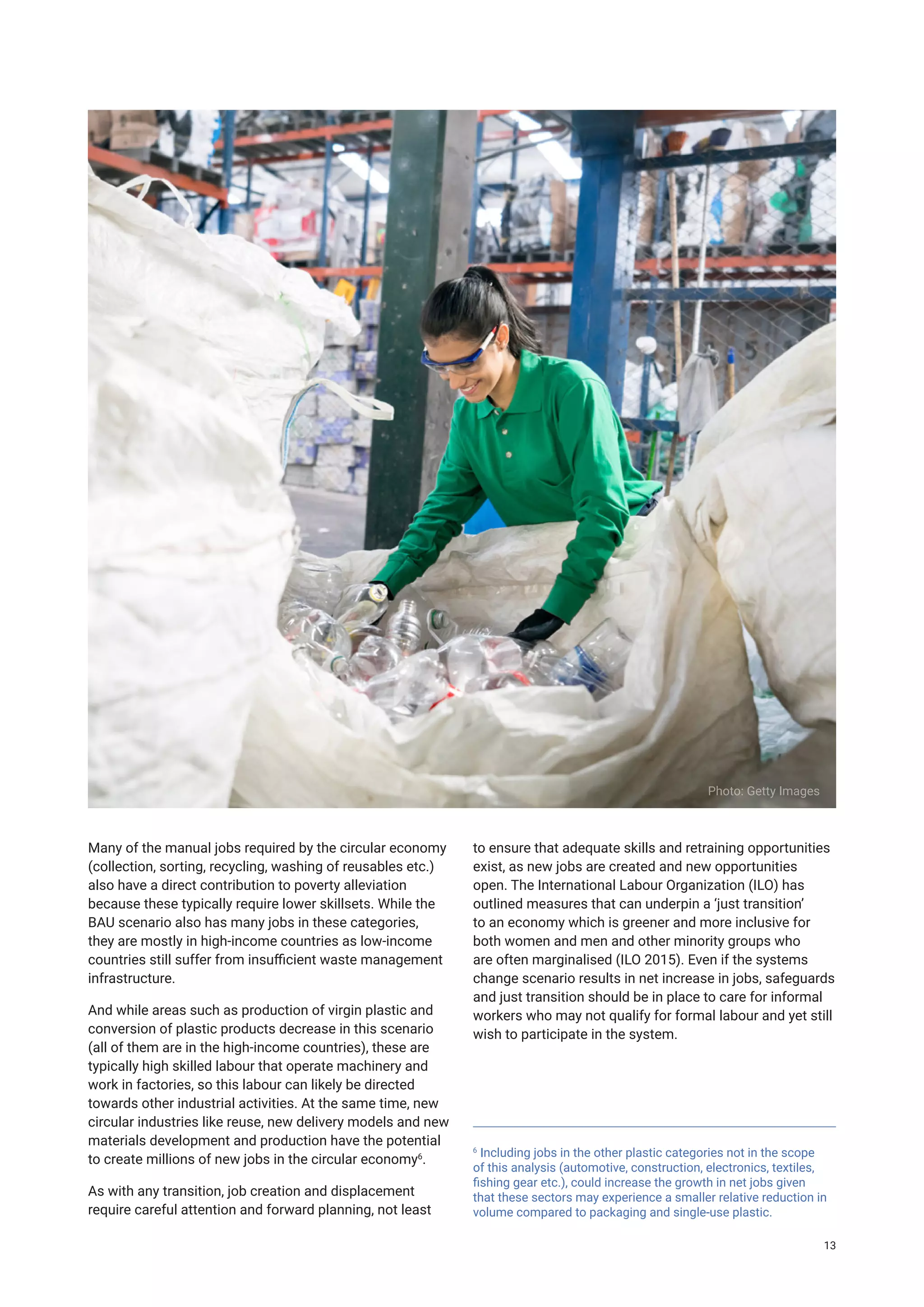 Many of the manual jobs required by the circular economy
(collection, sorting, recycling, washing of reusables etc.)
also have a direct contribution to poverty alleviation
because these typically require lower skillsets. While the
BAU scenario also has many jobs in these categories,
they are mostly in high-income countries as low-income
countries still suffer from insufficient waste management
infrastructure.
And while areas such as production of virgin plastic and
conversion of plastic products decrease in this scenario
(all of them are in the high-income countries), these are
typically high skilled labour that operate machinery and
work in factories, so this labour can likely be directed
towards other industrial activities. At the same time, new
circular industries like reuse, new delivery models and new
materials development and production have the potential
to create millions of new jobs in the circular economy6
.
As with any transition, job creation and displacement
require careful attention and forward planning, not least
to ensure that adequate skills and retraining opportunities
exist, as new jobs are created and new opportunities
open. The International Labour Organization (ILO) has
outlined measures that can underpin a ‘just transition’
to an economy which is greener and more inclusive for
both women and men and other minority groups who
are often marginalised (ILO 2015). Even if the systems
change scenario results in net increase in jobs, safeguards
and just transition should be in place to care for informal
workers who may not qualify for formal labour and yet still
wish to participate in the system.
Photo: Getty Images
6
Including jobs in the other plastic categories not in the scope
of this analysis (automotive, construction, electronics, textiles,
fishing gear etc.), could increase the growth in net jobs given
that these sectors may experience a smaller relative reduction in
volume compared to packaging and single-use plastic.
13
 