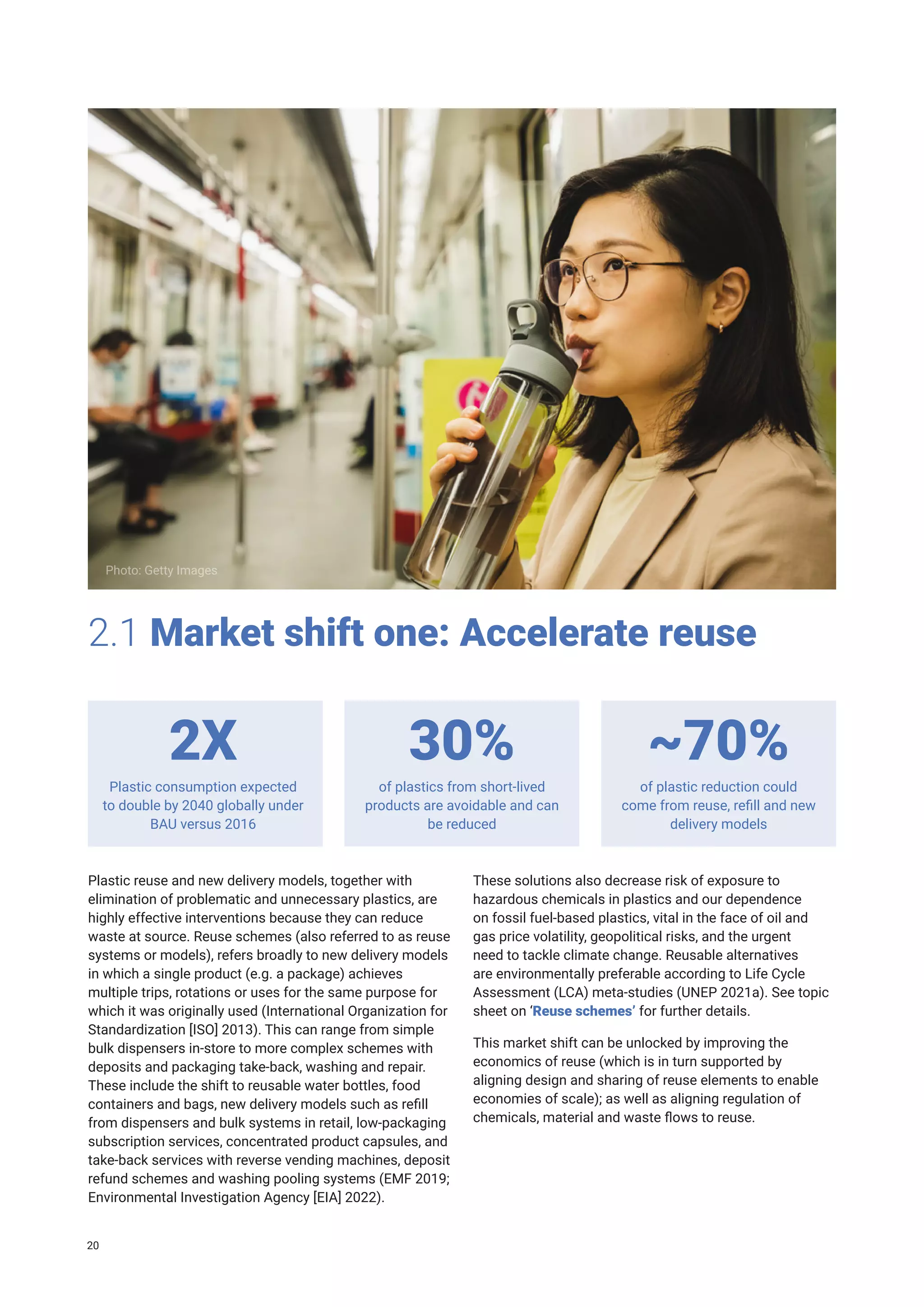 Plastic reuse and new delivery models, together with
elimination of problematic and unnecessary plastics, are
highly effective interventions because they can reduce
waste at source. Reuse schemes (also referred to as reuse
systems or models), refers broadly to new delivery models
in which a single product (e.g. a package) achieves
multiple trips, rotations or uses for the same purpose for
which it was originally used (International Organization for
Standardization [ISO] 2013). This can range from simple
bulk dispensers in-store to more complex schemes with
deposits and packaging take-back, washing and repair.
These include the shift to reusable water bottles, food
containers and bags, new delivery models such as refill
from dispensers and bulk systems in retail, low-packaging
subscription services, concentrated product capsules, and
take-back services with reverse vending machines, deposit
refund schemes and washing pooling systems (EMF 2019;
Environmental Investigation Agency [EIA] 2022).
2.1 Market shift one: Accelerate reuse
These solutions also decrease risk of exposure to
hazardous chemicals in plastics and our dependence
on fossil fuel-based plastics, vital in the face of oil and
gas price volatility, geopolitical risks, and the urgent
need to tackle climate change. Reusable alternatives
are environmentally preferable according to Life Cycle
Assessment (LCA) meta-studies (UNEP 2021a). See topic
sheet on ‘Reuse schemes’ for further details.
This market shift can be unlocked by improving the
economics of reuse (which is in turn supported by
aligning design and sharing of reuse elements to enable
economies of scale); as well as aligning regulation of
chemicals, material and waste flows to reuse.
Photo: Getty Images
Plastic consumption expected
to double by 2040 globally under
BAU versus 2016
of plastics from short-lived
products are avoidable and can
be reduced
of plastic reduction could
come from reuse, refill and new
delivery models
2X 30% ~70%
20
 