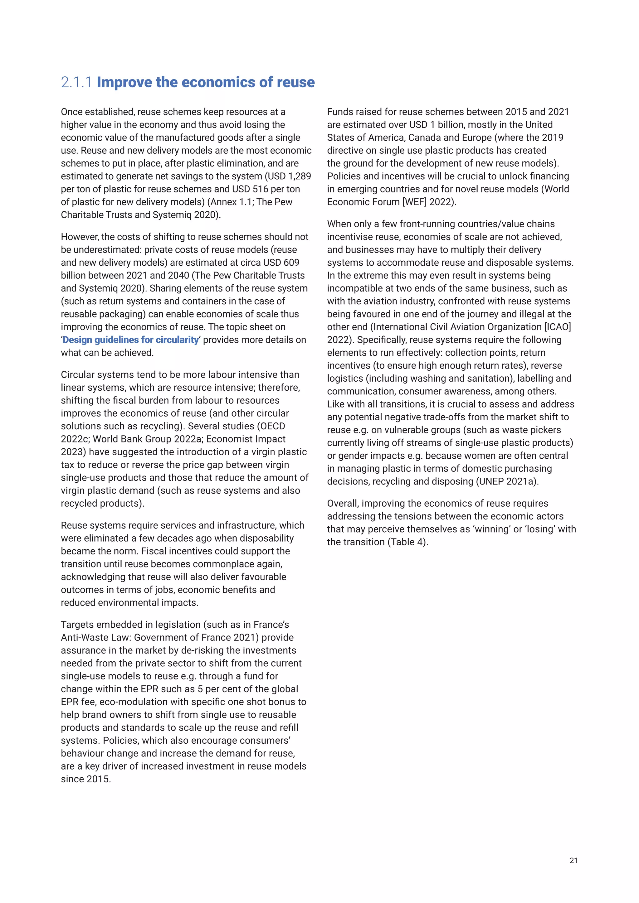 2.1.1 Improve the economics of reuse
Once established, reuse schemes keep resources at a
higher value in the economy and thus avoid losing the
economic value of the manufactured goods after a single
use. Reuse and new delivery models are the most economic
schemes to put in place, after plastic elimination, and are
estimated to generate net savings to the system (USD 1,289
per ton of plastic for reuse schemes and USD 516 per ton
of plastic for new delivery models) (Annex 1.1; The Pew
Charitable Trusts and Systemiq 2020).
However, the costs of shifting to reuse schemes should not
be underestimated: private costs of reuse models (reuse
and new delivery models) are estimated at circa USD 609
billion between 2021 and 2040 (The Pew Charitable Trusts
and Systemiq 2020). Sharing elements of the reuse system
(such as return systems and containers in the case of
reusable packaging) can enable economies of scale thus
improving the economics of reuse. The topic sheet on
‘Design guidelines for circularity’ provides more details on
what can be achieved.
Circular systems tend to be more labour intensive than
linear systems, which are resource intensive; therefore,
shifting the fiscal burden from labour to resources
improves the economics of reuse (and other circular
solutions such as recycling). Several studies (OECD
2022c; World Bank Group 2022a; Economist Impact
2023) have suggested the introduction of a virgin plastic
tax to reduce or reverse the price gap between virgin
single-use products and those that reduce the amount of
virgin plastic demand (such as reuse systems and also
recycled products).
Reuse systems require services and infrastructure, which
were eliminated a few decades ago when disposability
became the norm. Fiscal incentives could support the
transition until reuse becomes commonplace again,
acknowledging that reuse will also deliver favourable
outcomes in terms of jobs, economic benefits and
reduced environmental impacts.
Targets embedded in legislation (such as in France’s
Anti-Waste Law: Government of France 2021) provide
assurance in the market by de-risking the investments
needed from the private sector to shift from the current
single-use models to reuse e.g. through a fund for
change within the EPR such as 5 per cent of the global
EPR fee, eco-modulation with specific one shot bonus to
help brand owners to shift from single use to reusable
products and standards to scale up the reuse and refill
systems. Policies, which also encourage consumers’
behaviour change and increase the demand for reuse,
are a key driver of increased investment in reuse models
since 2015.
Funds raised for reuse schemes between 2015 and 2021
are estimated over USD 1 billion, mostly in the United
States of America, Canada and Europe (where the 2019
directive on single use plastic products has created
the ground for the development of new reuse models).
Policies and incentives will be crucial to unlock financing
in emerging countries and for novel reuse models (World
Economic Forum [WEF] 2022).
When only a few front-running countries/value chains
incentivise reuse, economies of scale are not achieved,
and businesses may have to multiply their delivery
systems to accommodate reuse and disposable systems.
In the extreme this may even result in systems being
incompatible at two ends of the same business, such as
with the aviation industry, confronted with reuse systems
being favoured in one end of the journey and illegal at the
other end (International Civil Aviation Organization [ICAO]
2022). Specifically, reuse systems require the following
elements to run effectively: collection points, return
incentives (to ensure high enough return rates), reverse
logistics (including washing and sanitation), labelling and
communication, consumer awareness, among others.
Like with all transitions, it is crucial to assess and address
any potential negative trade-offs from the market shift to
reuse e.g. on vulnerable groups (such as waste pickers
currently living off streams of single-use plastic products)
or gender impacts e.g. because women are often central
in managing plastic in terms of domestic purchasing
decisions, recycling and disposing (UNEP 2021a).
Overall, improving the economics of reuse requires
addressing the tensions between the economic actors
that may perceive themselves as ‘winning’ or ‘losing’ with
the transition (Table 4).
21
 