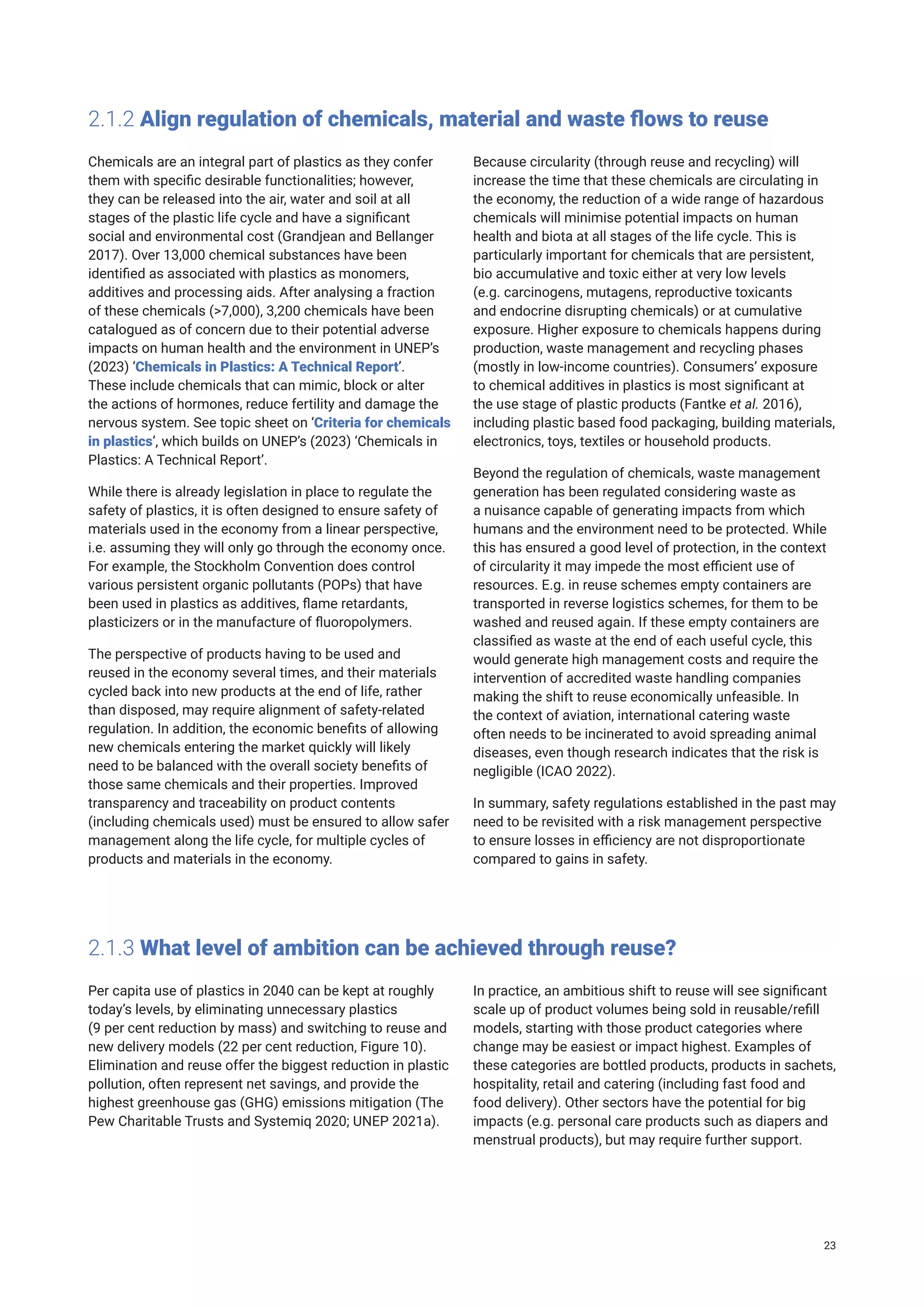 2.1.2 Align regulation of chemicals, material and waste flows to reuse
Chemicals are an integral part of plastics as they confer
them with specific desirable functionalities; however,
they can be released into the air, water and soil at all
stages of the plastic life cycle and have a significant
social and environmental cost (Grandjean and Bellanger
2017). Over 13,000 chemical substances have been
identified as associated with plastics as monomers,
additives and processing aids. After analysing a fraction
of these chemicals (>7,000), 3,200 chemicals have been
catalogued as of concern due to their potential adverse
impacts on human health and the environment in UNEP’s
(2023) ‘Chemicals in Plastics: A Technical Report’.
These include chemicals that can mimic, block or alter
the actions of hormones, reduce fertility and damage the
nervous system. See topic sheet on ‘Criteria for chemicals
in plastics’, which builds on UNEP’s (2023) ‘Chemicals in
Plastics: A Technical Report’.
While there is already legislation in place to regulate the
safety of plastics, it is often designed to ensure safety of
materials used in the economy from a linear perspective,
i.e. assuming they will only go through the economy once.
For example, the Stockholm Convention does control
various persistent organic pollutants (POPs) that have
been used in plastics as additives, flame retardants,
plasticizers or in the manufacture of fluoropolymers.
The perspective of products having to be used and
reused in the economy several times, and their materials
cycled back into new products at the end of life, rather
than disposed, may require alignment of safety-related
regulation. In addition, the economic benefits of allowing
new chemicals entering the market quickly will likely
need to be balanced with the overall society benefits of
those same chemicals and their properties. Improved
transparency and traceability on product contents
(including chemicals used) must be ensured to allow safer
management along the life cycle, for multiple cycles of
products and materials in the economy.
Because circularity (through reuse and recycling) will
increase the time that these chemicals are circulating in
the economy, the reduction of a wide range of hazardous
chemicals will minimise potential impacts on human
health and biota at all stages of the life cycle. This is
particularly important for chemicals that are persistent,
bio accumulative and toxic either at very low levels
(e.g. carcinogens, mutagens, reproductive toxicants
and endocrine disrupting chemicals) or at cumulative
exposure. Higher exposure to chemicals happens during
production, waste management and recycling phases
(mostly in low-income countries). Consumers’ exposure
to chemical additives in plastics is most significant at
the use stage of plastic products (Fantke et al. 2016),
including plastic based food packaging, building materials,
electronics, toys, textiles or household products.
Beyond the regulation of chemicals, waste management
generation has been regulated considering waste as
a nuisance capable of generating impacts from which
humans and the environment need to be protected. While
this has ensured a good level of protection, in the context
of circularity it may impede the most efficient use of
resources. E.g. in reuse schemes empty containers are
transported in reverse logistics schemes, for them to be
washed and reused again. If these empty containers are
classified as waste at the end of each useful cycle, this
would generate high management costs and require the
intervention of accredited waste handling companies
making the shift to reuse economically unfeasible. In
the context of aviation, international catering waste
often needs to be incinerated to avoid spreading animal
diseases, even though research indicates that the risk is
negligible (ICAO 2022).
In summary, safety regulations established in the past may
need to be revisited with a risk management perspective
to ensure losses in efficiency are not disproportionate
compared to gains in safety.
2.1.3 What level of ambition can be achieved through reuse?
Per capita use of plastics in 2040 can be kept at roughly
today’s levels, by eliminating unnecessary plastics
(9 per cent reduction by mass) and switching to reuse and
new delivery models (22 per cent reduction, Figure 10).
Elimination and reuse offer the biggest reduction in plastic
pollution, often represent net savings, and provide the
highest greenhouse gas (GHG) emissions mitigation (The
Pew Charitable Trusts and Systemiq 2020; UNEP 2021a).
In practice, an ambitious shift to reuse will see significant
scale up of product volumes being sold in reusable/refill
models, starting with those product categories where
change may be easiest or impact highest. Examples of
these categories are bottled products, products in sachets,
hospitality, retail and catering (including fast food and
food delivery). Other sectors have the potential for big
impacts (e.g. personal care products such as diapers and
menstrual products), but may require further support.
23
 