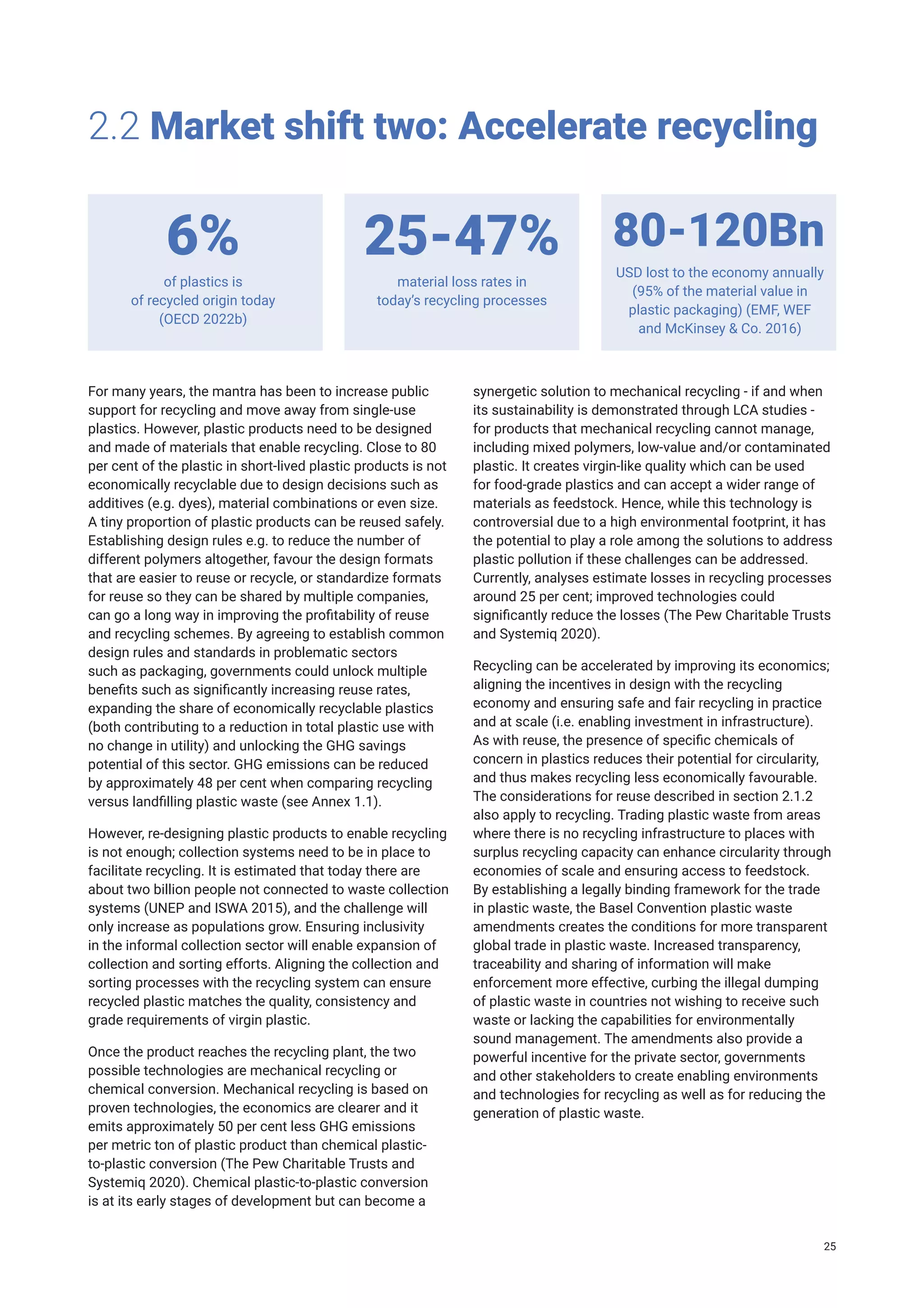 For many years, the mantra has been to increase public
support for recycling and move away from single-use
plastics. However, plastic products need to be designed
and made of materials that enable recycling. Close to 80
per cent of the plastic in short-lived plastic products is not
economically recyclable due to design decisions such as
additives (e.g. dyes), material combinations or even size.
A tiny proportion of plastic products can be reused safely.
Establishing design rules e.g. to reduce the number of
different polymers altogether, favour the design formats
that are easier to reuse or recycle, or standardize formats
for reuse so they can be shared by multiple companies,
can go a long way in improving the profitability of reuse
and recycling schemes. By agreeing to establish common
design rules and standards in problematic sectors
such as packaging, governments could unlock multiple
benefits such as significantly increasing reuse rates,
expanding the share of economically recyclable plastics
(both contributing to a reduction in total plastic use with
no change in utility) and unlocking the GHG savings
potential of this sector. GHG emissions can be reduced
by approximately 48 per cent when comparing recycling
versus landfilling plastic waste (see Annex 1.1).
However, re-designing plastic products to enable recycling
is not enough; collection systems need to be in place to
facilitate recycling. It is estimated that today there are
about two billion people not connected to waste collection
systems (UNEP and ISWA 2015), and the challenge will
only increase as populations grow. Ensuring inclusivity
in the informal collection sector will enable expansion of
collection and sorting efforts. Aligning the collection and
sorting processes with the recycling system can ensure
recycled plastic matches the quality, consistency and
grade requirements of virgin plastic.
Once the product reaches the recycling plant, the two
possible technologies are mechanical recycling or
chemical conversion. Mechanical recycling is based on
proven technologies, the economics are clearer and it
emits approximately 50 per cent less GHG emissions
per metric ton of plastic product than chemical plastic-
to-plastic conversion (The Pew Charitable Trusts and
Systemiq 2020). Chemical plastic-to-plastic conversion
is at its early stages of development but can become a
2.2 Market shift two: Accelerate recycling
of plastics is
of recycled origin today
(OECD 2022b)
material loss rates in
today’s recycling processes
USD lost to the economy annually
(95% of the material value in
plastic packaging) (EMF, WEF
and McKinsey & Co. 2016)
6% 25-47% 80-120Bn
synergetic solution to mechanical recycling - if and when
its sustainability is demonstrated through LCA studies -
for products that mechanical recycling cannot manage,
including mixed polymers, low-value and/or contaminated
plastic. It creates virgin-like quality which can be used
for food-grade plastics and can accept a wider range of
materials as feedstock. Hence, while this technology is
controversial due to a high environmental footprint, it has
the potential to play a role among the solutions to address
plastic pollution if these challenges can be addressed.
Currently, analyses estimate losses in recycling processes
around 25 per cent; improved technologies could
significantly reduce the losses (The Pew Charitable Trusts
and Systemiq 2020).
Recycling can be accelerated by improving its economics;
aligning the incentives in design with the recycling
economy and ensuring safe and fair recycling in practice
and at scale (i.e. enabling investment in infrastructure).
As with reuse, the presence of specific chemicals of
concern in plastics reduces their potential for circularity,
and thus makes recycling less economically favourable.
The considerations for reuse described in section 2.1.2
also apply to recycling. Trading plastic waste from areas
where there is no recycling infrastructure to places with
surplus recycling capacity can enhance circularity through
economies of scale and ensuring access to feedstock.
By establishing a legally binding framework for the trade
in plastic waste, the Basel Convention plastic waste
amendments creates the conditions for more transparent
global trade in plastic waste. Increased transparency,
traceability and sharing of information will make
enforcement more effective, curbing the illegal dumping
of plastic waste in countries not wishing to receive such
waste or lacking the capabilities for environmentally
sound management. The amendments also provide a
powerful incentive for the private sector, governments
and other stakeholders to create enabling environments
and technologies for recycling as well as for reducing the
generation of plastic waste.
25
 