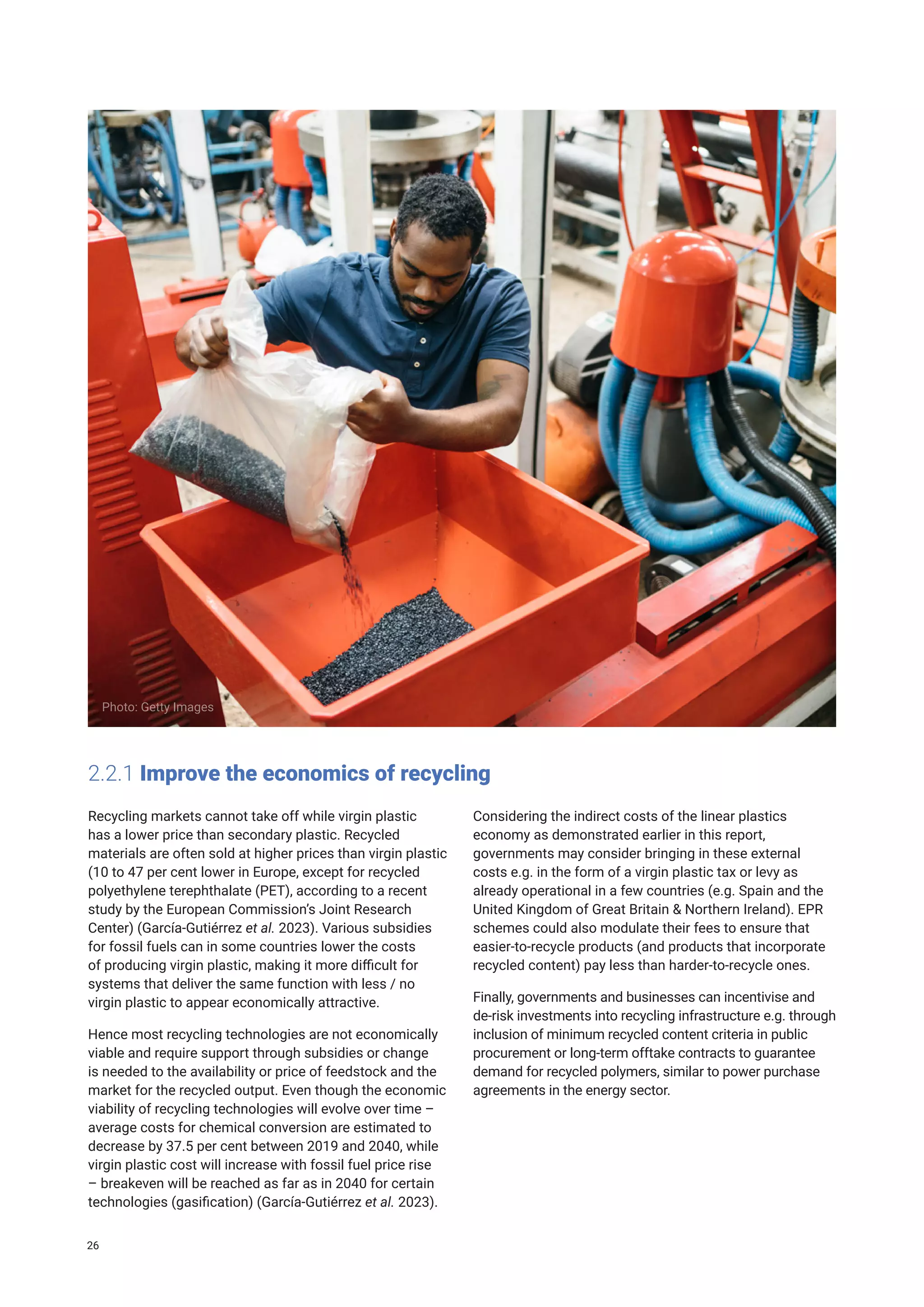 2.2.1 Improve the economics of recycling
Recycling markets cannot take off while virgin plastic
has a lower price than secondary plastic. Recycled
materials are often sold at higher prices than virgin plastic
(10 to 47 per cent lower in Europe, except for recycled
polyethylene terephthalate (PET), according to a recent
study by the European Commission’s Joint Research
Center) (García-Gutiérrez et al. 2023). Various subsidies
for fossil fuels can in some countries lower the costs
of producing virgin plastic, making it more difficult for
systems that deliver the same function with less / no
virgin plastic to appear economically attractive.
Hence most recycling technologies are not economically
viable and require support through subsidies or change
is needed to the availability or price of feedstock and the
market for the recycled output. Even though the economic
viability of recycling technologies will evolve over time –
average costs for chemical conversion are estimated to
decrease by 37.5 per cent between 2019 and 2040, while
virgin plastic cost will increase with fossil fuel price rise
– breakeven will be reached as far as in 2040 for certain
technologies (gasification) (García-Gutiérrez et al. 2023).
Considering the indirect costs of the linear plastics
economy as demonstrated earlier in this report,
governments may consider bringing in these external
costs e.g. in the form of a virgin plastic tax or levy as
already operational in a few countries (e.g. Spain and the
United Kingdom of Great Britain & Northern Ireland). EPR
schemes could also modulate their fees to ensure that
easier-to-recycle products (and products that incorporate
recycled content) pay less than harder-to-recycle ones.
Finally, governments and businesses can incentivise and
de-risk investments into recycling infrastructure e.g. through
inclusion of minimum recycled content criteria in public
procurement or long-term offtake contracts to guarantee
demand for recycled polymers, similar to power purchase
agreements in the energy sector.
Photo: Getty Images
26
 