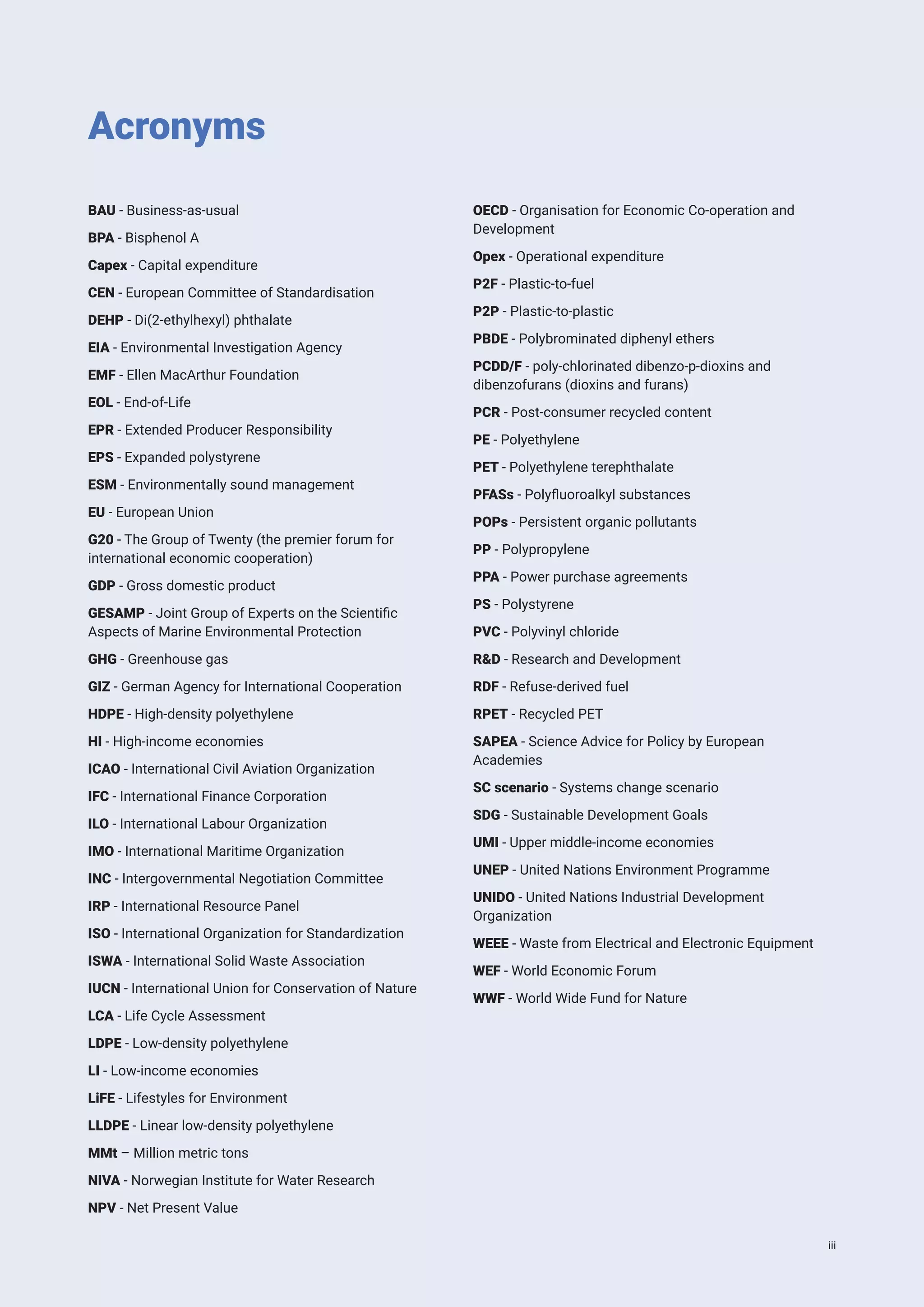 Acronyms
BAU - Business-as-usual
BPA - Bisphenol A
Capex - Capital expenditure
CEN - European Committee of Standardisation
DEHP - Di(2-ethylhexyl) phthalate
EIA - Environmental Investigation Agency
EMF - Ellen MacArthur Foundation
EOL - End-of-Life
EPR - Extended Producer Responsibility
EPS - Expanded polystyrene
ESM - Environmentally sound management
EU - European Union
G20 - The Group of Twenty (the premier forum for
international economic cooperation)
GDP - Gross domestic product
GESAMP - Joint Group of Experts on the Scientific
Aspects of Marine Environmental Protection
GHG - Greenhouse gas
GIZ - German Agency for International Cooperation
HDPE - High-density polyethylene
HI - High-income economies
ICAO - International Civil Aviation Organization
IFC - International Finance Corporation
ILO - International Labour Organization
IMO - International Maritime Organization
INC - Intergovernmental Negotiation Committee
IRP - International Resource Panel
ISO - International Organization for Standardization
ISWA - International Solid Waste Association
IUCN - International Union for Conservation of Nature
LCA - Life Cycle Assessment
LDPE - Low-density polyethylene
LI - Low-income economies
LiFE - Lifestyles for Environment
LLDPE - Linear low-density polyethylene
MMt – Million metric tons
NIVA - Norwegian Institute for Water Research
NPV - Net Present Value
OECD - Organisation for Economic Co-operation and
Development
Opex - Operational expenditure
P2F - Plastic-to-fuel
P2P - Plastic-to-plastic
PBDE - Polybrominated diphenyl ethers
PCDD/F - poly-chlorinated dibenzo-p-dioxins and
dibenzofurans (dioxins and furans)
PCR - Post-consumer recycled content
PE - Polyethylene
PET - Polyethylene terephthalate
PFASs - Polyfluoroalkyl substances
POPs - Persistent organic pollutants
PP - Polypropylene
PPA - Power purchase agreements
PS - Polystyrene
PVC - Polyvinyl chloride
R&D - Research and Development
RDF - Refuse-derived fuel
RPET - Recycled PET
SAPEA - Science Advice for Policy by European
Academies
SC scenario - Systems change scenario
SDG - Sustainable Development Goals
UMI - Upper middle-income economies
UNEP - United Nations Environment Programme
UNIDO - United Nations Industrial Development
Organization
WEEE - Waste from Electrical and Electronic Equipment
WEF - World Economic Forum
WWF - World Wide Fund for Nature
iii
 
