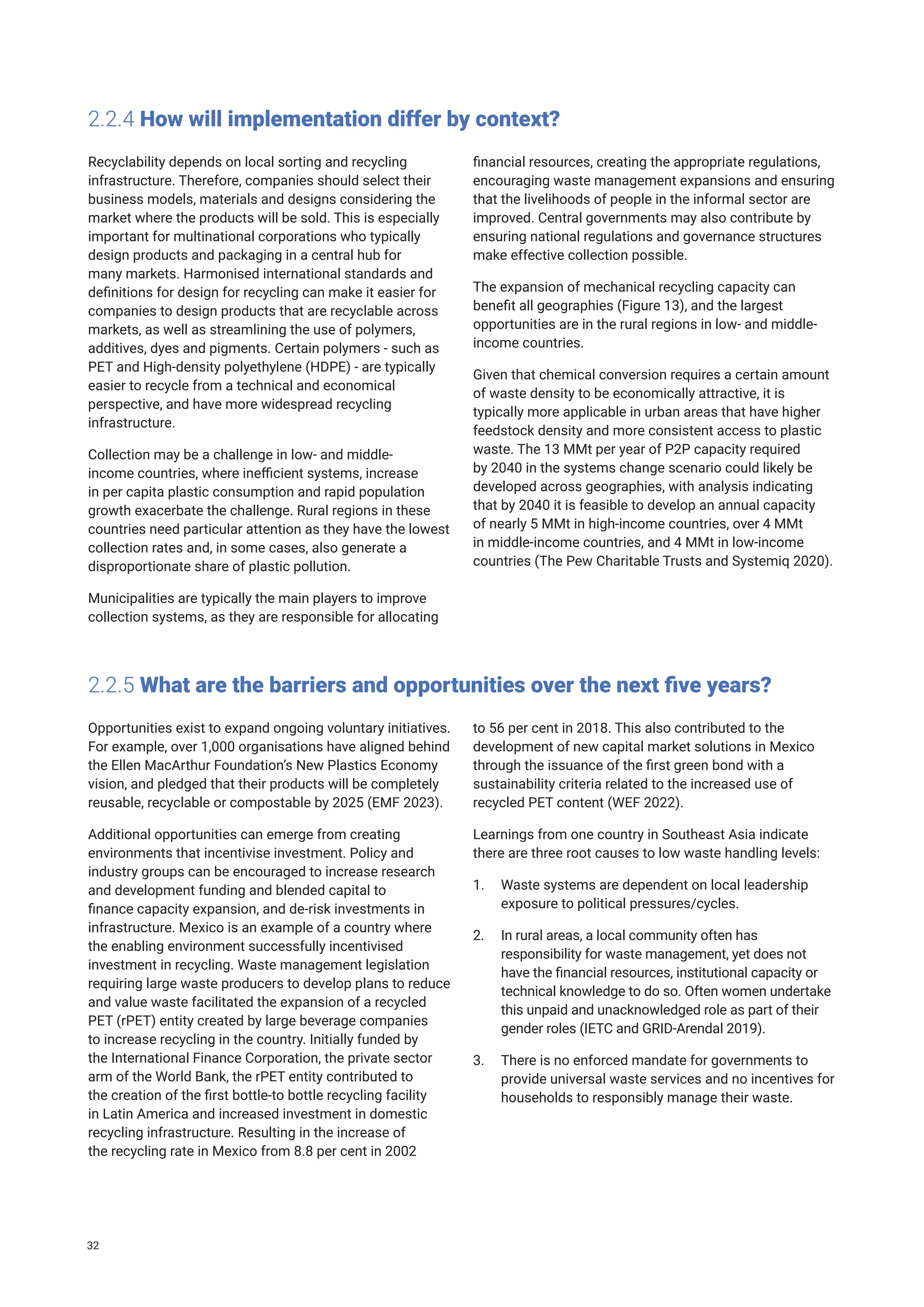 2.2.4 How will implementation differ by context?
Recyclability depends on local sorting and recycling
infrastructure. Therefore, companies should select their
business models, materials and designs considering the
market where the products will be sold. This is especially
important for multinational corporations who typically
design products and packaging in a central hub for
many markets. Harmonised international standards and
definitions for design for recycling can make it easier for
companies to design products that are recyclable across
markets, as well as streamlining the use of polymers,
additives, dyes and pigments. Certain polymers - such as
PET and High-density polyethylene (HDPE) - are typically
easier to recycle from a technical and economical
perspective, and have more widespread recycling
infrastructure.
Collection may be a challenge in low- and middle-
income countries, where inefficient systems, increase
in per capita plastic consumption and rapid population
growth exacerbate the challenge. Rural regions in these
countries need particular attention as they have the lowest
collection rates and, in some cases, also generate a
disproportionate share of plastic pollution.
Municipalities are typically the main players to improve
collection systems, as they are responsible for allocating
financial resources, creating the appropriate regulations,
encouraging waste management expansions and ensuring
that the livelihoods of people in the informal sector are
improved. Central governments may also contribute by
ensuring national regulations and governance structures
make effective collection possible.
The expansion of mechanical recycling capacity can
benefit all geographies (Figure 13), and the largest
opportunities are in the rural regions in low- and middle-
income countries.
Given that chemical conversion requires a certain amount
of waste density to be economically attractive, it is
typically more applicable in urban areas that have higher
feedstock density and more consistent access to plastic
waste. The 13 MMt per year of P2P capacity required
by 2040 in the systems change scenario could likely be
developed across geographies, with analysis indicating
that by 2040 it is feasible to develop an annual capacity
of nearly 5 MMt in high-income countries, over 4 MMt
in middle-income countries, and 4 MMt in low-income
countries (The Pew Charitable Trusts and Systemiq 2020).
2.2.5 What are the barriers and opportunities over the next five years?
Opportunities exist to expand ongoing voluntary initiatives.
For example, over 1,000 organisations have aligned behind
the Ellen MacArthur Foundation’s New Plastics Economy
vision, and pledged that their products will be completely
reusable, recyclable or compostable by 2025 (EMF 2023).
Additional opportunities can emerge from creating
environments that incentivise investment. Policy and
industry groups can be encouraged to increase research
and development funding and blended capital to
finance capacity expansion, and de-risk investments in
infrastructure. Mexico is an example of a country where
the enabling environment successfully incentivised
investment in recycling. Waste management legislation
requiring large waste producers to develop plans to reduce
and value waste facilitated the expansion of a recycled
PET (rPET) entity created by large beverage companies
to increase recycling in the country. Initially funded by
the International Finance Corporation, the private sector
arm of the World Bank, the rPET entity contributed to
the creation of the first bottle-to bottle recycling facility
in Latin America and increased investment in domestic
recycling infrastructure. Resulting in the increase of
the recycling rate in Mexico from 8.8 per cent in 2002
to 56 per cent in 2018. This also contributed to the
development of new capital market solutions in Mexico
through the issuance of the first green bond with a
sustainability criteria related to the increased use of
recycled PET content (WEF 2022).
Learnings from one country in Southeast Asia indicate
there are three root causes to low waste handling levels:
1. Waste systems are dependent on local leadership
exposure to political pressures/cycles.
2. In rural areas, a local community often has
responsibility for waste management, yet does not
have the financial resources, institutional capacity or
technical knowledge to do so. Often women undertake
this unpaid and unacknowledged role as part of their
gender roles (IETC and GRID-Arendal 2019).
3. There is no enforced mandate for governments to
provide universal waste services and no incentives for
households to responsibly manage their waste.
32
 