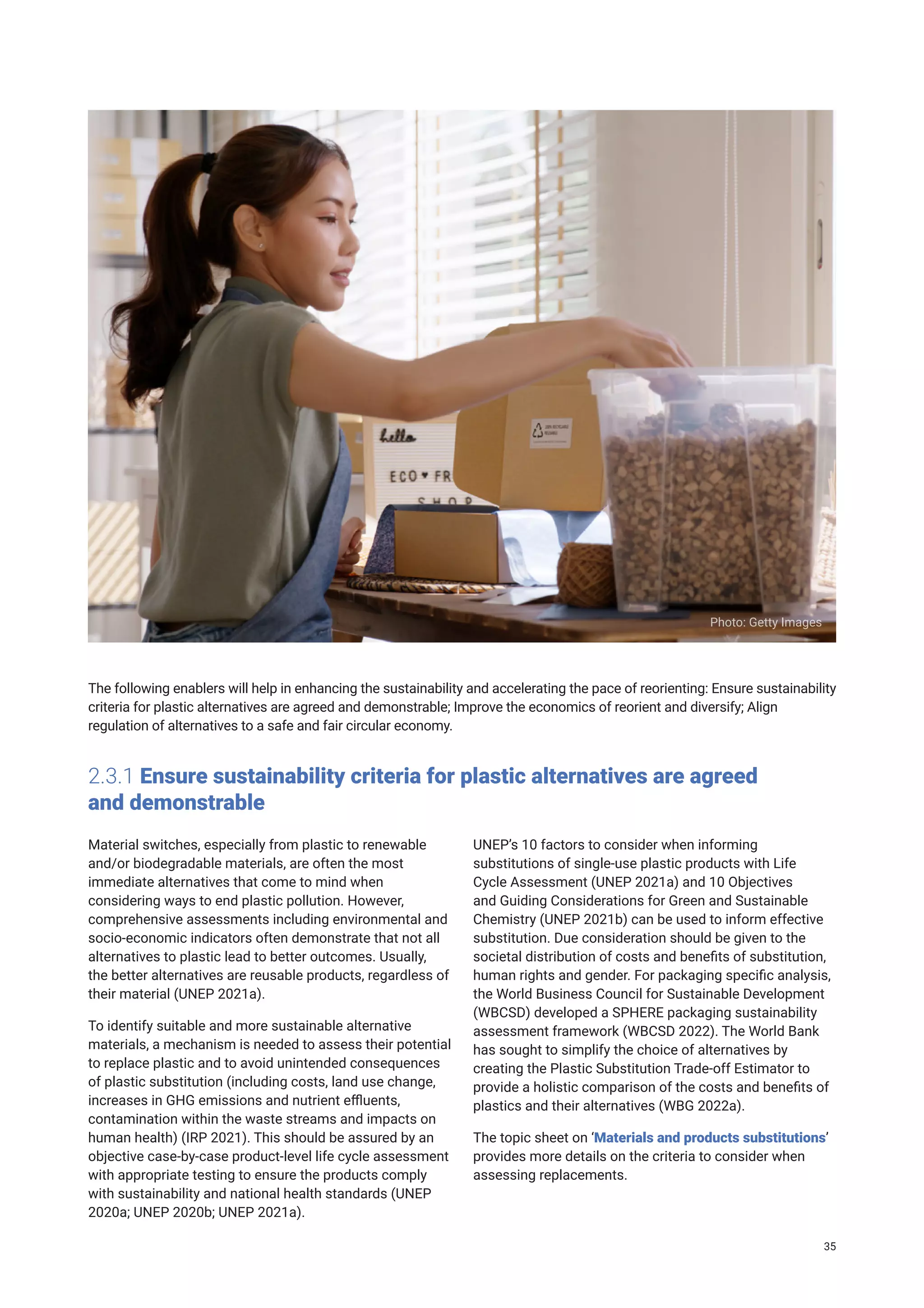 The following enablers will help in enhancing the sustainability and accelerating the pace of reorienting: Ensure sustainability
criteria for plastic alternatives are agreed and demonstrable; Improve the economics of reorient and diversify; Align
regulation of alternatives to a safe and fair circular economy.
2.3.1 Ensure sustainability criteria for plastic alternatives are agreed
and demonstrable
Material switches, especially from plastic to renewable
and/or biodegradable materials, are often the most
immediate alternatives that come to mind when
considering ways to end plastic pollution. However,
comprehensive assessments including environmental and
socio-economic indicators often demonstrate that not all
alternatives to plastic lead to better outcomes. Usually,
the better alternatives are reusable products, regardless of
their material (UNEP 2021a).
To identify suitable and more sustainable alternative
materials, a mechanism is needed to assess their potential
to replace plastic and to avoid unintended consequences
of plastic substitution (including costs, land use change,
increases in GHG emissions and nutrient effluents,
contamination within the waste streams and impacts on
human health) (IRP 2021). This should be assured by an
objective case-by-case product-level life cycle assessment
with appropriate testing to ensure the products comply
with sustainability and national health standards (UNEP
2020a; UNEP 2020b; UNEP 2021a).
UNEP’s 10 factors to consider when informing
substitutions of single-use plastic products with Life
Cycle Assessment (UNEP 2021a) and 10 Objectives
and Guiding Considerations for Green and Sustainable
Chemistry (UNEP 2021b) can be used to inform effective
substitution. Due consideration should be given to the
societal distribution of costs and benefits of substitution,
human rights and gender. For packaging specific analysis,
the World Business Council for Sustainable Development
(WBCSD) developed a SPHERE packaging sustainability
assessment framework (WBCSD 2022). The World Bank
has sought to simplify the choice of alternatives by
creating the Plastic Substitution Trade-off Estimator to
provide a holistic comparison of the costs and benefits of
plastics and their alternatives (WBG 2022a).
The topic sheet on ‘Materials and products substitutions’
provides more details on the criteria to consider when
assessing replacements.
Photo: Getty Images
35
 