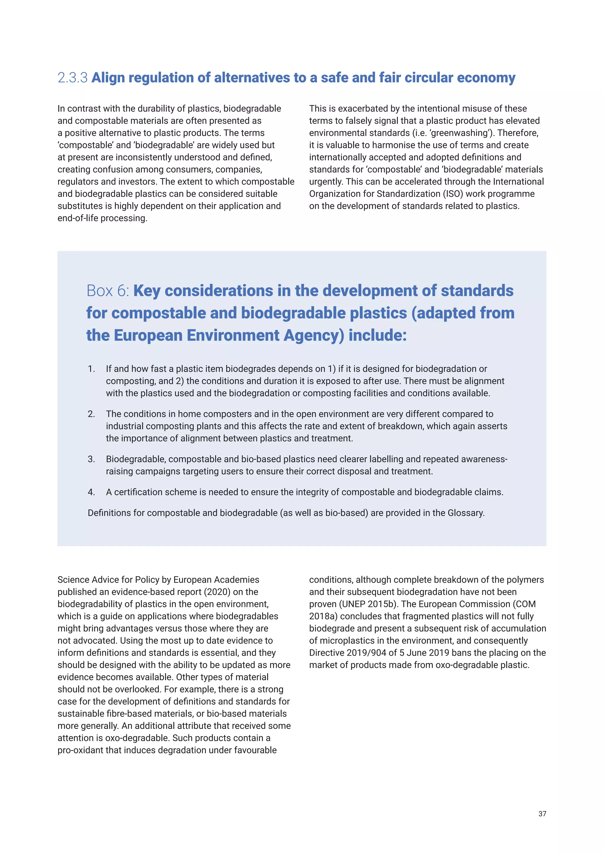 2.3.3 Align regulation of alternatives to a safe and fair circular economy
In contrast with the durability of plastics, biodegradable
and compostable materials are often presented as
a positive alternative to plastic products. The terms
‘compostable’ and ‘biodegradable’ are widely used but
at present are inconsistently understood and defined,
creating confusion among consumers, companies,
regulators and investors. The extent to which compostable
and biodegradable plastics can be considered suitable
substitutes is highly dependent on their application and
end-of-life processing.
This is exacerbated by the intentional misuse of these
terms to falsely signal that a plastic product has elevated
environmental standards (i.e. ‘greenwashing’). Therefore,
it is valuable to harmonise the use of terms and create
internationally accepted and adopted definitions and
standards for ‘compostable’ and ‘biodegradable’ materials
urgently. This can be accelerated through the International
Organization for Standardization (ISO) work programme
on the development of standards related to plastics.
1. If and how fast a plastic item biodegrades depends on 1) if it is designed for biodegradation or
composting, and 2) the conditions and duration it is exposed to after use. There must be alignment
with the plastics used and the biodegradation or composting facilities and conditions available.
2. The conditions in home composters and in the open environment are very different compared to
industrial composting plants and this affects the rate and extent of breakdown, which again asserts
the importance of alignment between plastics and treatment.
3. Biodegradable, compostable and bio-based plastics need clearer labelling and repeated awareness-
raising campaigns targeting users to ensure their correct disposal and treatment.
4. A certification scheme is needed to ensure the integrity of compostable and biodegradable claims.
Definitions for compostable and biodegradable (as well as bio-based) are provided in the Glossary.
Box 6: Key considerations in the development of standards
for compostable and biodegradable plastics (adapted from
the European Environment Agency) include:
Science Advice for Policy by European Academies
published an evidence-based report (2020) on the
biodegradability of plastics in the open environment,
which is a guide on applications where biodegradables
might bring advantages versus those where they are
not advocated. Using the most up to date evidence to
inform definitions and standards is essential, and they
should be designed with the ability to be updated as more
evidence becomes available. Other types of material
should not be overlooked. For example, there is a strong
case for the development of definitions and standards for
sustainable fibre-based materials, or bio-based materials
more generally. An additional attribute that received some
attention is oxo-degradable. Such products contain a
pro-oxidant that induces degradation under favourable
conditions, although complete breakdown of the polymers
and their subsequent biodegradation have not been
proven (UNEP 2015b). The European Commission (COM
2018a) concludes that fragmented plastics will not fully
biodegrade and present a subsequent risk of accumulation
of microplastics in the environment, and consequently
Directive 2019/904 of 5 June 2019 bans the placing on the
market of products made from oxo-degradable plastic.
37
 