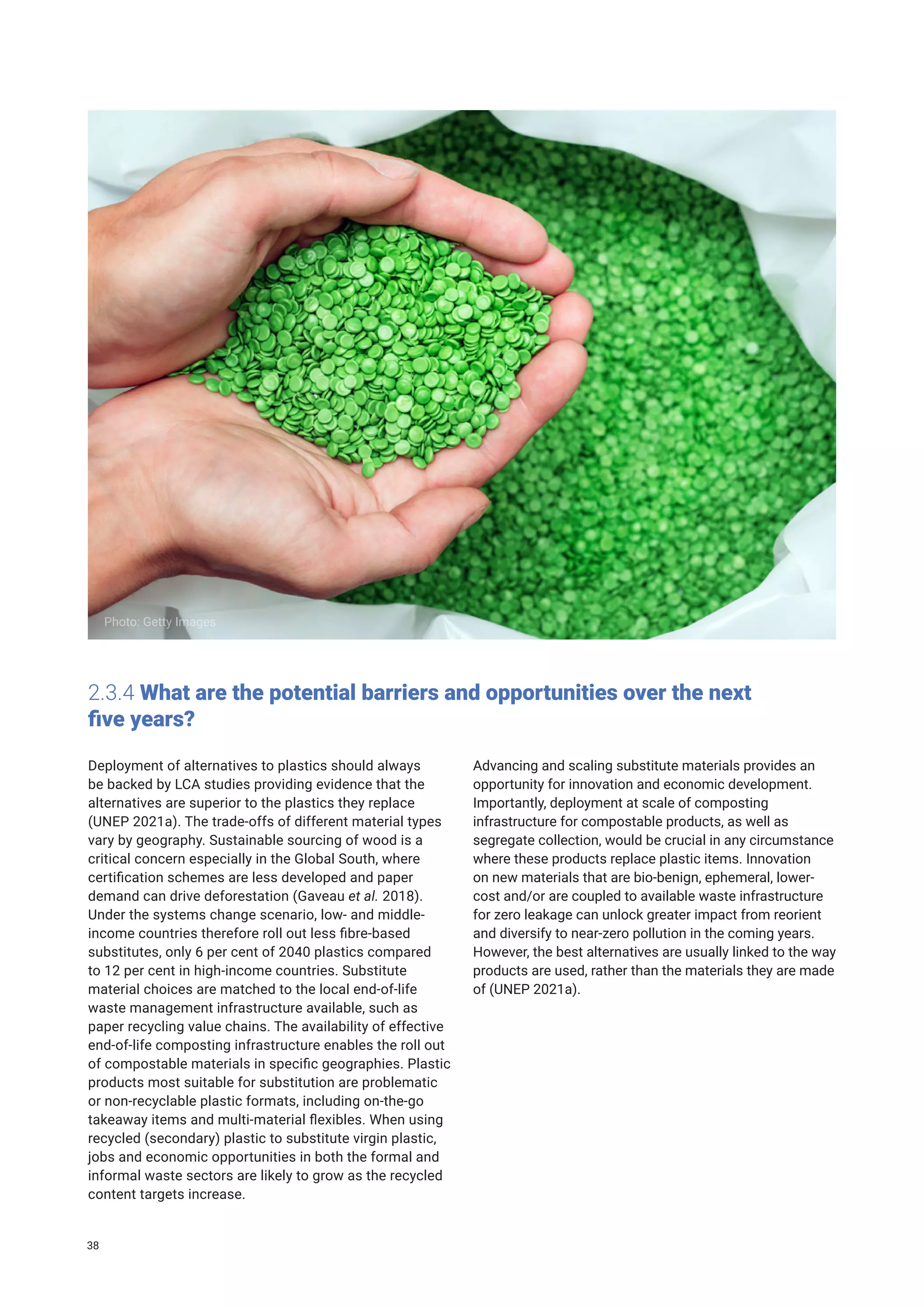 2.3.4 What are the potential barriers and opportunities over the next
five years?
Deployment of alternatives to plastics should always
be backed by LCA studies providing evidence that the
alternatives are superior to the plastics they replace
(UNEP 2021a). The trade-offs of different material types
vary by geography. Sustainable sourcing of wood is a
critical concern especially in the Global South, where
certification schemes are less developed and paper
demand can drive deforestation (Gaveau et al. 2018).
Under the systems change scenario, low- and middle-
income countries therefore roll out less fibre-based
substitutes, only 6 per cent of 2040 plastics compared
to 12 per cent in high-income countries. Substitute
material choices are matched to the local end-of-life
waste management infrastructure available, such as
paper recycling value chains. The availability of effective
end-of-life composting infrastructure enables the roll out
of compostable materials in specific geographies. Plastic
products most suitable for substitution are problematic
or non-recyclable plastic formats, including on-the-go
takeaway items and multi-material flexibles. When using
recycled (secondary) plastic to substitute virgin plastic,
jobs and economic opportunities in both the formal and
informal waste sectors are likely to grow as the recycled
content targets increase.
Advancing and scaling substitute materials provides an
opportunity for innovation and economic development.
Importantly, deployment at scale of composting
infrastructure for compostable products, as well as
segregate collection, would be crucial in any circumstance
where these products replace plastic items. Innovation
on new materials that are bio-benign, ephemeral, lower-
cost and/or are coupled to available waste infrastructure
for zero leakage can unlock greater impact from reorient
and diversify to near-zero pollution in the coming years.
However, the best alternatives are usually linked to the way
products are used, rather than the materials they are made
of (UNEP 2021a).
Photo: Getty Images
38
 