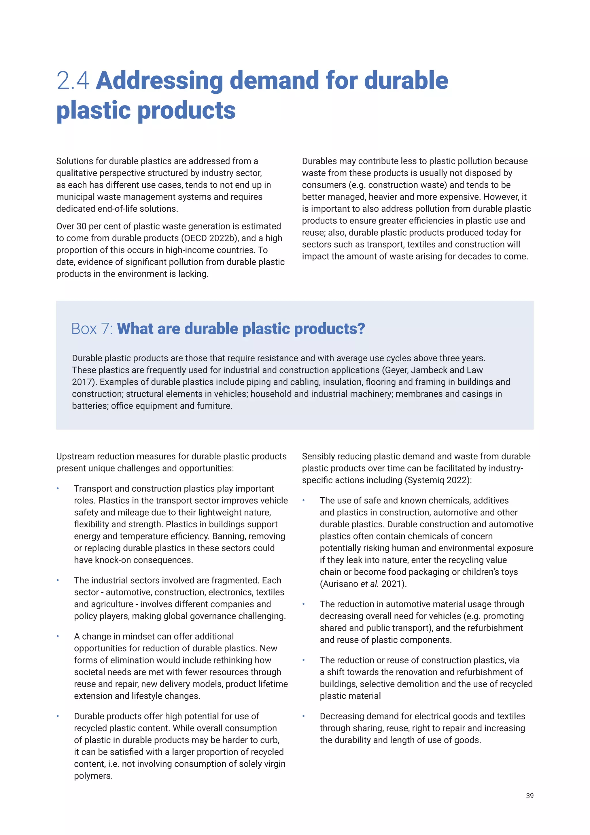 2.4 Addressing demand for durable
plastic products
Solutions for durable plastics are addressed from a
qualitative perspective structured by industry sector,
as each has different use cases, tends to not end up in
municipal waste management systems and requires
dedicated end-of-life solutions.
Over 30 per cent of plastic waste generation is estimated
to come from durable products (OECD 2022b), and a high
proportion of this occurs in high-income countries. To
date, evidence of significant pollution from durable plastic
products in the environment is lacking.
Durables may contribute less to plastic pollution because
waste from these products is usually not disposed by
consumers (e.g. construction waste) and tends to be
better managed, heavier and more expensive. However, it
is important to also address pollution from durable plastic
products to ensure greater efficiencies in plastic use and
reuse; also, durable plastic products produced today for
sectors such as transport, textiles and construction will
impact the amount of waste arising for decades to come.
Durable plastic products are those that require resistance and with average use cycles above three years.
These plastics are frequently used for industrial and construction applications (Geyer, Jambeck and Law
2017). Examples of durable plastics include piping and cabling, insulation, flooring and framing in buildings and
construction; structural elements in vehicles; household and industrial machinery; membranes and casings in
batteries; office equipment and furniture.
Box 7: What are durable plastic products?
Upstream reduction measures for durable plastic products
present unique challenges and opportunities:
• Transport and construction plastics play important
roles. Plastics in the transport sector improves vehicle
safety and mileage due to their lightweight nature,
flexibility and strength. Plastics in buildings support
energy and temperature efficiency. Banning, removing
or replacing durable plastics in these sectors could
have knock-on consequences.
• The industrial sectors involved are fragmented. Each
sector - automotive, construction, electronics, textiles
and agriculture - involves different companies and
policy players, making global governance challenging.
• A change in mindset can offer additional
opportunities for reduction of durable plastics. New
forms of elimination would include rethinking how
societal needs are met with fewer resources through
reuse and repair, new delivery models, product lifetime
extension and lifestyle changes.
• Durable products offer high potential for use of
recycled plastic content. While overall consumption
of plastic in durable products may be harder to curb,
it can be satisfied with a larger proportion of recycled
content, i.e. not involving consumption of solely virgin
polymers.
Sensibly reducing plastic demand and waste from durable
plastic products over time can be facilitated by industry-
specific actions including (Systemiq 2022):
• The use of safe and known chemicals, additives
and plastics in construction, automotive and other
durable plastics. Durable construction and automotive
plastics often contain chemicals of concern
potentially risking human and environmental exposure
if they leak into nature, enter the recycling value
chain or become food packaging or children’s toys
(Aurisano et al. 2021).
• The reduction in automotive material usage through
decreasing overall need for vehicles (e.g. promoting
shared and public transport), and the refurbishment
and reuse of plastic components.
• The reduction or reuse of construction plastics, via
a shift towards the renovation and refurbishment of
buildings, selective demolition and the use of recycled
plastic material
• Decreasing demand for electrical goods and textiles
through sharing, reuse, right to repair and increasing
the durability and length of use of goods.
39
 