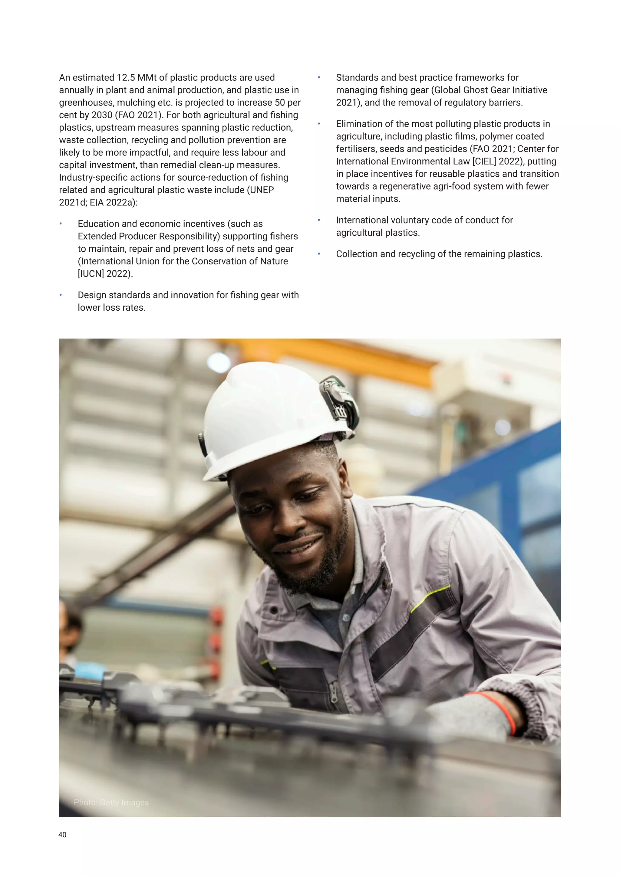 An estimated 12.5 MMt of plastic products are used
annually in plant and animal production, and plastic use in
greenhouses, mulching etc. is projected to increase 50 per
cent by 2030 (FAO 2021). For both agricultural and fishing
plastics, upstream measures spanning plastic reduction,
waste collection, recycling and pollution prevention are
likely to be more impactful, and require less labour and
capital investment, than remedial clean-up measures.
Industry-specific actions for source-reduction of fishing
related and agricultural plastic waste include (UNEP
2021d; EIA 2022a):
• Education and economic incentives (such as
Extended Producer Responsibility) supporting fishers
to maintain, repair and prevent loss of nets and gear
(International Union for the Conservation of Nature
[IUCN] 2022).
• Design standards and innovation for fishing gear with
lower loss rates.
• Standards and best practice frameworks for
managing fishing gear (Global Ghost Gear Initiative
2021), and the removal of regulatory barriers.
• Elimination of the most polluting plastic products in
agriculture, including plastic films, polymer coated
fertilisers, seeds and pesticides (FAO 2021; Center for
International Environmental Law [CIEL] 2022), putting
in place incentives for reusable plastics and transition
towards a regenerative agri-food system with fewer
material inputs.
• International voluntary code of conduct for
agricultural plastics.
• Collection and recycling of the remaining plastics.
Photo: Getty Images
40
 