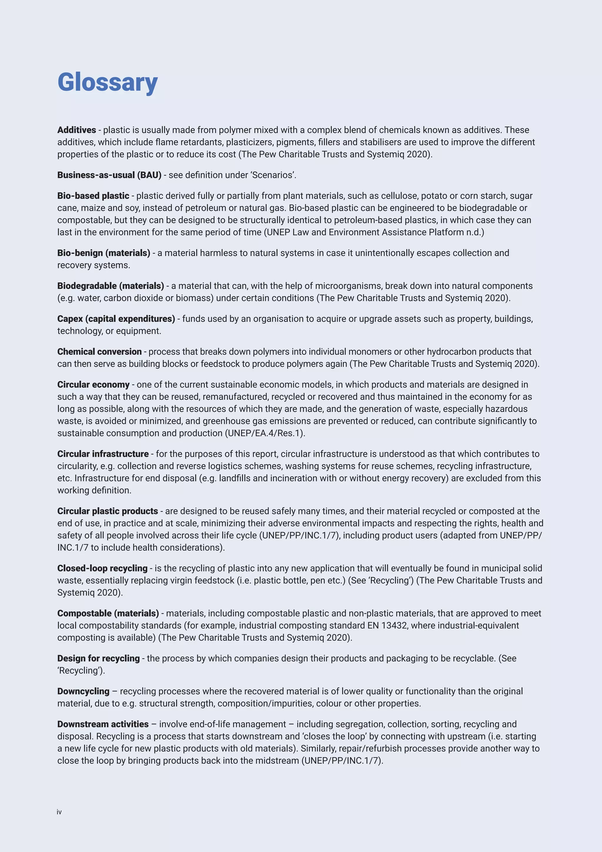Additives - plastic is usually made from polymer mixed with a complex blend of chemicals known as additives. These
additives, which include flame retardants, plasticizers, pigments, fillers and stabilisers are used to improve the different
properties of the plastic or to reduce its cost (The Pew Charitable Trusts and Systemiq 2020).
Business-as-usual (BAU) - see definition under ‘Scenarios’.
Bio-based plastic - plastic derived fully or partially from plant materials, such as cellulose, potato or corn starch, sugar
cane, maize and soy, instead of petroleum or natural gas. Bio-based plastic can be engineered to be biodegradable or
compostable, but they can be designed to be structurally identical to petroleum-based plastics, in which case they can
last in the environment for the same period of time (UNEP Law and Environment Assistance Platform n.d.)
Bio-benign (materials) - a material harmless to natural systems in case it unintentionally escapes collection and
recovery systems.
Biodegradable (materials) - a material that can, with the help of microorganisms, break down into natural components
(e.g. water, carbon dioxide or biomass) under certain conditions (The Pew Charitable Trusts and Systemiq 2020).
Capex (capital expenditures) - funds used by an organisation to acquire or upgrade assets such as property, buildings,
technology, or equipment.
Chemical conversion - process that breaks down polymers into individual monomers or other hydrocarbon products that
can then serve as building blocks or feedstock to produce polymers again (The Pew Charitable Trusts and Systemiq 2020).
Circular economy - one of the current sustainable economic models, in which products and materials are designed in
such a way that they can be reused, remanufactured, recycled or recovered and thus maintained in the economy for as
long as possible, along with the resources of which they are made, and the generation of waste, especially hazardous
waste, is avoided or minimized, and greenhouse gas emissions are prevented or reduced, can contribute significantly to
sustainable consumption and production (UNEP/EA.4/Res.1).
Circular infrastructure - for the purposes of this report, circular infrastructure is understood as that which contributes to
circularity, e.g. collection and reverse logistics schemes, washing systems for reuse schemes, recycling infrastructure,
etc. Infrastructure for end disposal (e.g. landfills and incineration with or without energy recovery) are excluded from this
working definition.
Circular plastic products - are designed to be reused safely many times, and their material recycled or composted at the
end of use, in practice and at scale, minimizing their adverse environmental impacts and respecting the rights, health and
safety of all people involved across their life cycle (UNEP/PP/INC.1/7), including product users (adapted from UNEP/PP/
INC.1/7 to include health considerations).
Closed-loop recycling - is the recycling of plastic into any new application that will eventually be found in municipal solid
waste, essentially replacing virgin feedstock (i.e. plastic bottle, pen etc.) (See ‘Recycling’) (The Pew Charitable Trusts and
Systemiq 2020).
Compostable (materials) - materials, including compostable plastic and non-plastic materials, that are approved to meet
local compostability standards (for example, industrial composting standard EN 13432, where industrial-equivalent
composting is available) (The Pew Charitable Trusts and Systemiq 2020).
Design for recycling - the process by which companies design their products and packaging to be recyclable. (See
‘Recycling’).
Downcycling – recycling processes where the recovered material is of lower quality or functionality than the original
material, due to e.g. structural strength, composition/impurities, colour or other properties.
Downstream activities – involve end-of-life management – including segregation, collection, sorting, recycling and
disposal. Recycling is a process that starts downstream and ‘closes the loop’ by connecting with upstream (i.e. starting
a new life cycle for new plastic products with old materials). Similarly, repair/refurbish processes provide another way to
close the loop by bringing products back into the midstream (UNEP/PP/INC.1/7).
Glossary
iv
 