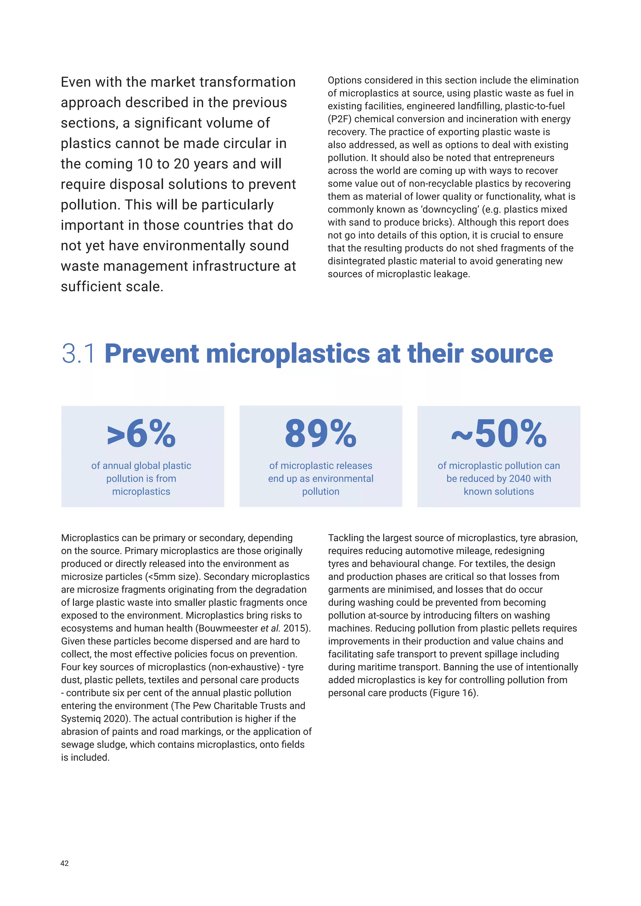 3.1 Prevent microplastics at their source
of annual global plastic
pollution is from
microplastics
of microplastic releases
end up as environmental
pollution
of microplastic pollution can
be reduced by 2040 with
known solutions
>6% 89% ~50%
Microplastics can be primary or secondary, depending
on the source. Primary microplastics are those originally
produced or directly released into the environment as
microsize particles (<5mm size). Secondary microplastics
are microsize fragments originating from the degradation
of large plastic waste into smaller plastic fragments once
exposed to the environment. Microplastics bring risks to
ecosystems and human health (Bouwmeester et al. 2015).
Given these particles become dispersed and are hard to
collect, the most effective policies focus on prevention.
Four key sources of microplastics (non-exhaustive) - tyre
dust, plastic pellets, textiles and personal care products
- contribute six per cent of the annual plastic pollution
entering the environment (The Pew Charitable Trusts and
Systemiq 2020). The actual contribution is higher if the
abrasion of paints and road markings, or the application of
sewage sludge, which contains microplastics, onto fields
is included.
Even with the market transformation
approach described in the previous
sections, a significant volume of
plastics cannot be made circular in
the coming 10 to 20 years and will
require disposal solutions to prevent
pollution. This will be particularly
important in those countries that do
not yet have environmentally sound
waste management infrastructure at
sufficient scale.
Options considered in this section include the elimination
of microplastics at source, using plastic waste as fuel in
existing facilities, engineered landfilling, plastic-to-fuel
(P2F) chemical conversion and incineration with energy
recovery. The practice of exporting plastic waste is
also addressed, as well as options to deal with existing
pollution. It should also be noted that entrepreneurs
across the world are coming up with ways to recover
some value out of non-recyclable plastics by recovering
them as material of lower quality or functionality, what is
commonly known as ‘downcycling’ (e.g. plastics mixed
with sand to produce bricks). Although this report does
not go into details of this option, it is crucial to ensure
that the resulting products do not shed fragments of the
disintegrated plastic material to avoid generating new
sources of microplastic leakage.
Tackling the largest source of microplastics, tyre abrasion,
requires reducing automotive mileage, redesigning
tyres and behavioural change. For textiles, the design
and production phases are critical so that losses from
garments are minimised, and losses that do occur
during washing could be prevented from becoming
pollution at-source by introducing filters on washing
machines. Reducing pollution from plastic pellets requires
improvements in their production and value chains and
facilitating safe transport to prevent spillage including
during maritime transport. Banning the use of intentionally
added microplastics is key for controlling pollution from
personal care products (Figure 16).
42
 