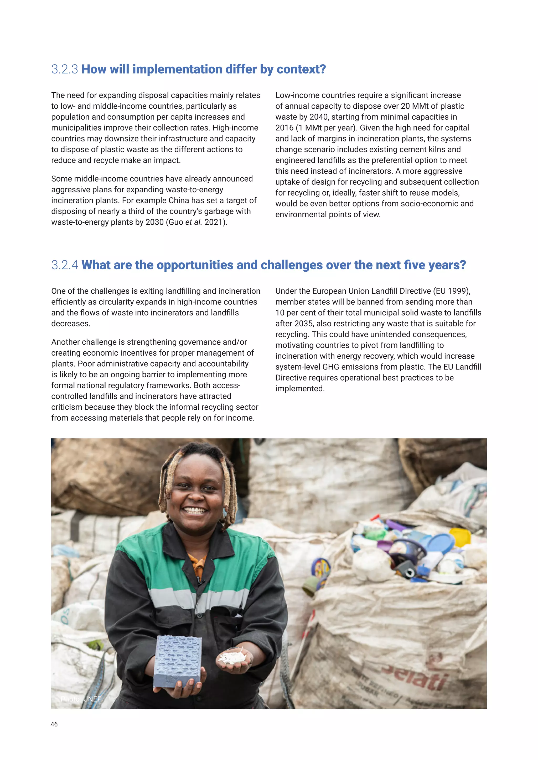 3.2.3 How will implementation differ by context?
The need for expanding disposal capacities mainly relates
to low- and middle-income countries, particularly as
population and consumption per capita increases and
municipalities improve their collection rates. High-income
countries may downsize their infrastructure and capacity
to dispose of plastic waste as the different actions to
reduce and recycle make an impact.
Some middle-income countries have already announced
aggressive plans for expanding waste-to-energy
incineration plants. For example China has set a target of
disposing of nearly a third of the country’s garbage with
waste-to-energy plants by 2030 (Guo et al. 2021).
Low-income countries require a significant increase
of annual capacity to dispose over 20 MMt of plastic
waste by 2040, starting from minimal capacities in
2016 (1 MMt per year). Given the high need for capital
and lack of margins in incineration plants, the systems
change scenario includes existing cement kilns and
engineered landfills as the preferential option to meet
this need instead of incinerators. A more aggressive
uptake of design for recycling and subsequent collection
for recycling or, ideally, faster shift to reuse models,
would be even better options from socio-economic and
environmental points of view.
3.2.4 What are the opportunities and challenges over the next five years?
One of the challenges is exiting landfilling and incineration
efficiently as circularity expands in high-income countries
and the flows of waste into incinerators and landfills
decreases.
Another challenge is strengthening governance and/or
creating economic incentives for proper management of
plants. Poor administrative capacity and accountability
is likely to be an ongoing barrier to implementing more
formal national regulatory frameworks. Both access-
controlled landfills and incinerators have attracted
criticism because they block the informal recycling sector
from accessing materials that people rely on for income.
Under the European Union Landfill Directive (EU 1999),
member states will be banned from sending more than
10 per cent of their total municipal solid waste to landfills
after 2035, also restricting any waste that is suitable for
recycling. This could have unintended consequences,
motivating countries to pivot from landfilling to
incineration with energy recovery, which would increase
system-level GHG emissions from plastic. The EU Landfill
Directive requires operational best practices to be
implemented.
Photo: UNEP
46
 