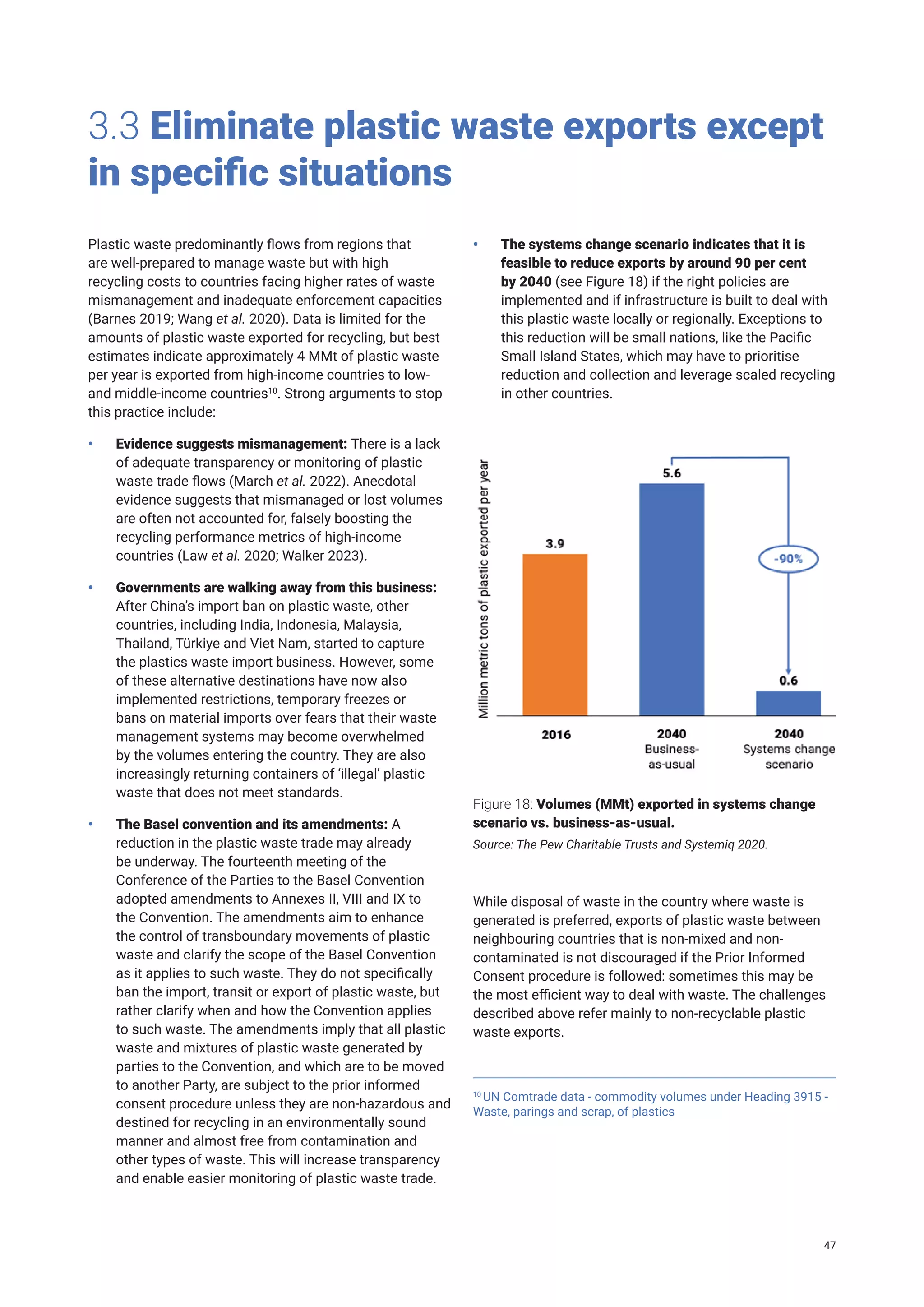 3.3 Eliminate plastic waste exports except
in specific situations
Plastic waste predominantly flows from regions that
are well-prepared to manage waste but with high
recycling costs to countries facing higher rates of waste
mismanagement and inadequate enforcement capacities
(Barnes 2019; Wang et al. 2020). Data is limited for the
amounts of plastic waste exported for recycling, but best
estimates indicate approximately 4 MMt of plastic waste
per year is exported from high-income countries to low-
and middle-income countries10
. Strong arguments to stop
this practice include:
• Evidence suggests mismanagement: There is a lack
of adequate transparency or monitoring of plastic
waste trade flows (March et al. 2022). Anecdotal
evidence suggests that mismanaged or lost volumes
are often not accounted for, falsely boosting the
recycling performance metrics of high-income
countries (Law et al. 2020; Walker 2023).
• Governments are walking away from this business:
After China’s import ban on plastic waste, other
countries, including India, Indonesia, Malaysia,
Thailand, Türkiye and Viet Nam, started to capture
the plastics waste import business. However, some
of these alternative destinations have now also
implemented restrictions, temporary freezes or
bans on material imports over fears that their waste
management systems may become overwhelmed
by the volumes entering the country. They are also
increasingly returning containers of ‘illegal’ plastic
waste that does not meet standards.
• The Basel convention and its amendments: A
reduction in the plastic waste trade may already
be underway. The fourteenth meeting of the
Conference of the Parties to the Basel Convention
adopted amendments to Annexes II, VIII and IX to
the Convention. The amendments aim to enhance
the control of transboundary movements of plastic
waste and clarify the scope of the Basel Convention
as it applies to such waste. They do not specifically
ban the import, transit or export of plastic waste, but
rather clarify when and how the Convention applies
to such waste. The amendments imply that all plastic
waste and mixtures of plastic waste generated by
parties to the Convention, and which are to be moved
to another Party, are subject to the prior informed
consent procedure unless they are non-hazardous and
destined for recycling in an environmentally sound
manner and almost free from contamination and
other types of waste. This will increase transparency
and enable easier monitoring of plastic waste trade.
• The systems change scenario indicates that it is
feasible to reduce exports by around 90 per cent
by 2040 (see Figure 18) if the right policies are
implemented and if infrastructure is built to deal with
this plastic waste locally or regionally. Exceptions to
this reduction will be small nations, like the Pacific
Small Island States, which may have to prioritise
reduction and collection and leverage scaled recycling
in other countries.
Figure 18: Volumes (MMt) exported in systems change
scenario vs. business-as-usual.
Source: The Pew Charitable Trusts and Systemiq 2020.
10
UN Comtrade data - commodity volumes under Heading 3915 -
Waste, parings and scrap, of plastics
While disposal of waste in the country where waste is
generated is preferred, exports of plastic waste between
neighbouring countries that is non-mixed and non-
contaminated is not discouraged if the Prior Informed
Consent procedure is followed: sometimes this may be
the most efficient way to deal with waste. The challenges
described above refer mainly to non-recyclable plastic
waste exports.
47
 