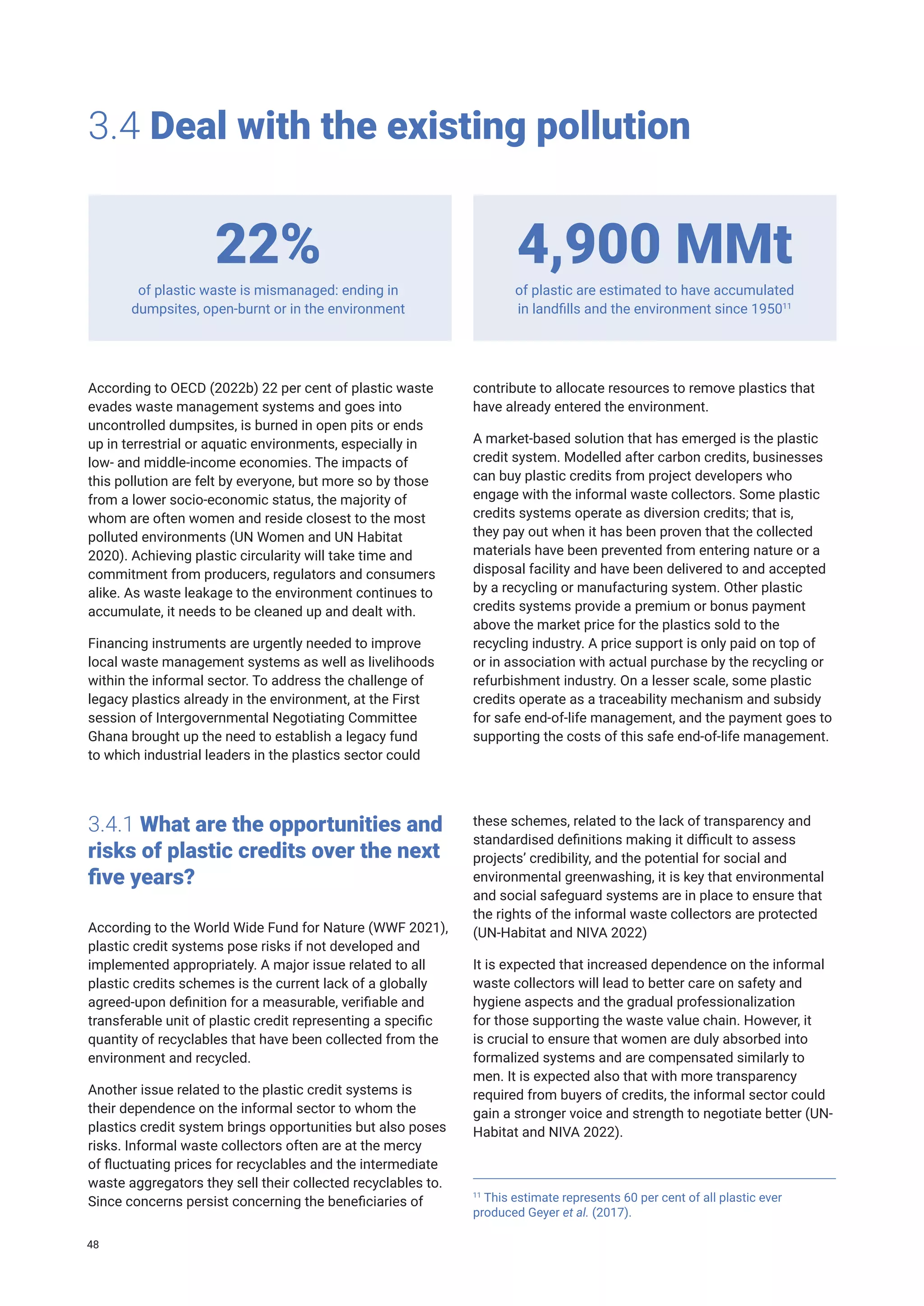 3.4 Deal with the existing pollution
of plastic waste is mismanaged: ending in
dumpsites, open-burnt or in the environment
of plastic are estimated to have accumulated
in landfills and the environment since 195011
22% 4,900 MMt
According to OECD (2022b) 22 per cent of plastic waste
evades waste management systems and goes into
uncontrolled dumpsites, is burned in open pits or ends
up in terrestrial or aquatic environments, especially in
low- and middle-income economies. The impacts of
this pollution are felt by everyone, but more so by those
from a lower socio-economic status, the majority of
whom are often women and reside closest to the most
polluted environments (UN Women and UN Habitat
2020). Achieving plastic circularity will take time and
commitment from producers, regulators and consumers
alike. As waste leakage to the environment continues to
accumulate, it needs to be cleaned up and dealt with.
Financing instruments are urgently needed to improve
local waste management systems as well as livelihoods
within the informal sector. To address the challenge of
legacy plastics already in the environment, at the First
session of Intergovernmental Negotiating Committee
Ghana brought up the need to establish a legacy fund
to which industrial leaders in the plastics sector could
contribute to allocate resources to remove plastics that
have already entered the environment.
A market-based solution that has emerged is the plastic
credit system. Modelled after carbon credits, businesses
can buy plastic credits from project developers who
engage with the informal waste collectors. Some plastic
credits systems operate as diversion credits; that is,
they pay out when it has been proven that the collected
materials have been prevented from entering nature or a
disposal facility and have been delivered to and accepted
by a recycling or manufacturing system. Other plastic
credits systems provide a premium or bonus payment
above the market price for the plastics sold to the
recycling industry. A price support is only paid on top of
or in association with actual purchase by the recycling or
refurbishment industry. On a lesser scale, some plastic
credits operate as a traceability mechanism and subsidy
for safe end-of-life management, and the payment goes to
supporting the costs of this safe end-of-life management.
3.4.1 What are the opportunities and
risks of plastic credits over the next
five years?
According to the World Wide Fund for Nature (WWF 2021),
plastic credit systems pose risks if not developed and
implemented appropriately. A major issue related to all
plastic credits schemes is the current lack of a globally
agreed-upon definition for a measurable, verifiable and
transferable unit of plastic credit representing a specific
quantity of recyclables that have been collected from the
environment and recycled.
Another issue related to the plastic credit systems is
their dependence on the informal sector to whom the
plastics credit system brings opportunities but also poses
risks. Informal waste collectors often are at the mercy
of fluctuating prices for recyclables and the intermediate
waste aggregators they sell their collected recyclables to.
Since concerns persist concerning the beneficiaries of
these schemes, related to the lack of transparency and
standardised definitions making it difficult to assess
projects’ credibility, and the potential for social and
environmental greenwashing, it is key that environmental
and social safeguard systems are in place to ensure that
the rights of the informal waste collectors are protected
(UN-Habitat and NIVA 2022)
It is expected that increased dependence on the informal
waste collectors will lead to better care on safety and
hygiene aspects and the gradual professionalization
for those supporting the waste value chain. However, it
is crucial to ensure that women are duly absorbed into
formalized systems and are compensated similarly to
men. It is expected also that with more transparency
required from buyers of credits, the informal sector could
gain a stronger voice and strength to negotiate better (UN-
Habitat and NIVA 2022).
11
This estimate represents 60 per cent of all plastic ever
produced Geyer et al. (2017).
48
 