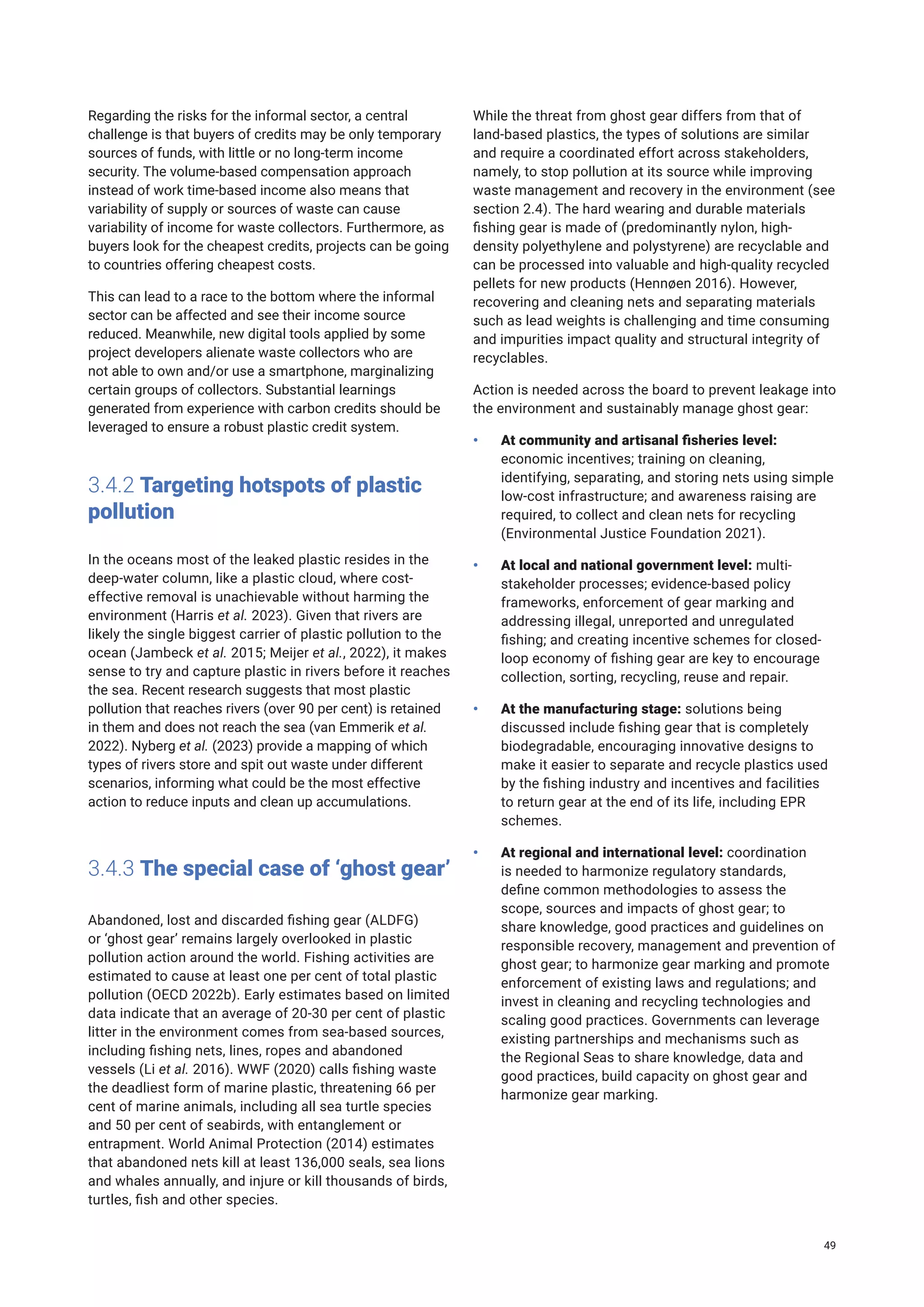 Regarding the risks for the informal sector, a central
challenge is that buyers of credits may be only temporary
sources of funds, with little or no long-term income
security. The volume-based compensation approach
instead of work time-based income also means that
variability of supply or sources of waste can cause
variability of income for waste collectors. Furthermore, as
buyers look for the cheapest credits, projects can be going
to countries offering cheapest costs.
This can lead to a race to the bottom where the informal
sector can be affected and see their income source
reduced. Meanwhile, new digital tools applied by some
project developers alienate waste collectors who are
not able to own and/or use a smartphone, marginalizing
certain groups of collectors. Substantial learnings
generated from experience with carbon credits should be
leveraged to ensure a robust plastic credit system.
3.4.2 Targeting hotspots of plastic
pollution
In the oceans most of the leaked plastic resides in the
deep-water column, like a plastic cloud, where cost-
effective removal is unachievable without harming the
environment (Harris et al. 2023). Given that rivers are
likely the single biggest carrier of plastic pollution to the
ocean (Jambeck et al. 2015; Meijer et al., 2022), it makes
sense to try and capture plastic in rivers before it reaches
the sea. Recent research suggests that most plastic
pollution that reaches rivers (over 90 per cent) is retained
in them and does not reach the sea (van Emmerik et al.
2022). Nyberg et al. (2023) provide a mapping of which
types of rivers store and spit out waste under different
scenarios, informing what could be the most effective
action to reduce inputs and clean up accumulations.
3.4.3 The special case of ‘ghost gear’
Abandoned, lost and discarded fishing gear (ALDFG)
or ‘ghost gear’ remains largely overlooked in plastic
pollution action around the world. Fishing activities are
estimated to cause at least one per cent of total plastic
pollution (OECD 2022b). Early estimates based on limited
data indicate that an average of 20-30 per cent of plastic
litter in the environment comes from sea-based sources,
including fishing nets, lines, ropes and abandoned
vessels (Li et al. 2016). WWF (2020) calls fishing waste
the deadliest form of marine plastic, threatening 66 per
cent of marine animals, including all sea turtle species
and 50 per cent of seabirds, with entanglement or
entrapment. World Animal Protection (2014) estimates
that abandoned nets kill at least 136,000 seals, sea lions
and whales annually, and injure or kill thousands of birds,
turtles, fish and other species.
While the threat from ghost gear differs from that of
land-based plastics, the types of solutions are similar
and require a coordinated effort across stakeholders,
namely, to stop pollution at its source while improving
waste management and recovery in the environment (see
section 2.4). The hard wearing and durable materials
fishing gear is made of (predominantly nylon, high-
density polyethylene and polystyrene) are recyclable and
can be processed into valuable and high-quality recycled
pellets for new products (Hennøen 2016). However,
recovering and cleaning nets and separating materials
such as lead weights is challenging and time consuming
and impurities impact quality and structural integrity of
recyclables.
Action is needed across the board to prevent leakage into
the environment and sustainably manage ghost gear:
• At community and artisanal fisheries level:
economic incentives; training on cleaning,
identifying, separating, and storing nets using simple
low-cost infrastructure; and awareness raising are
required, to collect and clean nets for recycling
(Environmental Justice Foundation 2021).
• At local and national government level: multi-
stakeholder processes; evidence-based policy
frameworks, enforcement of gear marking and
addressing illegal, unreported and unregulated
fishing; and creating incentive schemes for closed-
loop economy of fishing gear are key to encourage
collection, sorting, recycling, reuse and repair.
• At the manufacturing stage: solutions being
discussed include fishing gear that is completely
biodegradable, encouraging innovative designs to
make it easier to separate and recycle plastics used
by the fishing industry and incentives and facilities
to return gear at the end of its life, including EPR
schemes.
• At regional and international level: coordination
is needed to harmonize regulatory standards,
define common methodologies to assess the
scope, sources and impacts of ghost gear; to
share knowledge, good practices and guidelines on
responsible recovery, management and prevention of
ghost gear; to harmonize gear marking and promote
enforcement of existing laws and regulations; and
invest in cleaning and recycling technologies and
scaling good practices. Governments can leverage
existing partnerships and mechanisms such as
the Regional Seas to share knowledge, data and
good practices, build capacity on ghost gear and
harmonize gear marking.
49
 