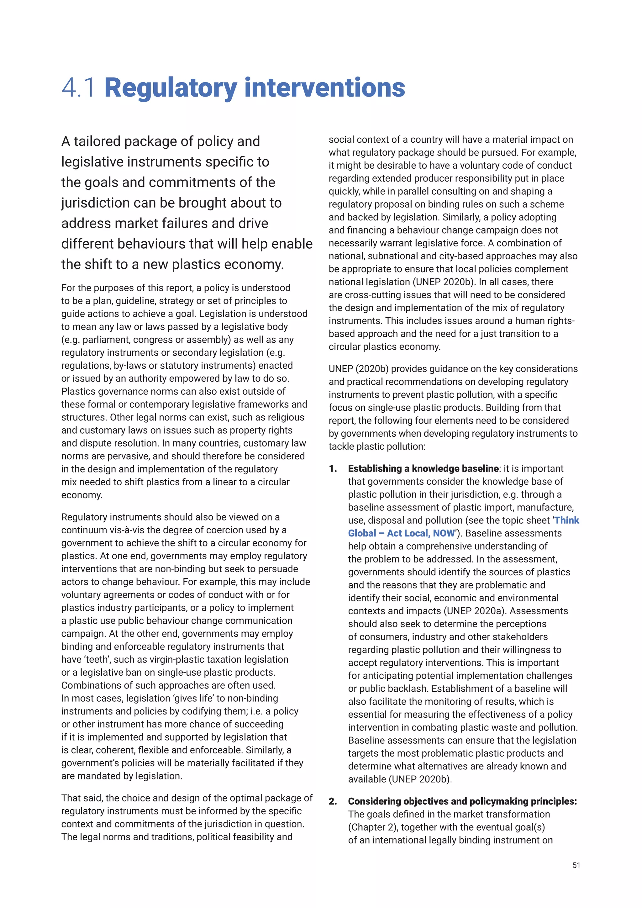 4.1 Regulatory interventions
A tailored package of policy and
legislative instruments specific to
the goals and commitments of the
jurisdiction can be brought about to
address market failures and drive
different behaviours that will help enable
the shift to a new plastics economy.
For the purposes of this report, a policy is understood
to be a plan, guideline, strategy or set of principles to
guide actions to achieve a goal. Legislation is understood
to mean any law or laws passed by a legislative body
(e.g. parliament, congress or assembly) as well as any
regulatory instruments or secondary legislation (e.g.
regulations, by-laws or statutory instruments) enacted
or issued by an authority empowered by law to do so.
Plastics governance norms can also exist outside of
these formal or contemporary legislative frameworks and
structures. Other legal norms can exist, such as religious
and customary laws on issues such as property rights
and dispute resolution. In many countries, customary law
norms are pervasive, and should therefore be considered
in the design and implementation of the regulatory
mix needed to shift plastics from a linear to a circular
economy.
Regulatory instruments should also be viewed on a
continuum vis-à-vis the degree of coercion used by a
government to achieve the shift to a circular economy for
plastics. At one end, governments may employ regulatory
interventions that are non-binding but seek to persuade
actors to change behaviour. For example, this may include
voluntary agreements or codes of conduct with or for
plastics industry participants, or a policy to implement
a plastic use public behaviour change communication
campaign. At the other end, governments may employ
binding and enforceable regulatory instruments that
have ‘teeth’, such as virgin-plastic taxation legislation
or a legislative ban on single-use plastic products.
Combinations of such approaches are often used.
In most cases, legislation ‘gives life’ to non-binding
instruments and policies by codifying them; i.e. a policy
or other instrument has more chance of succeeding
if it is implemented and supported by legislation that
is clear, coherent, flexible and enforceable. Similarly, a
government’s policies will be materially facilitated if they
are mandated by legislation.
That said, the choice and design of the optimal package of
regulatory instruments must be informed by the specific
context and commitments of the jurisdiction in question.
The legal norms and traditions, political feasibility and
social context of a country will have a material impact on
what regulatory package should be pursued. For example,
it might be desirable to have a voluntary code of conduct
regarding extended producer responsibility put in place
quickly, while in parallel consulting on and shaping a
regulatory proposal on binding rules on such a scheme
and backed by legislation. Similarly, a policy adopting
and financing a behaviour change campaign does not
necessarily warrant legislative force. A combination of
national, subnational and city-based approaches may also
be appropriate to ensure that local policies complement
national legislation (UNEP 2020b). In all cases, there
are cross-cutting issues that will need to be considered
the design and implementation of the mix of regulatory
instruments. This includes issues around a human rights-
based approach and the need for a just transition to a
circular plastics economy.
UNEP (2020b) provides guidance on the key considerations
and practical recommendations on developing regulatory
instruments to prevent plastic pollution, with a specific
focus on single-use plastic products. Building from that
report, the following four elements need to be considered
by governments when developing regulatory instruments to
tackle plastic pollution:
1. Establishing a knowledge baseline: it is important
that governments consider the knowledge base of
plastic pollution in their jurisdiction, e.g. through a
baseline assessment of plastic import, manufacture,
use, disposal and pollution (see the topic sheet ‘Think
Global – Act Local, NOW’). Baseline assessments
help obtain a comprehensive understanding of
the problem to be addressed. In the assessment,
governments should identify the sources of plastics
and the reasons that they are problematic and
identify their social, economic and environmental
contexts and impacts (UNEP 2020a). Assessments
should also seek to determine the perceptions
of consumers, industry and other stakeholders
regarding plastic pollution and their willingness to
accept regulatory interventions. This is important
for anticipating potential implementation challenges
or public backlash. Establishment of a baseline will
also facilitate the monitoring of results, which is
essential for measuring the effectiveness of a policy
intervention in combating plastic waste and pollution.
Baseline assessments can ensure that the legislation
targets the most problematic plastic products and
determine what alternatives are already known and
available (UNEP 2020b).
2. Considering objectives and policymaking principles:
The goals defined in the market transformation
(Chapter 2), together with the eventual goal(s)
of an international legally binding instrument on
51
 