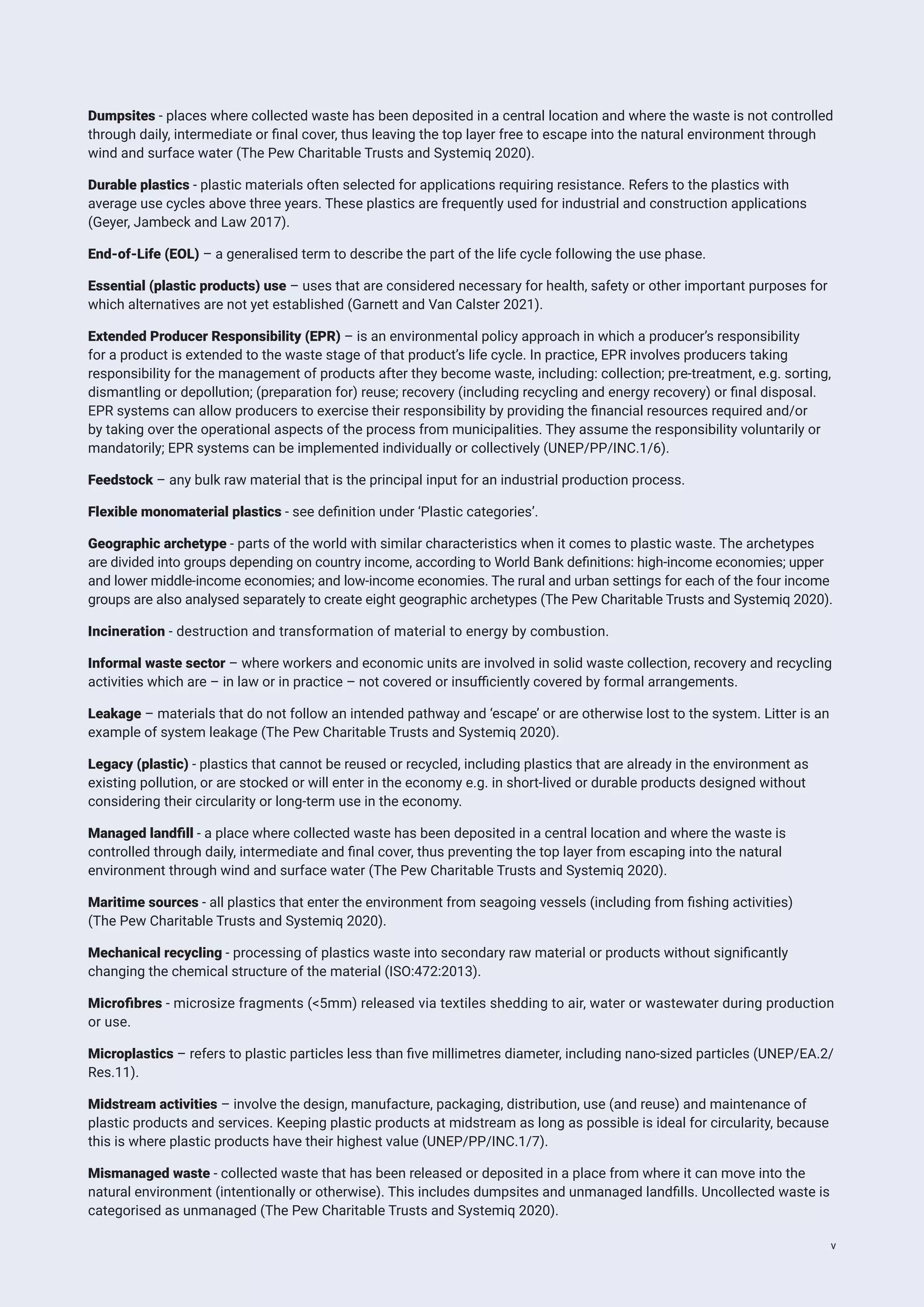 Dumpsites - places where collected waste has been deposited in a central location and where the waste is not controlled
through daily, intermediate or final cover, thus leaving the top layer free to escape into the natural environment through
wind and surface water (The Pew Charitable Trusts and Systemiq 2020).
Durable plastics - plastic materials often selected for applications requiring resistance. Refers to the plastics with
average use cycles above three years. These plastics are frequently used for industrial and construction applications
(Geyer, Jambeck and Law 2017).
End-of-Life (EOL) – a generalised term to describe the part of the life cycle following the use phase.
Essential (plastic products) use – uses that are considered necessary for health, safety or other important purposes for
which alternatives are not yet established (Garnett and Van Calster 2021).
Extended Producer Responsibility (EPR) – is an environmental policy approach in which a producer’s responsibility
for a product is extended to the waste stage of that product’s life cycle. In practice, EPR involves producers taking
responsibility for the management of products after they become waste, including: collection; pre-treatment, e.g. sorting,
dismantling or depollution; (preparation for) reuse; recovery (including recycling and energy recovery) or final disposal.
EPR systems can allow producers to exercise their responsibility by providing the financial resources required and/or
by taking over the operational aspects of the process from municipalities. They assume the responsibility voluntarily or
mandatorily; EPR systems can be implemented individually or collectively (UNEP/PP/INC.1/6).
Feedstock – any bulk raw material that is the principal input for an industrial production process.
Flexible monomaterial plastics - see definition under ‘Plastic categories’.
Geographic archetype - parts of the world with similar characteristics when it comes to plastic waste. The archetypes
are divided into groups depending on country income, according to World Bank definitions: high-income economies; upper
and lower middle-income economies; and low-income economies. The rural and urban settings for each of the four income
groups are also analysed separately to create eight geographic archetypes (The Pew Charitable Trusts and Systemiq 2020).
Incineration - destruction and transformation of material to energy by combustion.
Informal waste sector – where workers and economic units are involved in solid waste collection, recovery and recycling
activities which are – in law or in practice – not covered or insufficiently covered by formal arrangements.
Leakage – materials that do not follow an intended pathway and ‘escape’ or are otherwise lost to the system. Litter is an
example of system leakage (The Pew Charitable Trusts and Systemiq 2020).
Legacy (plastic) - plastics that cannot be reused or recycled, including plastics that are already in the environment as
existing pollution, or are stocked or will enter in the economy e.g. in short-lived or durable products designed without
considering their circularity or long-term use in the economy.
Managed landfill - a place where collected waste has been deposited in a central location and where the waste is
controlled through daily, intermediate and final cover, thus preventing the top layer from escaping into the natural
environment through wind and surface water (The Pew Charitable Trusts and Systemiq 2020).
Maritime sources - all plastics that enter the environment from seagoing vessels (including from fishing activities)
(The Pew Charitable Trusts and Systemiq 2020).
Mechanical recycling - processing of plastics waste into secondary raw material or products without significantly
changing the chemical structure of the material (ISO:472:2013).
Microfibres - microsize fragments (<5mm) released via textiles shedding to air, water or wastewater during production
or use.
Microplastics – refers to plastic particles less than five millimetres diameter, including nano-sized particles (UNEP/EA.2/
Res.11).
Midstream activities – involve the design, manufacture, packaging, distribution, use (and reuse) and maintenance of
plastic products and services. Keeping plastic products at midstream as long as possible is ideal for circularity, because
this is where plastic products have their highest value (UNEP/PP/INC.1/7).
Mismanaged waste - collected waste that has been released or deposited in a place from where it can move into the
natural environment (intentionally or otherwise). This includes dumpsites and unmanaged landfills. Uncollected waste is
categorised as unmanaged (The Pew Charitable Trusts and Systemiq 2020).
v
 