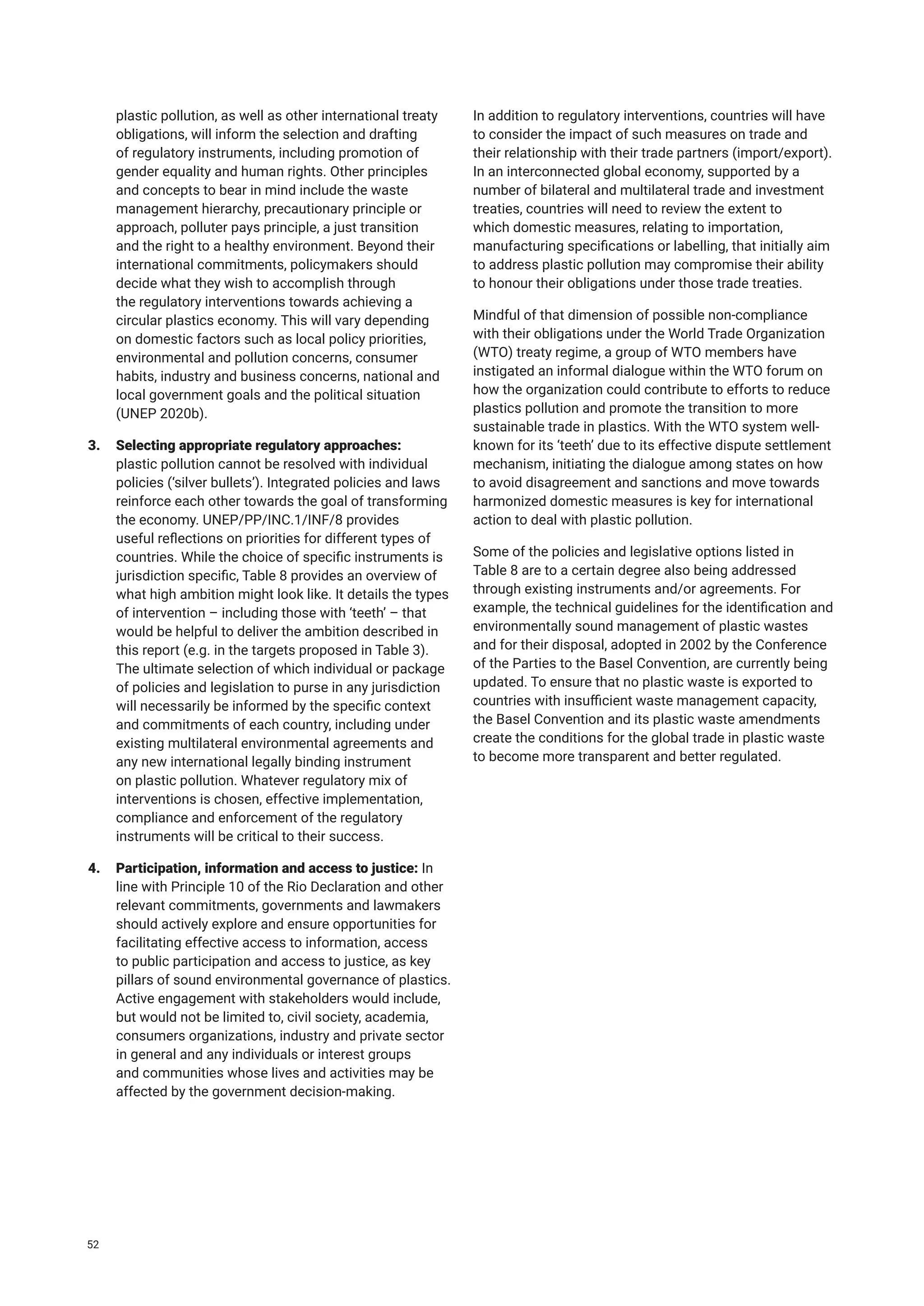 plastic pollution, as well as other international treaty
obligations, will inform the selection and drafting
of regulatory instruments, including promotion of
gender equality and human rights. Other principles
and concepts to bear in mind include the waste
management hierarchy, precautionary principle or
approach, polluter pays principle, a just transition
and the right to a healthy environment. Beyond their
international commitments, policymakers should
decide what they wish to accomplish through
the regulatory interventions towards achieving a
circular plastics economy. This will vary depending
on domestic factors such as local policy priorities,
environmental and pollution concerns, consumer
habits, industry and business concerns, national and
local government goals and the political situation
(UNEP 2020b).
3. Selecting appropriate regulatory approaches:
plastic pollution cannot be resolved with individual
policies (‘silver bullets’). Integrated policies and laws
reinforce each other towards the goal of transforming
the economy. UNEP/PP/INC.1/INF/8 provides
useful reflections on priorities for different types of
countries. While the choice of specific instruments is
jurisdiction specific, Table 8 provides an overview of
what high ambition might look like. It details the types
of intervention – including those with ‘teeth’ – that
would be helpful to deliver the ambition described in
this report (e.g. in the targets proposed in Table 3).
The ultimate selection of which individual or package
of policies and legislation to purse in any jurisdiction
will necessarily be informed by the specific context
and commitments of each country, including under
existing multilateral environmental agreements and
any new international legally binding instrument
on plastic pollution. Whatever regulatory mix of
interventions is chosen, effective implementation,
compliance and enforcement of the regulatory
instruments will be critical to their success.
4. Participation, information and access to justice: In
line with Principle 10 of the Rio Declaration and other
relevant commitments, governments and lawmakers
should actively explore and ensure opportunities for
facilitating effective access to information, access
to public participation and access to justice, as key
pillars of sound environmental governance of plastics.
Active engagement with stakeholders would include,
but would not be limited to, civil society, academia,
consumers organizations, industry and private sector
in general and any individuals or interest groups
and communities whose lives and activities may be
affected by the government decision-making.
In addition to regulatory interventions, countries will have
to consider the impact of such measures on trade and
their relationship with their trade partners (import/export).
In an interconnected global economy, supported by a
number of bilateral and multilateral trade and investment
treaties, countries will need to review the extent to
which domestic measures, relating to importation,
manufacturing specifications or labelling, that initially aim
to address plastic pollution may compromise their ability
to honour their obligations under those trade treaties.
Mindful of that dimension of possible non-compliance
with their obligations under the World Trade Organization
(WTO) treaty regime, a group of WTO members have
instigated an informal dialogue within the WTO forum on
how the organization could contribute to efforts to reduce
plastics pollution and promote the transition to more
sustainable trade in plastics. With the WTO system well-
known for its ‘teeth’ due to its effective dispute settlement
mechanism, initiating the dialogue among states on how
to avoid disagreement and sanctions and move towards
harmonized domestic measures is key for international
action to deal with plastic pollution.
Some of the policies and legislative options listed in
Table 8 are to a certain degree also being addressed
through existing instruments and/or agreements. For
example, the technical guidelines for the identification and
environmentally sound management of plastic wastes
and for their disposal, adopted in 2002 by the Conference
of the Parties to the Basel Convention, are currently being
updated. To ensure that no plastic waste is exported to
countries with insufficient waste management capacity,
the Basel Convention and its plastic waste amendments
create the conditions for the global trade in plastic waste
to become more transparent and better regulated.
52
 