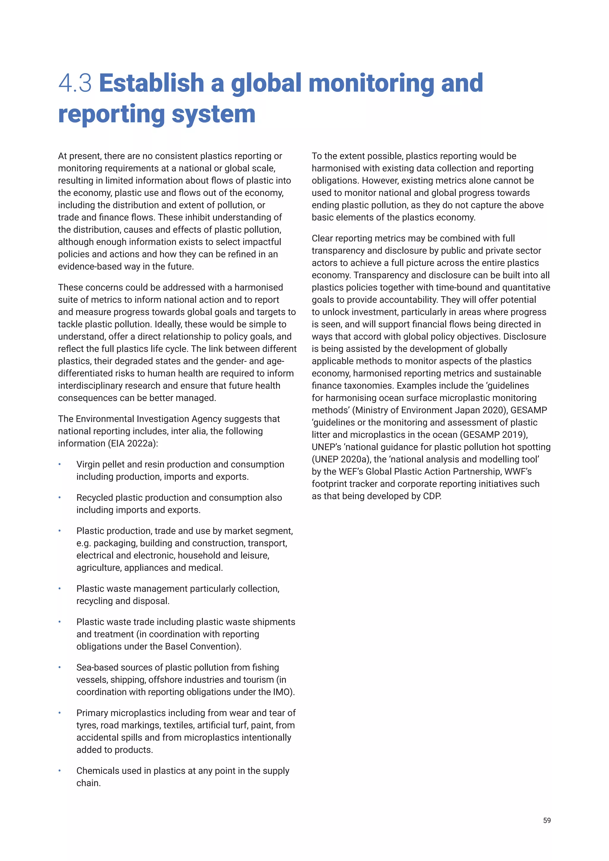 4.3 Establish a global monitoring and
reporting system
At present, there are no consistent plastics reporting or
monitoring requirements at a national or global scale,
resulting in limited information about flows of plastic into
the economy, plastic use and flows out of the economy,
including the distribution and extent of pollution, or
trade and finance flows. These inhibit understanding of
the distribution, causes and effects of plastic pollution,
although enough information exists to select impactful
policies and actions and how they can be refined in an
evidence-based way in the future.
These concerns could be addressed with a harmonised
suite of metrics to inform national action and to report
and measure progress towards global goals and targets to
tackle plastic pollution. Ideally, these would be simple to
understand, offer a direct relationship to policy goals, and
reflect the full plastics life cycle. The link between different
plastics, their degraded states and the gender- and age-
differentiated risks to human health are required to inform
interdisciplinary research and ensure that future health
consequences can be better managed.
The Environmental Investigation Agency suggests that
national reporting includes, inter alia, the following
information (EIA 2022a):
• Virgin pellet and resin production and consumption
including production, imports and exports.
• Recycled plastic production and consumption also
including imports and exports.
• Plastic production, trade and use by market segment,
e.g. packaging, building and construction, transport,
electrical and electronic, household and leisure,
agriculture, appliances and medical.
• Plastic waste management particularly collection,
recycling and disposal.
• Plastic waste trade including plastic waste shipments
and treatment (in coordination with reporting
obligations under the Basel Convention).
• Sea-based sources of plastic pollution from fishing
vessels, shipping, offshore industries and tourism (in
coordination with reporting obligations under the IMO).
• Primary microplastics including from wear and tear of
tyres, road markings, textiles, artificial turf, paint, from
accidental spills and from microplastics intentionally
added to products.
• Chemicals used in plastics at any point in the supply
chain.
To the extent possible, plastics reporting would be
harmonised with existing data collection and reporting
obligations. However, existing metrics alone cannot be
used to monitor national and global progress towards
ending plastic pollution, as they do not capture the above
basic elements of the plastics economy.
Clear reporting metrics may be combined with full
transparency and disclosure by public and private sector
actors to achieve a full picture across the entire plastics
economy. Transparency and disclosure can be built into all
plastics policies together with time-bound and quantitative
goals to provide accountability. They will offer potential
to unlock investment, particularly in areas where progress
is seen, and will support financial flows being directed in
ways that accord with global policy objectives. Disclosure
is being assisted by the development of globally
applicable methods to monitor aspects of the plastics
economy, harmonised reporting metrics and sustainable
finance taxonomies. Examples include the ‘guidelines
for harmonising ocean surface microplastic monitoring
methods’ (Ministry of Environment Japan 2020), GESAMP
‘guidelines or the monitoring and assessment of plastic
litter and microplastics in the ocean (GESAMP 2019),
UNEP’s ‘national guidance for plastic pollution hot spotting
(UNEP 2020a), the ‘national analysis and modelling tool’
by the WEF’s Global Plastic Action Partnership, WWF’s
footprint tracker and corporate reporting initiatives such
as that being developed by CDP.
59
 