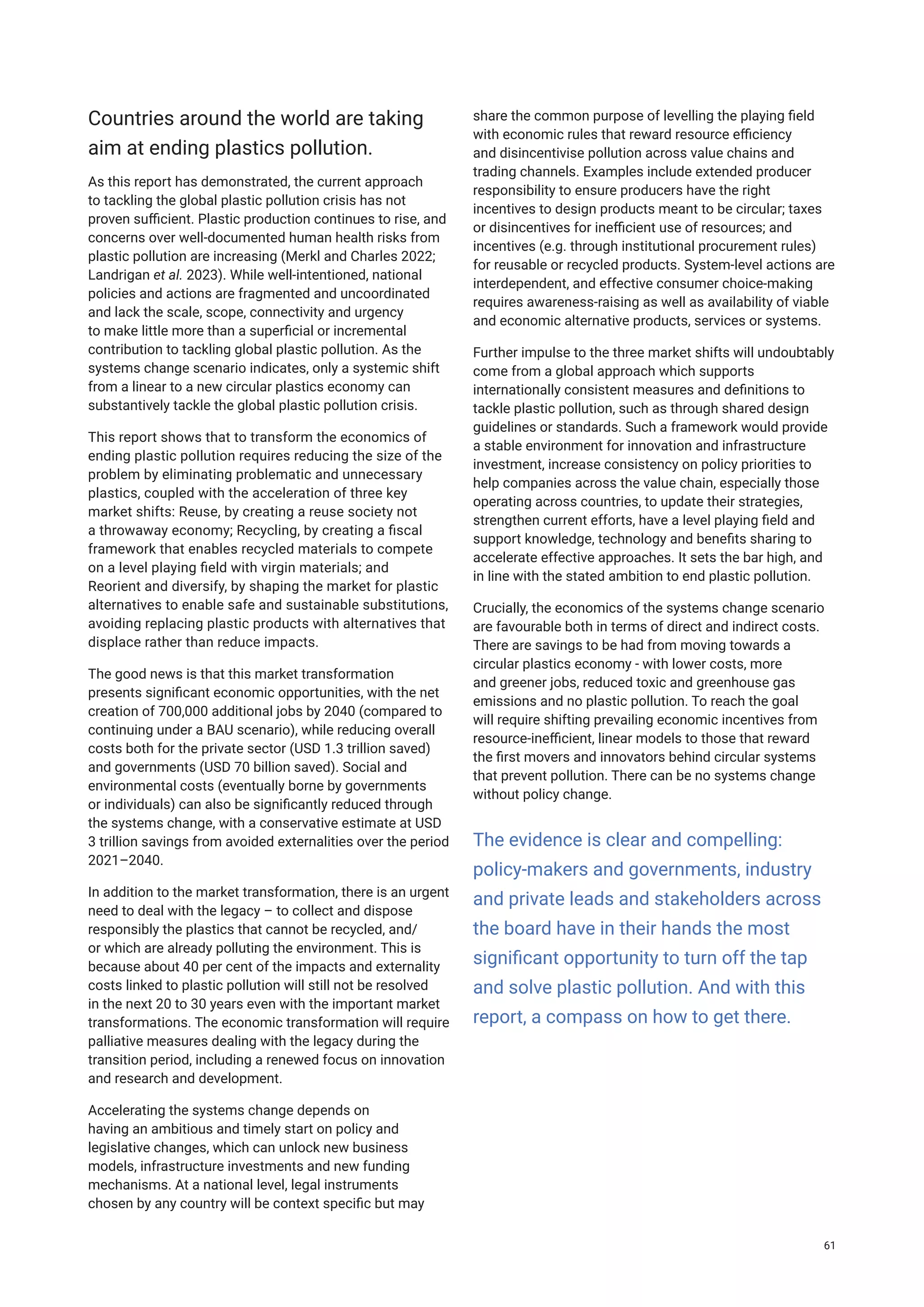 Countries around the world are taking
aim at ending plastics pollution.
As this report has demonstrated, the current approach
to tackling the global plastic pollution crisis has not
proven sufficient. Plastic production continues to rise, and
concerns over well-documented human health risks from
plastic pollution are increasing (Merkl and Charles 2022;
Landrigan et al. 2023). While well-intentioned, national
policies and actions are fragmented and uncoordinated
and lack the scale, scope, connectivity and urgency
to make little more than a superficial or incremental
contribution to tackling global plastic pollution. As the
systems change scenario indicates, only a systemic shift
from a linear to a new circular plastics economy can
substantively tackle the global plastic pollution crisis.
This report shows that to transform the economics of
ending plastic pollution requires reducing the size of the
problem by eliminating problematic and unnecessary
plastics, coupled with the acceleration of three key
market shifts: Reuse, by creating a reuse society not
a throwaway economy; Recycling, by creating a fiscal
framework that enables recycled materials to compete
on a level playing field with virgin materials; and
Reorient and diversify, by shaping the market for plastic
alternatives to enable safe and sustainable substitutions,
avoiding replacing plastic products with alternatives that
displace rather than reduce impacts.
The good news is that this market transformation
presents significant economic opportunities, with the net
creation of 700,000 additional jobs by 2040 (compared to
continuing under a BAU scenario), while reducing overall
costs both for the private sector (USD 1.3 trillion saved)
and governments (USD 70 billion saved). Social and
environmental costs (eventually borne by governments
or individuals) can also be significantly reduced through
the systems change, with a conservative estimate at USD
3 trillion savings from avoided externalities over the period
2021–2040.
In addition to the market transformation, there is an urgent
need to deal with the legacy – to collect and dispose
responsibly the plastics that cannot be recycled, and/
or which are already polluting the environment. This is
because about 40 per cent of the impacts and externality
costs linked to plastic pollution will still not be resolved
in the next 20 to 30 years even with the important market
transformations. The economic transformation will require
palliative measures dealing with the legacy during the
transition period, including a renewed focus on innovation
and research and development.
Accelerating the systems change depends on
having an ambitious and timely start on policy and
legislative changes, which can unlock new business
models, infrastructure investments and new funding
mechanisms. At a national level, legal instruments
chosen by any country will be context specific but may
share the common purpose of levelling the playing field
with economic rules that reward resource efficiency
and disincentivise pollution across value chains and
trading channels. Examples include extended producer
responsibility to ensure producers have the right
incentives to design products meant to be circular; taxes
or disincentives for inefficient use of resources; and
incentives (e.g. through institutional procurement rules)
for reusable or recycled products. System-level actions are
interdependent, and effective consumer choice-making
requires awareness-raising as well as availability of viable
and economic alternative products, services or systems.
Further impulse to the three market shifts will undoubtably
come from a global approach which supports
internationally consistent measures and definitions to
tackle plastic pollution, such as through shared design
guidelines or standards. Such a framework would provide
a stable environment for innovation and infrastructure
investment, increase consistency on policy priorities to
help companies across the value chain, especially those
operating across countries, to update their strategies,
strengthen current efforts, have a level playing field and
support knowledge, technology and benefits sharing to
accelerate effective approaches. It sets the bar high, and
in line with the stated ambition to end plastic pollution.
Crucially, the economics of the systems change scenario
are favourable both in terms of direct and indirect costs.
There are savings to be had from moving towards a
circular plastics economy - with lower costs, more
and greener jobs, reduced toxic and greenhouse gas
emissions and no plastic pollution. To reach the goal
will require shifting prevailing economic incentives from
resource-inefficient, linear models to those that reward
the first movers and innovators behind circular systems
that prevent pollution. There can be no systems change
without policy change.
The evidence is clear and compelling:
policy-makers and governments, industry
and private leads and stakeholders across
the board have in their hands the most
significant opportunity to turn off the tap
and solve plastic pollution. And with this
report, a compass on how to get there.
61
 