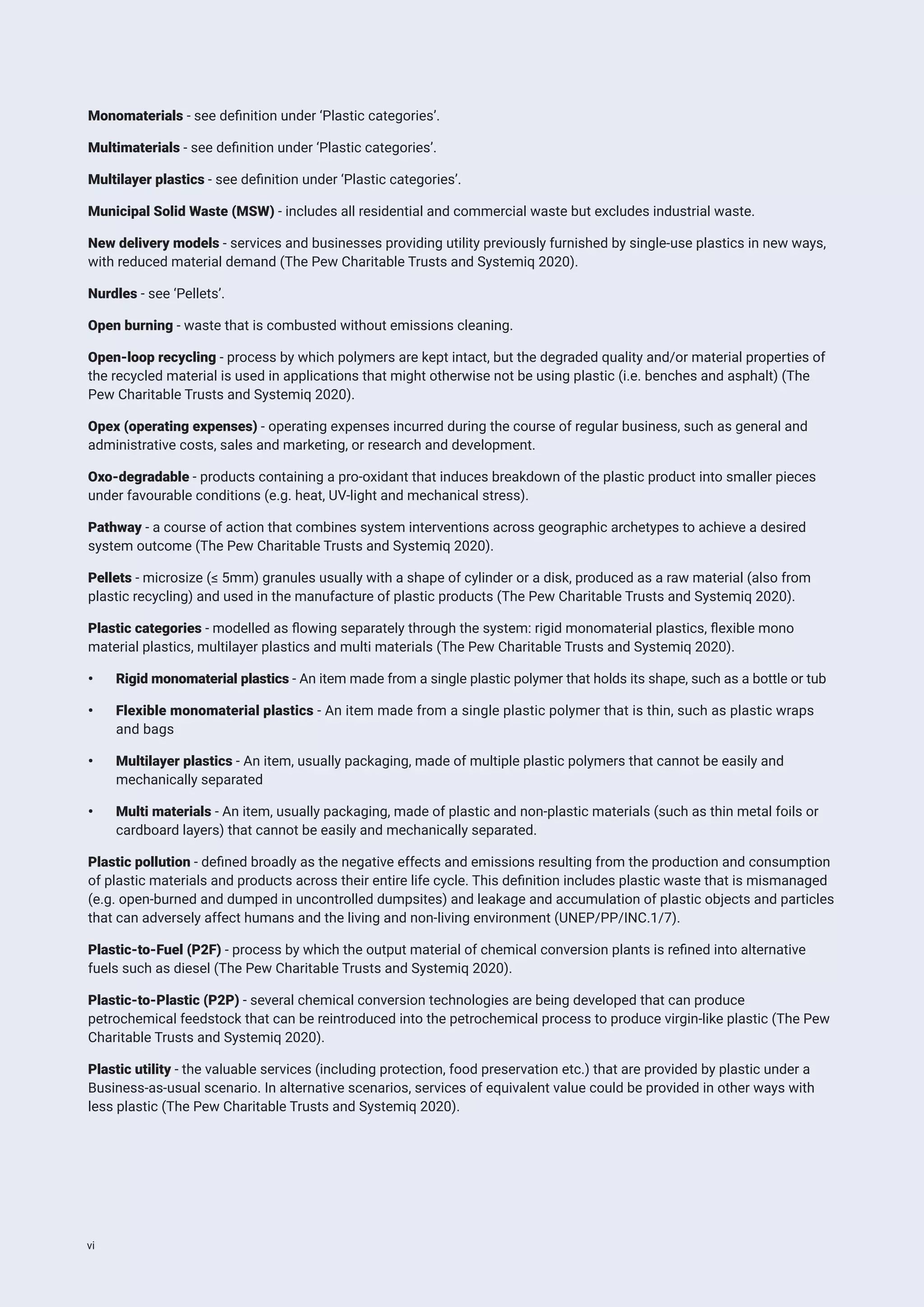 Monomaterials - see definition under ‘Plastic categories’.
Multimaterials - see definition under ‘Plastic categories’.
Multilayer plastics - see definition under ‘Plastic categories’.
Municipal Solid Waste (MSW) - includes all residential and commercial waste but excludes industrial waste.
New delivery models - services and businesses providing utility previously furnished by single-use plastics in new ways,
with reduced material demand (The Pew Charitable Trusts and Systemiq 2020).
Nurdles - see ‘Pellets’.
Open burning - waste that is combusted without emissions cleaning.
Open-loop recycling - process by which polymers are kept intact, but the degraded quality and/or material properties of
the recycled material is used in applications that might otherwise not be using plastic (i.e. benches and asphalt) (The
Pew Charitable Trusts and Systemiq 2020).
Opex (operating expenses) - operating expenses incurred during the course of regular business, such as general and
administrative costs, sales and marketing, or research and development.
Oxo-degradable - products containing a pro-oxidant that induces breakdown of the plastic product into smaller pieces
under favourable conditions (e.g. heat, UV-light and mechanical stress).
Pathway - a course of action that combines system interventions across geographic archetypes to achieve a desired
system outcome (The Pew Charitable Trusts and Systemiq 2020).
Pellets - microsize (≤ 5mm) granules usually with a shape of cylinder or a disk, produced as a raw material (also from
plastic recycling) and used in the manufacture of plastic products (The Pew Charitable Trusts and Systemiq 2020).
Plastic categories - modelled as flowing separately through the system: rigid monomaterial plastics, flexible mono
material plastics, multilayer plastics and multi materials (The Pew Charitable Trusts and Systemiq 2020).
• Rigid monomaterial plastics - An item made from a single plastic polymer that holds its shape, such as a bottle or tub
• Flexible monomaterial plastics - An item made from a single plastic polymer that is thin, such as plastic wraps
and bags
• Multilayer plastics - An item, usually packaging, made of multiple plastic polymers that cannot be easily and
mechanically separated
• Multi materials - An item, usually packaging, made of plastic and non-plastic materials (such as thin metal foils or
cardboard layers) that cannot be easily and mechanically separated.
Plastic pollution - defined broadly as the negative effects and emissions resulting from the production and consumption
of plastic materials and products across their entire life cycle. This definition includes plastic waste that is mismanaged
(e.g. open-burned and dumped in uncontrolled dumpsites) and leakage and accumulation of plastic objects and particles
that can adversely affect humans and the living and non-living environment (UNEP/PP/INC.1/7).
Plastic-to-Fuel (P2F) - process by which the output material of chemical conversion plants is refined into alternative
fuels such as diesel (The Pew Charitable Trusts and Systemiq 2020).
Plastic-to-Plastic (P2P) - several chemical conversion technologies are being developed that can produce
petrochemical feedstock that can be reintroduced into the petrochemical process to produce virgin-like plastic (The Pew
Charitable Trusts and Systemiq 2020).
Plastic utility - the valuable services (including protection, food preservation etc.) that are provided by plastic under a
Business-as-usual scenario. In alternative scenarios, services of equivalent value could be provided in other ways with
less plastic (The Pew Charitable Trusts and Systemiq 2020).
vi
 
