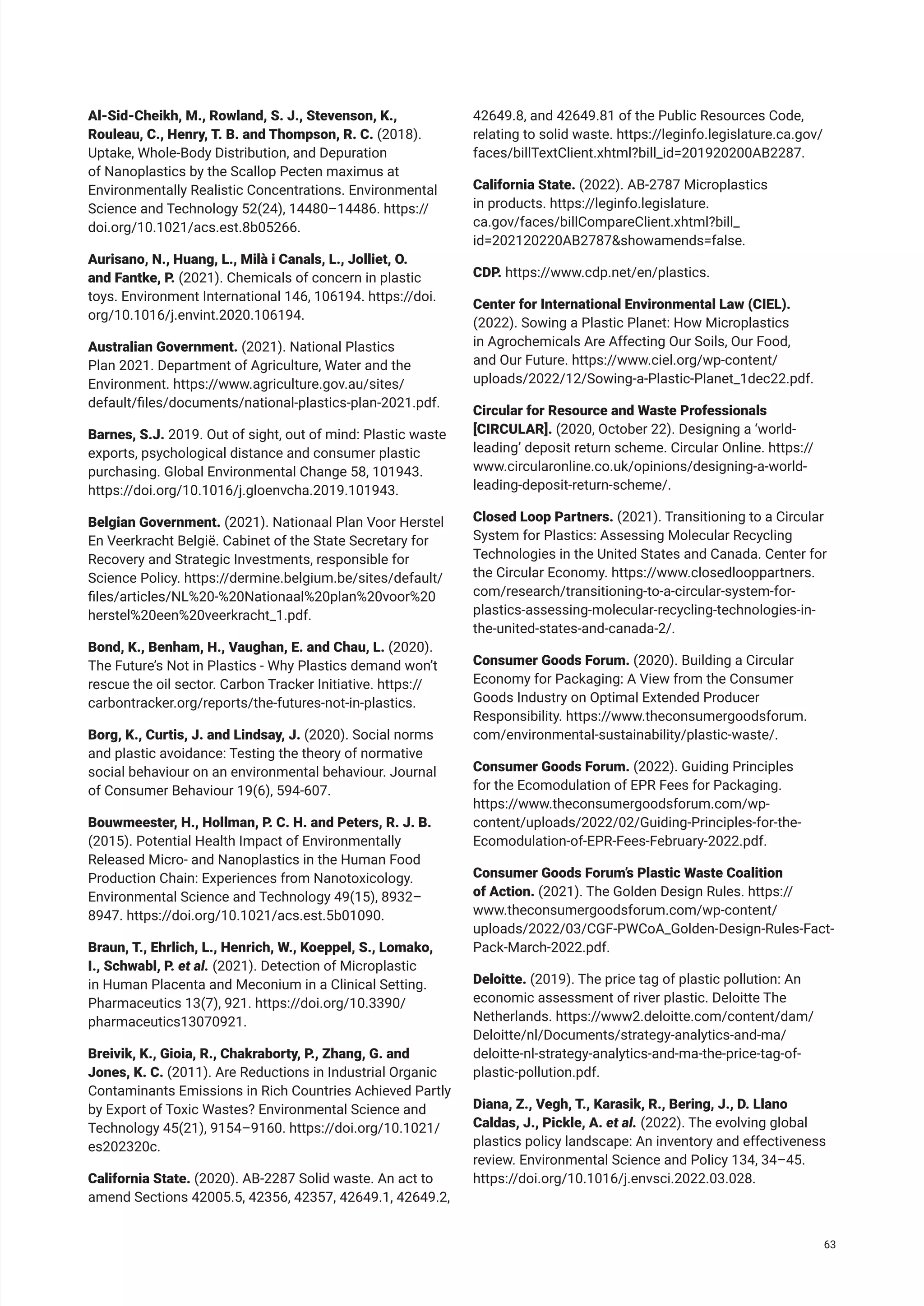 Al-Sid-Cheikh, M., Rowland, S. J., Stevenson, K.,
Rouleau, C., Henry, T. B. and Thompson, R. C. (2018).
Uptake, Whole-Body Distribution, and Depuration
of Nanoplastics by the Scallop Pecten maximus at
Environmentally Realistic Concentrations. Environmental
Science and Technology 52(24), 14480–14486. https://
doi.org/10.1021/acs.est.8b05266.
Aurisano, N., Huang, L., Milà i Canals, L., Jolliet, O.
and Fantke, P. (2021). Chemicals of concern in plastic
toys. Environment International 146, 106194. https://doi.
org/10.1016/j.envint.2020.106194.
Australian Government. (2021). National Plastics
Plan 2021. Department of Agriculture, Water and the
Environment. https://www.agriculture.gov.au/sites/
default/files/documents/national-plastics-plan-2021.pdf.
Barnes, S.J. 2019. Out of sight, out of mind: Plastic waste
exports, psychological distance and consumer plastic
purchasing. Global Environmental Change 58, 101943.
https://doi.org/10.1016/j.gloenvcha.2019.101943.
Belgian Government. (2021). Nationaal Plan Voor Herstel
En Veerkracht België. Cabinet of the State Secretary for
Recovery and Strategic Investments, responsible for
Science Policy. https://dermine.belgium.be/sites/default/
files/articles/NL%20-%20Nationaal%20plan%20voor%20
herstel%20een%20veerkracht_1.pdf.
Bond, K., Benham, H., Vaughan, E. and Chau, L. (2020).
The Future’s Not in Plastics - Why Plastics demand won’t
rescue the oil sector. Carbon Tracker Initiative. https://
carbontracker.org/reports/the-futures-not-in-plastics.
Borg, K., Curtis, J. and Lindsay, J. (2020). Social norms
and plastic avoidance: Testing the theory of normative
social behaviour on an environmental behaviour. Journal
of Consumer Behaviour 19(6), 594-607.
Bouwmeester, H., Hollman, P. C. H. and Peters, R. J. B.
(2015). Potential Health Impact of Environmentally
Released Micro- and Nanoplastics in the Human Food
Production Chain: Experiences from Nanotoxicology.
Environmental Science and Technology 49(15), 8932–
8947. https://doi.org/10.1021/acs.est.5b01090.
Braun, T., Ehrlich, L., Henrich, W., Koeppel, S., Lomako,
I., Schwabl, P. et al. (2021). Detection of Microplastic
in Human Placenta and Meconium in a Clinical Setting.
Pharmaceutics 13(7), 921. https://doi.org/10.3390/
pharmaceutics13070921.
Breivik, K., Gioia, R., Chakraborty, P., Zhang, G. and
Jones, K. C. (2011). Are Reductions in Industrial Organic
Contaminants Emissions in Rich Countries Achieved Partly
by Export of Toxic Wastes? Environmental Science and
Technology 45(21), 9154–9160. https://doi.org/10.1021/
es202320c.
California State. (2020). AB-2287 Solid waste. An act to
amend Sections 42005.5, 42356, 42357, 42649.1, 42649.2,
42649.8, and 42649.81 of the Public Resources Code,
relating to solid waste. https://leginfo.legislature.ca.gov/
faces/billTextClient.xhtml?bill_id=201920200AB2287.
California State. (2022). AB-2787 Microplastics
in products. https://leginfo.legislature.
ca.gov/faces/billCompareClient.xhtml?bill_
id=202120220AB2787&showamends=false.
CDP. https://www.cdp.net/en/plastics.
Center for International Environmental Law (CIEL).
(2022). Sowing a Plastic Planet: How Microplastics
in Agrochemicals Are Affecting Our Soils, Our Food,
and Our Future. https://www.ciel.org/wp-content/
uploads/2022/12/Sowing-a-Plastic-Planet_1dec22.pdf.
Circular for Resource and Waste Professionals
[CIRCULAR]. (2020, October 22). Designing a ‘world-
leading’ deposit return scheme. Circular Online. https://
www.circularonline.co.uk/opinions/designing-a-world-
leading-deposit-return-scheme/.
Closed Loop Partners. (2021). Transitioning to a Circular
System for Plastics: Assessing Molecular Recycling
Technologies in the United States and Canada. Center for
the Circular Economy. https://www.closedlooppartners.
com/research/transitioning-to-a-circular-system-for-
plastics-assessing-molecular-recycling-technologies-in-
the-united-states-and-canada-2/.
Consumer Goods Forum. (2020). Building a Circular
Economy for Packaging: A View from the Consumer
Goods Industry on Optimal Extended Producer
Responsibility. https://www.theconsumergoodsforum.
com/environmental-sustainability/plastic-waste/.
Consumer Goods Forum. (2022). Guiding Principles
for the Ecomodulation of EPR Fees for Packaging.
https://www.theconsumergoodsforum.com/wp-
content/uploads/2022/02/Guiding-Principles-for-the-
Ecomodulation-of-EPR-Fees-February-2022.pdf.
Consumer Goods Forum’s Plastic Waste Coalition
of Action. (2021). The Golden Design Rules. https://
www.theconsumergoodsforum.com/wp-content/
uploads/2022/03/CGF-PWCoA_Golden-Design-Rules-Fact-
Pack-March-2022.pdf.
Deloitte. (2019). The price tag of plastic pollution: An
economic assessment of river plastic. Deloitte The
Netherlands. https://www2.deloitte.com/content/dam/
Deloitte/nl/Documents/strategy-analytics-and-ma/
deloitte-nl-strategy-analytics-and-ma-the-price-tag-of-
plastic-pollution.pdf.
Diana, Z., Vegh, T., Karasik, R., Bering, J., D. Llano
Caldas, J., Pickle, A. et al. (2022). The evolving global
plastics policy landscape: An inventory and effectiveness
review. Environmental Science and Policy 134, 34–45.
https://doi.org/10.1016/j.envsci.2022.03.028.
63
 
