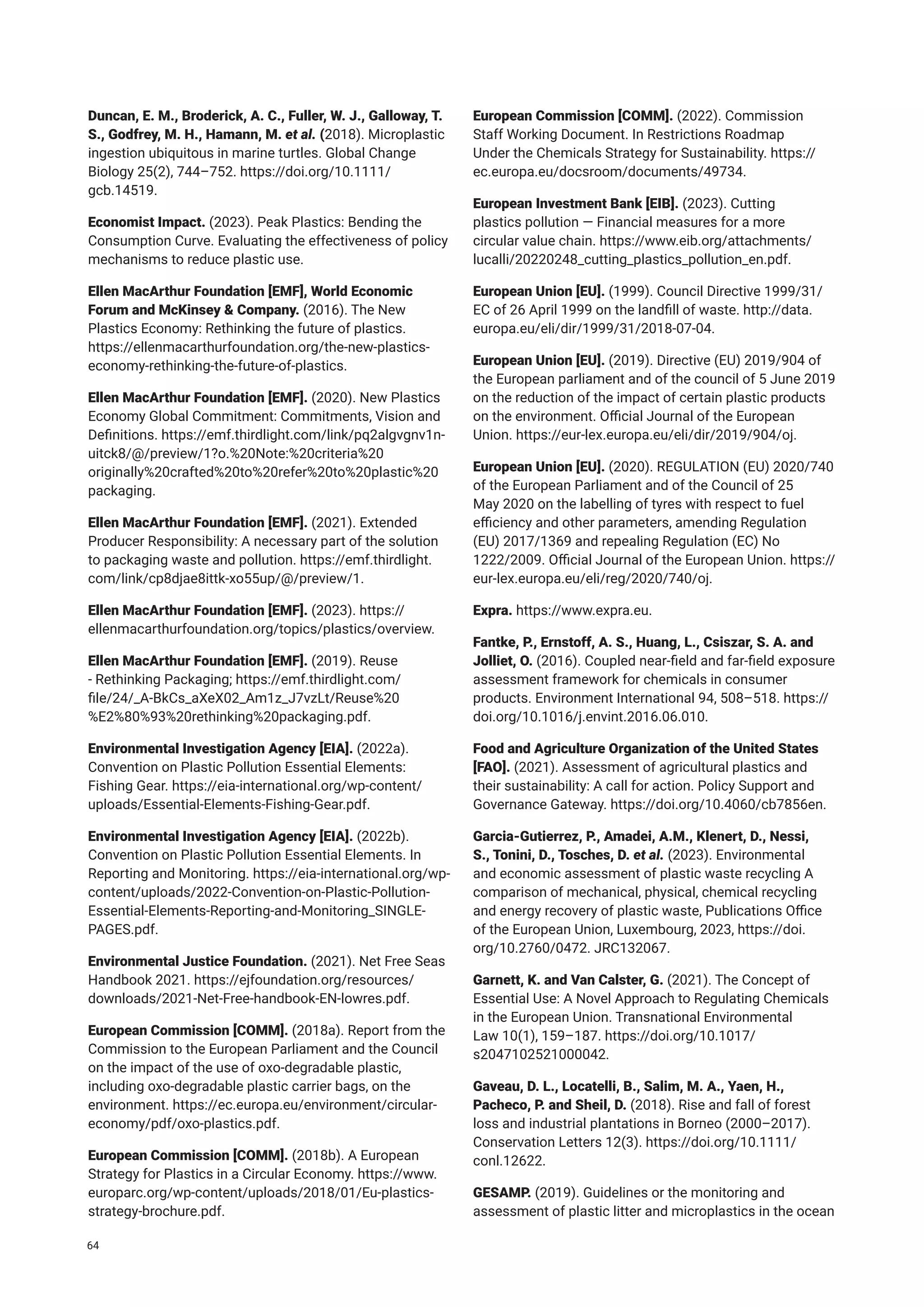 Duncan, E. M., Broderick, A. C., Fuller, W. J., Galloway, T.
S., Godfrey, M. H., Hamann, M. et al. (2018). Microplastic
ingestion ubiquitous in marine turtles. Global Change
Biology 25(2), 744–752. https://doi.org/10.1111/
gcb.14519.
Economist Impact. (2023). Peak Plastics: Bending the
Consumption Curve. Evaluating the effectiveness of policy
mechanisms to reduce plastic use.
Ellen MacArthur Foundation [EMF], World Economic
Forum and McKinsey & Company. (2016). The New
Plastics Economy: Rethinking the future of plastics.
https://ellenmacarthurfoundation.org/the-new-plastics-
economy-rethinking-the-future-of-plastics.
Ellen MacArthur Foundation [EMF]. (2020). New Plastics
Economy Global Commitment: Commitments, Vision and
Definitions. https://emf.thirdlight.com/link/pq2algvgnv1n-
uitck8/@/preview/1?o.%20Note:%20criteria%20
originally%20crafted%20to%20refer%20to%20plastic%20
packaging.
Ellen MacArthur Foundation [EMF]. (2021). Extended
Producer Responsibility: A necessary part of the solution
to packaging waste and pollution. https://emf.thirdlight.
com/link/cp8djae8ittk-xo55up/@/preview/1.
Ellen MacArthur Foundation [EMF]. (2023). https://
ellenmacarthurfoundation.org/topics/plastics/overview.
Ellen MacArthur Foundation [EMF]. (2019). Reuse
- Rethinking Packaging; https://emf.thirdlight.com/
file/24/_A-BkCs_aXeX02_Am1z_J7vzLt/Reuse%20
%E2%80%93%20rethinking%20packaging.pdf.
Environmental Investigation Agency [EIA]. (2022a).
Convention on Plastic Pollution Essential Elements:
Fishing Gear. https://eia-international.org/wp-content/
uploads/Essential-Elements-Fishing-Gear.pdf.
Environmental Investigation Agency [EIA]. (2022b).
Convention on Plastic Pollution Essential Elements. In
Reporting and Monitoring. https://eia-international.org/wp-
content/uploads/2022-Convention-on-Plastic-Pollution-
Essential-Elements-Reporting-and-Monitoring_SINGLE-
PAGES.pdf.
Environmental Justice Foundation. (2021). Net Free Seas
Handbook 2021. https://ejfoundation.org/resources/
downloads/2021-Net-Free-handbook-EN-lowres.pdf.
European Commission [COMM]. (2018a). Report from the
Commission to the European Parliament and the Council
on the impact of the use of oxo-degradable plastic,
including oxo-degradable plastic carrier bags, on the
environment. https://ec.europa.eu/environment/circular-
economy/pdf/oxo-plastics.pdf.
European Commission [COMM]. (2018b). A European
Strategy for Plastics in a Circular Economy. https://www.
europarc.org/wp-content/uploads/2018/01/Eu-plastics-
strategy-brochure.pdf.
European Commission [COMM]. (2022). Commission
Staff Working Document. In Restrictions Roadmap
Under the Chemicals Strategy for Sustainability. https://
ec.europa.eu/docsroom/documents/49734.
European Investment Bank [EIB]. (2023). Cutting
plastics pollution — Financial measures for a more
circular value chain. https://www.eib.org/attachments/
lucalli/20220248_cutting_plastics_pollution_en.pdf.
European Union [EU]. (1999). Council Directive 1999/31/
EC of 26 April 1999 on the landfill of waste. http://data.
europa.eu/eli/dir/1999/31/2018-07-04.
European Union [EU]. (2019). Directive (EU) 2019/904 of
the European parliament and of the council of 5 June 2019
on the reduction of the impact of certain plastic products
on the environment. Official Journal of the European
Union. https://eur-lex.europa.eu/eli/dir/2019/904/oj.
European Union [EU]. (2020). REGULATION (EU) 2020/740
of the European Parliament and of the Council of 25
May 2020 on the labelling of tyres with respect to fuel
efficiency and other parameters, amending Regulation
(EU) 2017/1369 and repealing Regulation (EC) No
1222/2009. Official Journal of the European Union. https://
eur-lex.europa.eu/eli/reg/2020/740/oj.
Expra. https://www.expra.eu.
Fantke, P., Ernstoff, A. S., Huang, L., Csiszar, S. A. and
Jolliet, O. (2016). Coupled near-field and far-field exposure
assessment framework for chemicals in consumer
products. Environment International 94, 508–518. https://
doi.org/10.1016/j.envint.2016.06.010.
Food and Agriculture Organization of the United States
[FAO]. (2021). Assessment of agricultural plastics and
their sustainability: A call for action. Policy Support and
Governance Gateway. https://doi.org/10.4060/cb7856en.
Garcia-Gutierrez, P., Amadei, A.M., Klenert, D., Nessi,
S., Tonini, D., Tosches, D. et al. (2023). Environmental
and economic assessment of plastic waste recycling A
comparison of mechanical, physical, chemical recycling
and energy recovery of plastic waste, Publications Office
of the European Union, Luxembourg, 2023, https://doi.
org/10.2760/0472. JRC132067.
Garnett, K. and Van Calster, G. (2021). The Concept of
Essential Use: A Novel Approach to Regulating Chemicals
in the European Union. Transnational Environmental
Law 10(1), 159–187. https://doi.org/10.1017/
s2047102521000042.
Gaveau, D. L., Locatelli, B., Salim, M. A., Yaen, H.,
Pacheco, P. and Sheil, D. (2018). Rise and fall of forest
loss and industrial plantations in Borneo (2000–2017).
Conservation Letters 12(3). https://doi.org/10.1111/
conl.12622.
GESAMP. (2019). Guidelines or the monitoring and
assessment of plastic litter and microplastics in the ocean
64
 