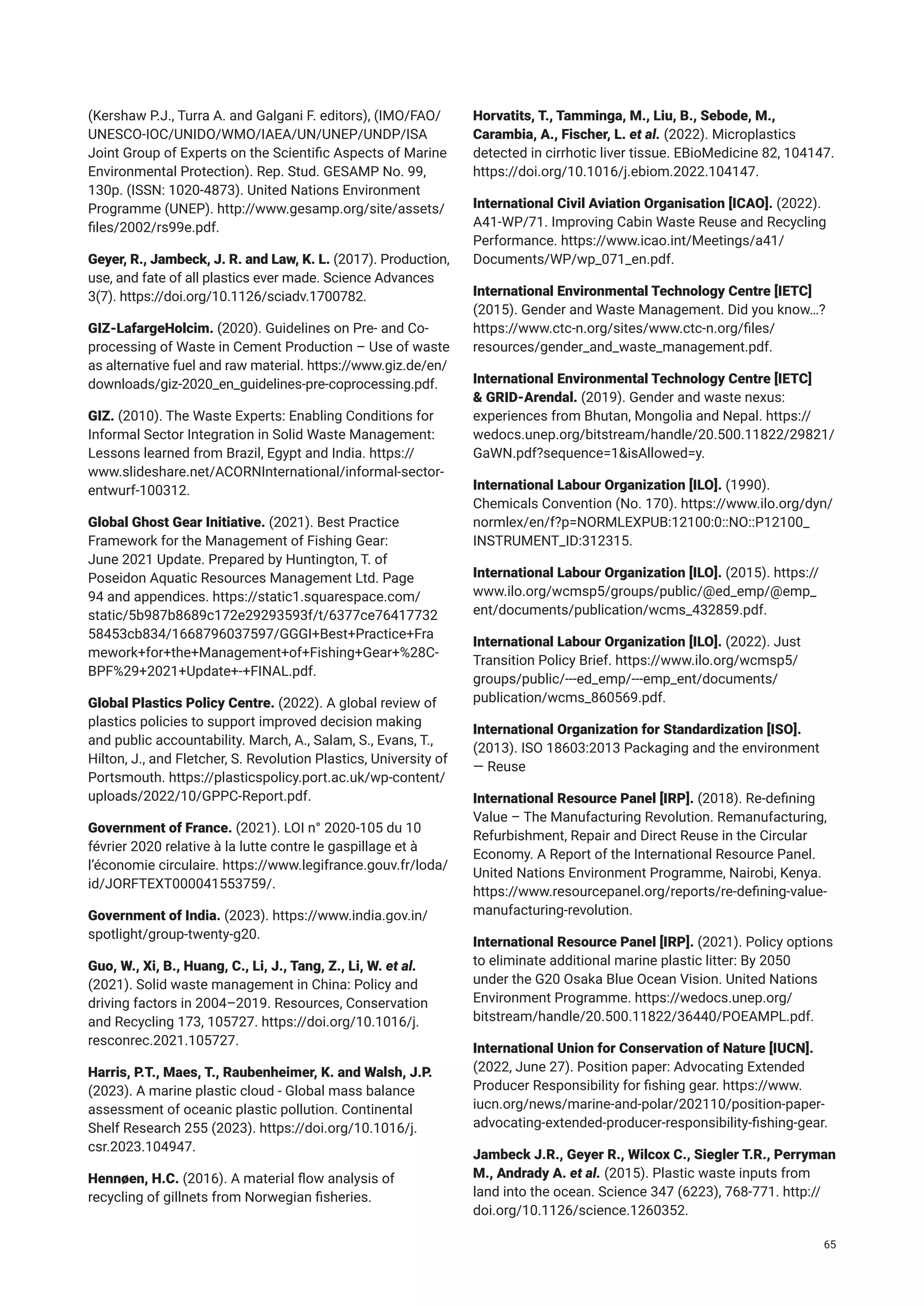 (Kershaw P.J., Turra A. and Galgani F. editors), (IMO/FAO/
UNESCO-IOC/UNIDO/WMO/IAEA/UN/UNEP/UNDP/ISA
Joint Group of Experts on the Scientific Aspects of Marine
Environmental Protection). Rep. Stud. GESAMP No. 99,
130p. (ISSN: 1020-4873). United Nations Environment
Programme (UNEP). http://www.gesamp.org/site/assets/
files/2002/rs99e.pdf.
Geyer, R., Jambeck, J. R. and Law, K. L. (2017). Production,
use, and fate of all plastics ever made. Science Advances
3(7). https://doi.org/10.1126/sciadv.1700782.
GIZ-LafargeHolcim. (2020). Guidelines on Pre- and Co-
processing of Waste in Cement Production – Use of waste
as alternative fuel and raw material. https://www.giz.de/en/
downloads/giz-2020_en_guidelines-pre-coprocessing.pdf.
GIZ. (2010). The Waste Experts: Enabling Conditions for
Informal Sector Integration in Solid Waste Management:
Lessons learned from Brazil, Egypt and India. https://
www.slideshare.net/ACORNInternational/informal-sector-
entwurf-100312.
Global Ghost Gear Initiative. (2021). Best Practice
Framework for the Management of Fishing Gear:
June 2021 Update. Prepared by Huntington, T. of
Poseidon Aquatic Resources Management Ltd. Page
94 and appendices. https://static1.squarespace.com/
static/5b987b8689c172e29293593f/t/6377ce76417732
58453cb834/1668796037597/GGGI+Best+Practice+Fra
mework+for+the+Management+of+Fishing+Gear+%28C-
BPF%29+2021+Update+-+FINAL.pdf.
Global Plastics Policy Centre. (2022). A global review of
plastics policies to support improved decision making
and public accountability. March, A., Salam, S., Evans, T.,
Hilton, J., and Fletcher, S. Revolution Plastics, University of
Portsmouth. https://plasticspolicy.port.ac.uk/wp-content/
uploads/2022/10/GPPC-Report.pdf.
Government of France. (2021). LOI n° 2020-105 du 10
février 2020 relative à la lutte contre le gaspillage et à
l’économie circulaire. https://www.legifrance.gouv.fr/loda/
id/JORFTEXT000041553759/.
Government of India. (2023). https://www.india.gov.in/
spotlight/group-twenty-g20.
Guo, W., Xi, B., Huang, C., Li, J., Tang, Z., Li, W. et al.
(2021). Solid waste management in China: Policy and
driving factors in 2004–2019. Resources, Conservation
and Recycling 173, 105727. https://doi.org/10.1016/j.
resconrec.2021.105727.
Harris, P.T., Maes, T., Raubenheimer, K. and Walsh, J.P.
(2023). A marine plastic cloud - Global mass balance
assessment of oceanic plastic pollution. Continental
Shelf Research 255 (2023). https://doi.org/10.1016/j.
csr.2023.104947.
Hennøen, H.C. (2016). A material flow analysis of
recycling of gillnets from Norwegian fisheries.
Horvatits, T., Tamminga, M., Liu, B., Sebode, M.,
Carambia, A., Fischer, L. et al. (2022). Microplastics
detected in cirrhotic liver tissue. EBioMedicine 82, 104147.
https://doi.org/10.1016/j.ebiom.2022.104147.
International Civil Aviation Organisation [ICAO]. (2022).
A41-WP/71. Improving Cabin Waste Reuse and Recycling
Performance. https://www.icao.int/Meetings/a41/
Documents/WP/wp_071_en.pdf.
International Environmental Technology Centre [IETC]
(2015). Gender and Waste Management. Did you know…?
https://www.ctc-n.org/sites/www.ctc-n.org/files/
resources/gender_and_waste_management.pdf.
International Environmental Technology Centre [IETC]
& GRID-Arendal. (2019). Gender and waste nexus:
experiences from Bhutan, Mongolia and Nepal. https://
wedocs.unep.org/bitstream/handle/20.500.11822/29821/
GaWN.pdf?sequence=1&isAllowed=y.
International Labour Organization [ILO]. (1990).
Chemicals Convention (No. 170). https://www.ilo.org/dyn/
normlex/en/f?p=NORMLEXPUB:12100:0::NO::P12100_
INSTRUMENT_ID:312315.
International Labour Organization [ILO]. (2015). https://
www.ilo.org/wcmsp5/groups/public/@ed_emp/@emp_
ent/documents/publication/wcms_432859.pdf.
International Labour Organization [ILO]. (2022). Just
Transition Policy Brief. https://www.ilo.org/wcmsp5/
groups/public/---ed_emp/---emp_ent/documents/
publication/wcms_860569.pdf.
International Organization for Standardization [ISO].
(2013). ISO 18603:2013 Packaging and the environment
— Reuse
International Resource Panel [IRP]. (2018). Re-defining
Value – The Manufacturing Revolution. Remanufacturing,
Refurbishment, Repair and Direct Reuse in the Circular
Economy. A Report of the International Resource Panel.
United Nations Environment Programme, Nairobi, Kenya.
https://www.resourcepanel.org/reports/re-defining-value-
manufacturing-revolution.
International Resource Panel [IRP]. (2021). Policy options
to eliminate additional marine plastic litter: By 2050
under the G20 Osaka Blue Ocean Vision. United Nations
Environment Programme. https://wedocs.unep.org/
bitstream/handle/20.500.11822/36440/POEAMPL.pdf.
International Union for Conservation of Nature [IUCN].
(2022, June 27). Position paper: Advocating Extended
Producer Responsibility for fishing gear. https://www.
iucn.org/news/marine-and-polar/202110/position-paper-
advocating-extended-producer-responsibility-fishing-gear.
Jambeck J.R., Geyer R., Wilcox C., Siegler T.R., Perryman
M., Andrady A. et al. (2015). Plastic waste inputs from
land into the ocean. Science 347 (6223), 768-771. http://
doi.org/10.1126/science.1260352.
65
 