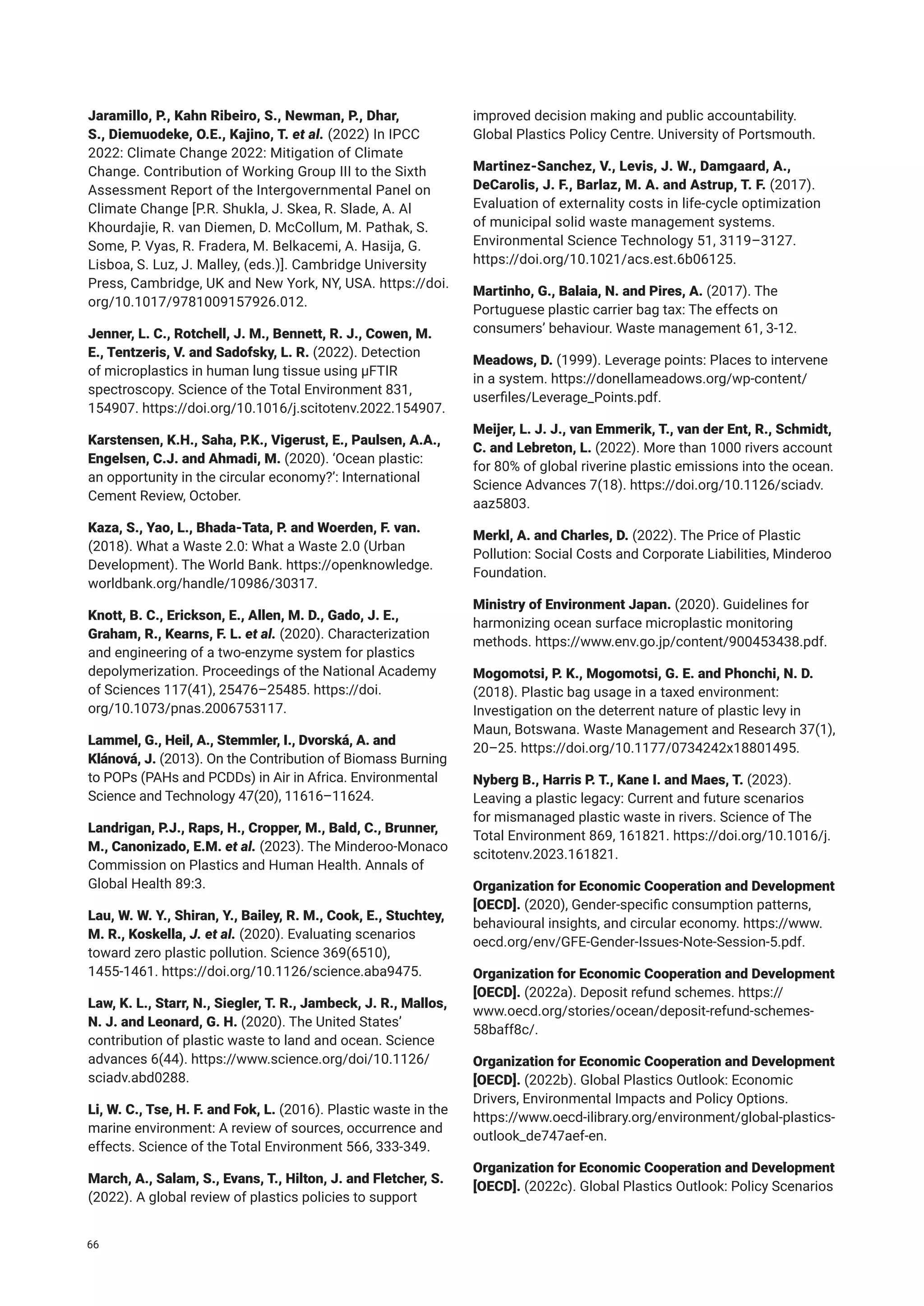 Jaramillo, P., Kahn Ribeiro, S., Newman, P., Dhar,
S., Diemuodeke, O.E., Kajino, T. et al. (2022) In IPCC
2022: Climate Change 2022: Mitigation of Climate
Change. Contribution of Working Group III to the Sixth
Assessment Report of the Intergovernmental Panel on
Climate Change [P.R. Shukla, J. Skea, R. Slade, A. Al
Khourdajie, R. van Diemen, D. McCollum, M. Pathak, S.
Some, P. Vyas, R. Fradera, M. Belkacemi, A. Hasija, G.
Lisboa, S. Luz, J. Malley, (eds.)]. Cambridge University
Press, Cambridge, UK and New York, NY, USA. https://doi.
org/10.1017/9781009157926.012.
Jenner, L. C., Rotchell, J. M., Bennett, R. J., Cowen, M.
E., Tentzeris, V. and Sadofsky, L. R. (2022). Detection
of microplastics in human lung tissue using μFTIR
spectroscopy. Science of the Total Environment 831,
154907. https://doi.org/10.1016/j.scitotenv.2022.154907.
Karstensen, K.H., Saha, P.K., Vigerust, E., Paulsen, A.A.,
Engelsen, C.J. and Ahmadi, M. (2020). ‘Ocean plastic:
an opportunity in the circular economy?’: International
Cement Review, October.
Kaza, S., Yao, L., Bhada-Tata, P. and Woerden, F. van.
(2018). What a Waste 2.0: What a Waste 2.0 (Urban
Development). The World Bank. https://openknowledge.
worldbank.org/handle/10986/30317.
Knott, B. C., Erickson, E., Allen, M. D., Gado, J. E.,
Graham, R., Kearns, F. L. et al. (2020). Characterization
and engineering of a two-enzyme system for plastics
depolymerization. Proceedings of the National Academy
of Sciences 117(41), 25476–25485. https://doi.
org/10.1073/pnas.2006753117.
Lammel, G., Heil, A., Stemmler, I., Dvorská, A. and
Klánová, J. (2013). On the Contribution of Biomass Burning
to POPs (PAHs and PCDDs) in Air in Africa. Environmental
Science and Technology 47(20), 11616–11624.
Landrigan, P.J., Raps, H., Cropper, M., Bald, C., Brunner,
M., Canonizado, E.M. et al. (2023). The Minderoo-Monaco
Commission on Plastics and Human Health. Annals of
Global Health 89:3.
Lau, W. W. Y., Shiran, Y., Bailey, R. M., Cook, E., Stuchtey,
M. R., Koskella, J. et al. (2020). Evaluating scenarios
toward zero plastic pollution. Science 369(6510),
1455‑1461. https://doi.org/10.1126/science.aba9475.
Law, K. L., Starr, N., Siegler, T. R., Jambeck, J. R., Mallos,
N. J. and Leonard, G. H. (2020). The United States’
contribution of plastic waste to land and ocean. Science
advances 6(44). https://www.science.org/doi/10.1126/
sciadv.abd0288.
Li, W. C., Tse, H. F. and Fok, L. (2016). Plastic waste in the
marine environment: A review of sources, occurrence and
effects. Science of the Total Environment 566, 333-349.
March, A., Salam, S., Evans, T., Hilton, J. and Fletcher, S.
(2022). A global review of plastics policies to support
improved decision making and public accountability.
Global Plastics Policy Centre. University of Portsmouth.
Martinez-Sanchez, V., Levis, J. W., Damgaard, A.,
DeCarolis, J. F., Barlaz, M. A. and Astrup, T. F. (2017).
Evaluation of externality costs in life-cycle optimization
of municipal solid waste management systems.
Environmental Science Technology 51, 3119–3127.
https://doi.org/10.1021/acs.est.6b06125.
Martinho, G., Balaia, N. and Pires, A. (2017). The
Portuguese plastic carrier bag tax: The effects on
consumers’ behaviour. Waste management 61, 3-12.
Meadows, D. (1999). Leverage points: Places to intervene
in a system. https://donellameadows.org/wp-content/
userfiles/Leverage_Points.pdf.
Meijer, L. J. J., van Emmerik, T., van der Ent, R., Schmidt,
C. and Lebreton, L. (2022). More than 1000 rivers account
for 80% of global riverine plastic emissions into the ocean.
Science Advances 7(18). https://doi.org/10.1126/sciadv.
aaz5803.
Merkl, A. and Charles, D. (2022). The Price of Plastic
Pollution: Social Costs and Corporate Liabilities, Minderoo
Foundation.
Ministry of Environment Japan. (2020). Guidelines for
harmonizing ocean surface microplastic monitoring
methods. https://www.env.go.jp/content/900453438.pdf.
Mogomotsi, P. K., Mogomotsi, G. E. and Phonchi, N. D.
(2018). Plastic bag usage in a taxed environment:
Investigation on the deterrent nature of plastic levy in
Maun, Botswana. Waste Management and Research 37(1),
20–25. https://doi.org/10.1177/0734242x18801495.
Nyberg B., Harris P. T., Kane I. and Maes, T. (2023).
Leaving a plastic legacy: Current and future scenarios
for mismanaged plastic waste in rivers. Science of The
Total Environment 869, 161821. https://doi.org/10.1016/j.
scitotenv.2023.161821.
Organization for Economic Cooperation and Development
[OECD]. (2020), Gender-specific consumption patterns,
behavioural insights, and circular economy. https://www.
oecd.org/env/GFE-Gender-Issues-Note-Session-5.pdf.
Organization for Economic Cooperation and Development
[OECD]. (2022a). Deposit refund schemes. https://
www.oecd.org/stories/ocean/deposit-refund-schemes-
58baff8c/.
Organization for Economic Cooperation and Development
[OECD]. (2022b). Global Plastics Outlook: Economic
Drivers, Environmental Impacts and Policy Options.
https://www.oecd-ilibrary.org/environment/global-plastics-
outlook_de747aef-en.
Organization for Economic Cooperation and Development
[OECD]. (2022c). Global Plastics Outlook: Policy Scenarios
66
 
