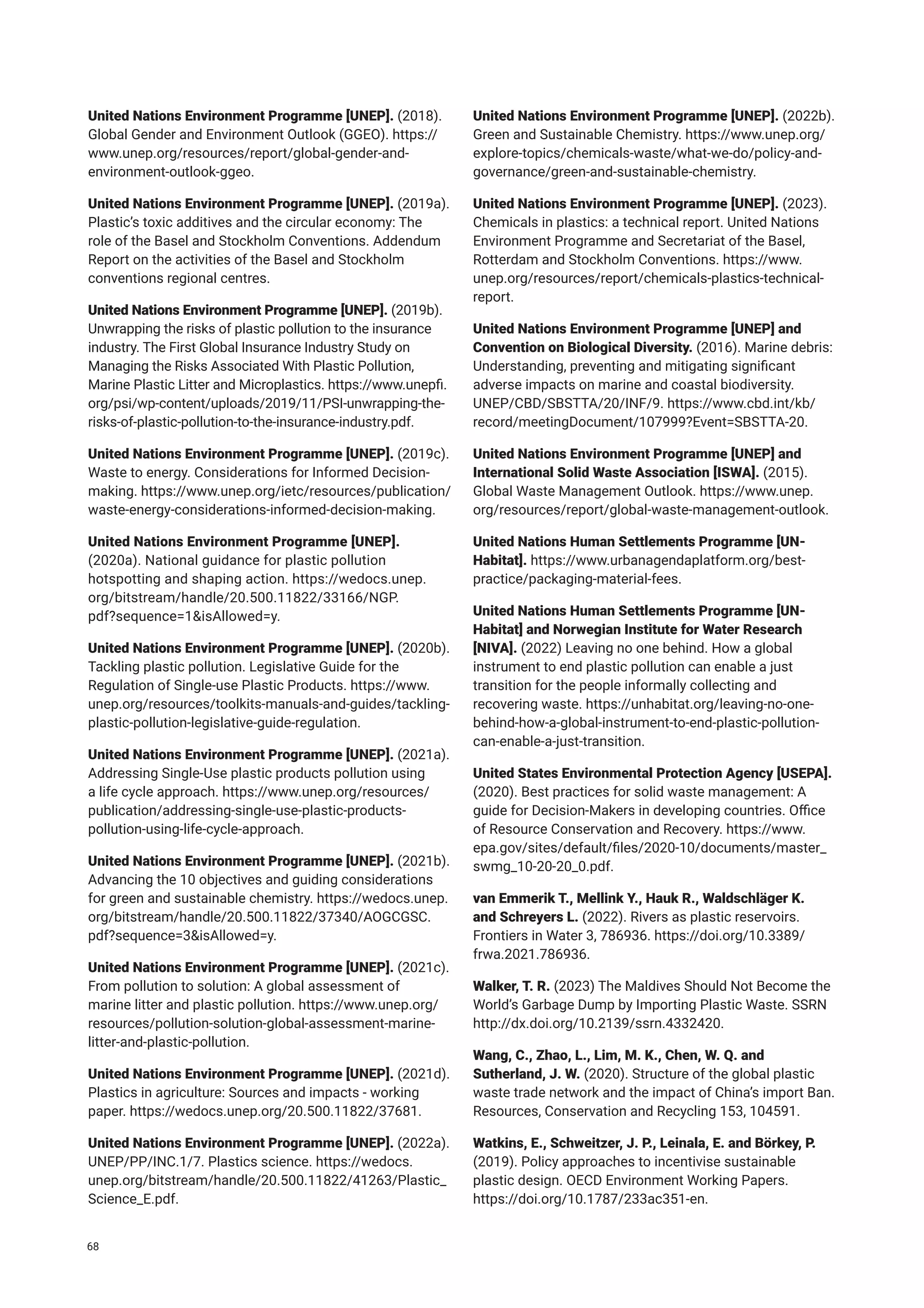 United Nations Environment Programme [UNEP]. (2018).
Global Gender and Environment Outlook (GGEO). https://
www.unep.org/resources/report/global-gender-and-
environment-outlook-ggeo.
United Nations Environment Programme [UNEP]. (2019a).
Plastic’s toxic additives and the circular economy: The
role of the Basel and Stockholm Conventions. Addendum
Report on the activities of the Basel and Stockholm
conventions regional centres.
United Nations Environment Programme [UNEP]. (2019b).
Unwrapping the risks of plastic pollution to the insurance
industry. The First Global Insurance Industry Study on
Managing the Risks Associated With Plastic Pollution,
Marine Plastic Litter and Microplastics. https://www.unepfi.
org/psi/wp-content/uploads/2019/11/PSI-unwrapping-the-
risks-of-plastic-pollution-to-the-insurance-industry.pdf.
United Nations Environment Programme [UNEP]. (2019c).
Waste to energy. Considerations for Informed Decision-
making. https://www.unep.org/ietc/resources/publication/
waste-energy-considerations-informed-decision-making.
United Nations Environment Programme [UNEP].
(2020a). National guidance for plastic pollution
hotspotting and shaping action. https://wedocs.unep.
org/bitstream/handle/20.500.11822/33166/NGP.
pdf?sequence=1&isAllowed=y.
United Nations Environment Programme [UNEP]. (2020b).
Tackling plastic pollution. Legislative Guide for the
Regulation of Single-use Plastic Products. https://www.
unep.org/resources/toolkits-manuals-and-guides/tackling-
plastic-pollution-legislative-guide-regulation.
United Nations Environment Programme [UNEP]. (2021a).
Addressing Single-Use plastic products pollution using
a life cycle approach. https://www.unep.org/resources/
publication/addressing-single-use-plastic-products-
pollution-using-life-cycle-approach.
United Nations Environment Programme [UNEP]. (2021b).
Advancing the 10 objectives and guiding considerations
for green and sustainable chemistry. https://wedocs.unep.
org/bitstream/handle/20.500.11822/37340/AOGCGSC.
pdf?sequence=3&isAllowed=y.
United Nations Environment Programme [UNEP]. (2021c).
From pollution to solution: A global assessment of
marine litter and plastic pollution. https://www.unep.org/
resources/pollution-solution-global-assessment-marine-
litter-and-plastic-pollution.
United Nations Environment Programme [UNEP]. (2021d).
Plastics in agriculture: Sources and impacts - working
paper. https://wedocs.unep.org/20.500.11822/37681.
United Nations Environment Programme [UNEP]. (2022a).
UNEP/PP/INC.1/7. Plastics science. https://wedocs.
unep.org/bitstream/handle/20.500.11822/41263/Plastic_
Science_E.pdf.
United Nations Environment Programme [UNEP]. (2022b).
Green and Sustainable Chemistry. https://www.unep.org/
explore-topics/chemicals-waste/what-we-do/policy-and-
governance/green-and-sustainable-chemistry.
United Nations Environment Programme [UNEP]. (2023).
Chemicals in plastics: a technical report. United Nations
Environment Programme and Secretariat of the Basel,
Rotterdam and Stockholm Conventions. https://www.
unep.org/resources/report/chemicals-plastics-technical-
report.
United Nations Environment Programme [UNEP] and
Convention on Biological Diversity. (2016). Marine debris:
Understanding, preventing and mitigating significant
adverse impacts on marine and coastal biodiversity.
UNEP/CBD/SBSTTA/20/INF/9. https://www.cbd.int/kb/
record/meetingDocument/107999?Event=SBSTTA-20.
United Nations Environment Programme [UNEP] and
International Solid Waste Association [ISWA]. (2015).
Global Waste Management Outlook. https://www.unep.
org/resources/report/global-waste-management-outlook.
United Nations Human Settlements Programme [UN-
Habitat]. https://www.urbanagendaplatform.org/best-
practice/packaging-material-fees.
United Nations Human Settlements Programme [UN-
Habitat] and Norwegian Institute for Water Research
[NIVA]. (2022) Leaving no one behind. How a global
instrument to end plastic pollution can enable a just
transition for the people informally collecting and
recovering waste. https://unhabitat.org/leaving-no-one-
behind-how-a-global-instrument-to-end-plastic-pollution-
can-enable-a-just-transition.
United States Environmental Protection Agency [USEPA].
(2020). Best practices for solid waste management: A
guide for Decision-Makers in developing countries. Office
of Resource Conservation and Recovery. https://www.
epa.gov/sites/default/files/2020-10/documents/master_
swmg_10-20-20_0.pdf.
van Emmerik T., Mellink Y., Hauk R., Waldschläger K.
and Schreyers L. (2022). Rivers as plastic reservoirs.
Frontiers in Water 3, 786936. https://doi.org/10.3389/
frwa.2021.786936.
Walker, T. R. (2023) The Maldives Should Not Become the
World’s Garbage Dump by Importing Plastic Waste. SSRN
http://dx.doi.org/10.2139/ssrn.4332420.
Wang, C., Zhao, L., Lim, M. K., Chen, W. Q. and
Sutherland, J. W. (2020). Structure of the global plastic
waste trade network and the impact of China’s import Ban.
Resources, Conservation and Recycling 153, 104591.
Watkins, E., Schweitzer, J. P., Leinala, E. and Börkey, P.
(2019). Policy approaches to incentivise sustainable
plastic design. OECD Environment Working Papers.
https://doi.org/10.1787/233ac351-en.
68
 