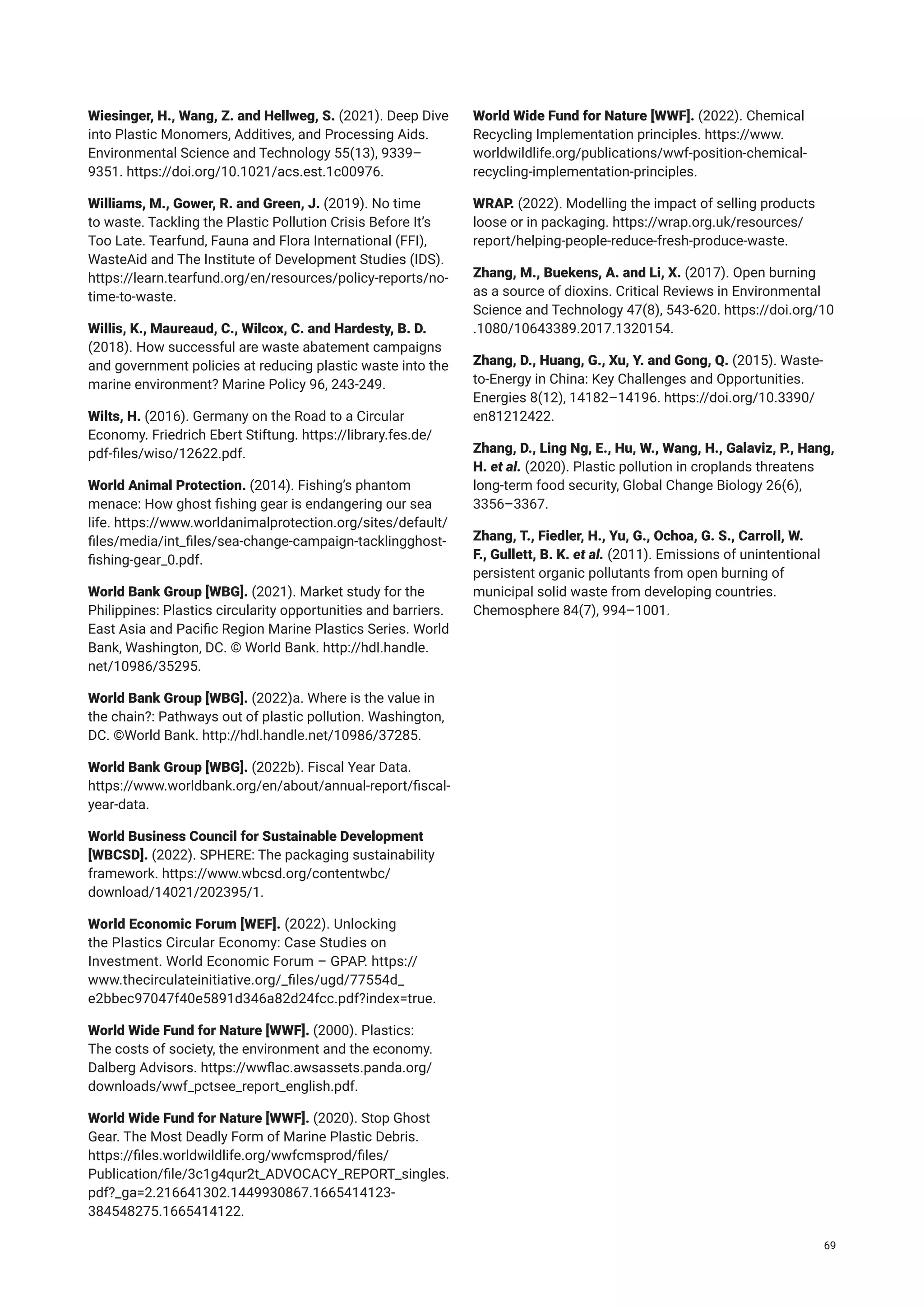 Wiesinger, H., Wang, Z. and Hellweg, S. (2021). Deep Dive
into Plastic Monomers, Additives, and Processing Aids.
Environmental Science and Technology 55(13), 9339–
9351. https://doi.org/10.1021/acs.est.1c00976.
Williams, M., Gower, R. and Green, J. (2019). No time
to waste. Tackling the Plastic Pollution Crisis Before It’s
Too Late. Tearfund, Fauna and Flora International (FFI),
WasteAid and The Institute of Development Studies (IDS).
https://learn.tearfund.org/en/resources/policy-reports/no-
time-to-waste.
Willis, K., Maureaud, C., Wilcox, C. and Hardesty, B. D.
(2018). How successful are waste abatement campaigns
and government policies at reducing plastic waste into the
marine environment? Marine Policy 96, 243-249.
Wilts, H. (2016). Germany on the Road to a Circular
Economy. Friedrich Ebert Stiftung. https://library.fes.de/
pdf-files/wiso/12622.pdf.
World Animal Protection. (2014). Fishing’s phantom
menace: How ghost fishing gear is endangering our sea
life. https://www.worldanimalprotection.org/sites/default/
files/media/int_files/sea-change-campaign-tacklingghost-
fishing-gear_0.pdf.
World Bank Group [WBG]. (2021). Market study for the
Philippines: Plastics circularity opportunities and barriers.
East Asia and Pacific Region Marine Plastics Series. World
Bank, Washington, DC. © World Bank. http://hdl.handle.
net/10986/35295.
World Bank Group [WBG]. (2022)a. Where is the value in
the chain?: Pathways out of plastic pollution. Washington,
DC. ©World Bank. http://hdl.handle.net/10986/37285.
World Bank Group [WBG]. (2022b). Fiscal Year Data.
https://www.worldbank.org/en/about/annual-report/fiscal-
year-data.
World Business Council for Sustainable Development
[WBCSD]. (2022). SPHERE: The packaging sustainability
framework. https://www.wbcsd.org/contentwbc/
download/14021/202395/1.
World Economic Forum [WEF]. (2022). Unlocking
the Plastics Circular Economy: Case Studies on
Investment. World Economic Forum – GPAP. https://
www.thecirculateinitiative.org/_files/ugd/77554d_
e2bbec97047f40e5891d346a82d24fcc.pdf?index=true.
World Wide Fund for Nature [WWF]. (2000). Plastics:
The costs of society, the environment and the economy.
Dalberg Advisors. https://wwflac.awsassets.panda.org/
downloads/wwf_pctsee_report_english.pdf.
World Wide Fund for Nature [WWF]. (2020). Stop Ghost
Gear. The Most Deadly Form of Marine Plastic Debris.
https://files.worldwildlife.org/wwfcmsprod/files/
Publication/file/3c1g4qur2t_ADVOCACY_REPORT_singles.
pdf?_ga=2.216641302.1449930867.1665414123-
384548275.1665414122.
World Wide Fund for Nature [WWF]. (2022). Chemical
Recycling Implementation principles. https://www.
worldwildlife.org/publications/wwf-position-chemical-
recycling-implementation-principles.
WRAP. (2022). Modelling the impact of selling products
loose or in packaging. https://wrap.org.uk/resources/
report/helping-people-reduce-fresh-produce-waste.
Zhang, M., Buekens, A. and Li, X. (2017). Open burning
as a source of dioxins. Critical Reviews in Environmental
Science and Technology 47(8), 543-620. https://doi.org/10
.1080/10643389.2017.1320154.
Zhang, D., Huang, G., Xu, Y. and Gong, Q. (2015). Waste-
to-Energy in China: Key Challenges and Opportunities.
Energies 8(12), 14182–14196. https://doi.org/10.3390/
en81212422.
Zhang, D., Ling Ng, E., Hu, W., Wang, H., Galaviz, P., Hang,
H. et al. (2020). Plastic pollution in croplands threatens
long‐term food security, Global Change Biology 26(6),
3356–3367.
Zhang, T., Fiedler, H., Yu, G., Ochoa, G. S., Carroll, W.
F., Gullett, B. K. et al. (2011). Emissions of unintentional
persistent organic pollutants from open burning of
municipal solid waste from developing countries.
Chemosphere 84(7), 994–1001.
69
 