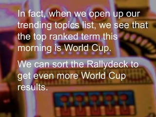In fact, when we open up our
trending topics list, we see that
the top ranked term this
morning is World Cup.
We can sort the Rallydeck to
get even more World Cup
results.
 