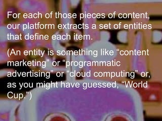 For each of those pieces of content,
our platform extracts a set of entities
that define each item.
(An entity is something like “content
marketing” or “programmatic
advertising” or “cloud computing” or,
as you might have guessed, “World
Cup.”)
 