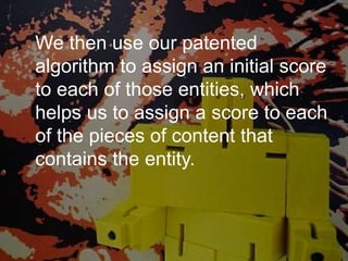 We then use our patented
algorithm to assign an initial score
to each of those entities, which
helps us to assign a score to each
of the pieces of content that
contains the entity.
 