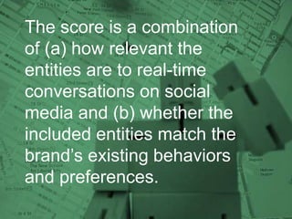 The score is a combination
of (a) how relevant the
entities are to real-time
conversations on social
media and (b) whether the
included entities match the
brand’s existing behaviors
and preferences.
 