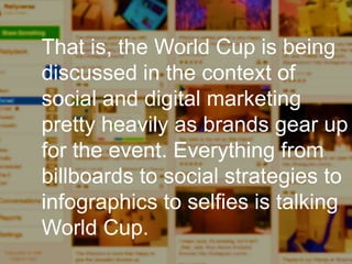 Enterprise Curation:
I’m looking for interesting
things to share, and I need to
produce a set of outputs in the
next few hours.
That is, the World Cup is being
discussed in the context of
social and digital marketing
pretty heavily as brands gear up
for the event. Everything from
billboards to social strategies to
infographics to selfies is talking
World Cup.
 