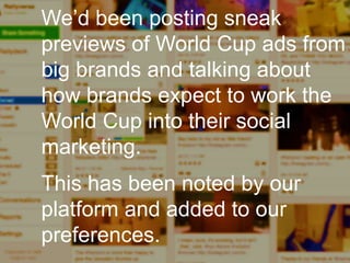 Enterprise Curation:
I’m looking for interesting
things to share, and I need to
produce a set of outputs in the
next few hours.
We’d been posting sneak
previews of World Cup ads from
big brands and talking about
how brands expect to work the
World Cup into their social
marketing.
This has been noted by our
platform and added to our
preferences.
 