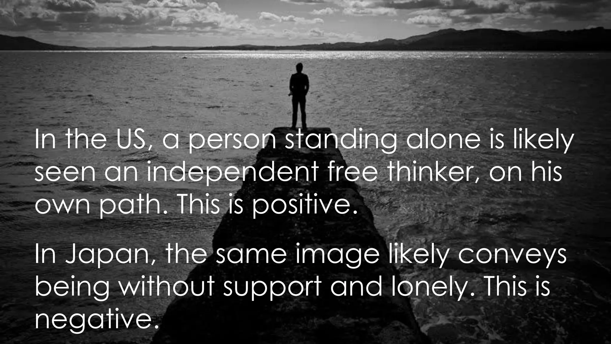 In the US, a person standing alone is likely
seen an independent free thinker, on his
own path. This is positive.
In Japan, the same image likely conveys
being without support and lonely. This is
negative.
 