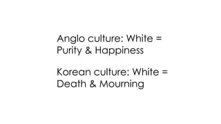 Latin cultures: Black = Fear, Anger Grief
Chinese culture: Black = Powerful & Expensive
Anglo culture: White =
Purity & Happiness
Korean culture: White =
Death & Mourning
 