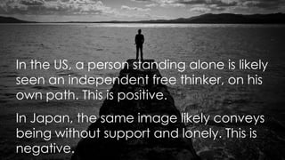 In the US, a person standing alone is likely
seen an independent free thinker, on his
own path. This is positive.
In Japan, the same image likely conveys
being without support and lonely. This is
negative.
 