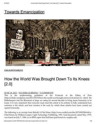9/12/2015 How the World Was Brought Down To Its Knees [2.0] | Towards Emancipation
http://geopolitics.co/2011/06/18/how-the-world-was-brought-down-to-its-knees-2-2/ 1/46
Towards Emancipation
ENLIGHTENMENT
How the World Was Brought Down To Its Knees
[2.0]
JUNE 18, 2011 | ECLINIK LEARNING | 2 COMMENTS
This is the implementing guidelines of the Protocols of the Elders of Zion
(http://eclinik.wordpress.com/2011/05/10/how-the-world-was-brought-down-to-its-knees-2/) which the
Bilderbergers and the Illuminati at large are using for several decades to bring down humanity to its
knees. It is very important that everyone must read this article in its entirety to fully understand how
extensive is the attack and how massive is the scale by which these attacks have been carried out
against humanity.
The following is an excerpt from Behold A Pale Horse (http://www.scribd.com/doc/4571085/Behold-a-
Pale-Horse), by William Cooper; Light Technology Publishing, 1991. Said document, dated May 1979,
was found on July 7, 1986, in an IBM copier that had been purchased at a surplus sale.
 