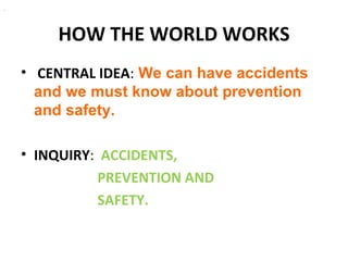.




        HOW THE WORLD WORKS
    • CENTRAL IDEA: We can have accidents
      and we must know about prevention
      and safety.

    • INQUIRY: ACCIDENTS,
              PREVENTION AND
              SAFETY.
 