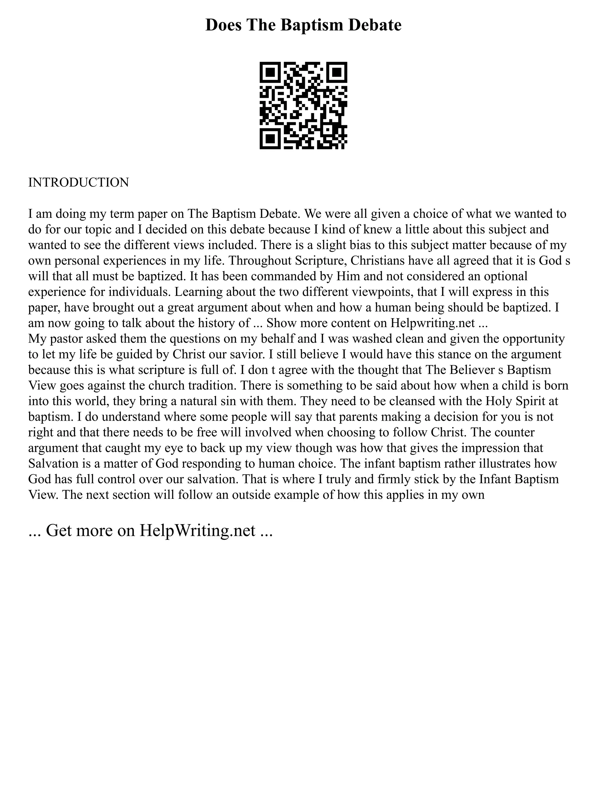 Does The Baptism Debate
INTRODUCTION
I am doing my term paper on The Baptism Debate. We were all given a choice of what we wanted to
do for our topic and I decided on this debate because I kind of knew a little about this subject and
wanted to see the different views included. There is a slight bias to this subject matter because of my
own personal experiences in my life. Throughout Scripture, Christians have all agreed that it is God s
will that all must be baptized. It has been commanded by Him and not considered an optional
experience for individuals. Learning about the two different viewpoints, that I will express in this
paper, have brought out a great argument about when and how a human being should be baptized. I
am now going to talk about the history of ... Show more content on Helpwriting.net ...
My pastor asked them the questions on my behalf and I was washed clean and given the opportunity
to let my life be guided by Christ our savior. I still believe I would have this stance on the argument
because this is what scripture is full of. I don t agree with the thought that The Believer s Baptism
View goes against the church tradition. There is something to be said about how when a child is born
into this world, they bring a natural sin with them. They need to be cleansed with the Holy Spirit at
baptism. I do understand where some people will say that parents making a decision for you is not
right and that there needs to be free will involved when choosing to follow Christ. The counter
argument that caught my eye to back up my view though was how that gives the impression that
Salvation is a matter of God responding to human choice. The infant baptism rather illustrates how
God has full control over our salvation. That is where I truly and firmly stick by the Infant Baptism
View. The next section will follow an outside example of how this applies in my own
... Get more on HelpWriting.net ...
 