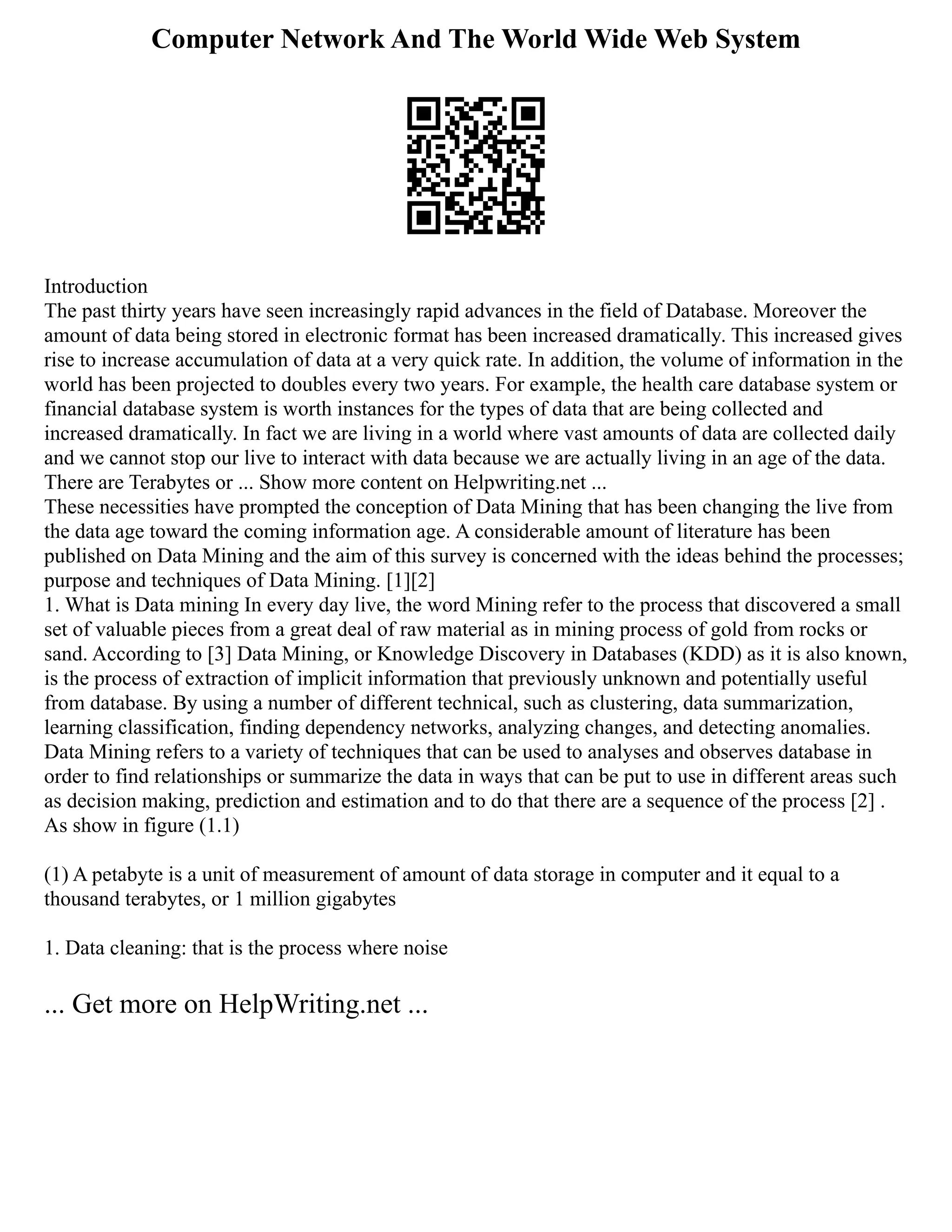 Computer Network And The World Wide Web System
Introduction
The past thirty years have seen increasingly rapid advances in the field of Database. Moreover the
amount of data being stored in electronic format has been increased dramatically. This increased gives
rise to increase accumulation of data at a very quick rate. In addition, the volume of information in the
world has been projected to doubles every two years. For example, the health care database system or
financial database system is worth instances for the types of data that are being collected and
increased dramatically. In fact we are living in a world where vast amounts of data are collected daily
and we cannot stop our live to interact with data because we are actually living in an age of the data.
There are Terabytes or ... Show more content on Helpwriting.net ...
These necessities have prompted the conception of Data Mining that has been changing the live from
the data age toward the coming information age. A considerable amount of literature has been
published on Data Mining and the aim of this survey is concerned with the ideas behind the processes;
purpose and techniques of Data Mining. [1][2]
1. What is Data mining In every day live, the word Mining refer to the process that discovered a small
set of valuable pieces from a great deal of raw material as in mining process of gold from rocks or
sand. According to [3] Data Mining, or Knowledge Discovery in Databases (KDD) as it is also known,
is the process of extraction of implicit information that previously unknown and potentially useful
from database. By using a number of different technical, such as clustering, data summarization,
learning classification, finding dependency networks, analyzing changes, and detecting anomalies.
Data Mining refers to a variety of techniques that can be used to analyses and observes database in
order to find relationships or summarize the data in ways that can be put to use in different areas such
as decision making, prediction and estimation and to do that there are a sequence of the process [2] .
As show in figure (1.1)
(1) A petabyte is a unit of measurement of amount of data storage in computer and it equal to a
thousand terabytes, or 1 million gigabytes
1. Data cleaning: that is the process where noise
... Get more on HelpWriting.net ...
 