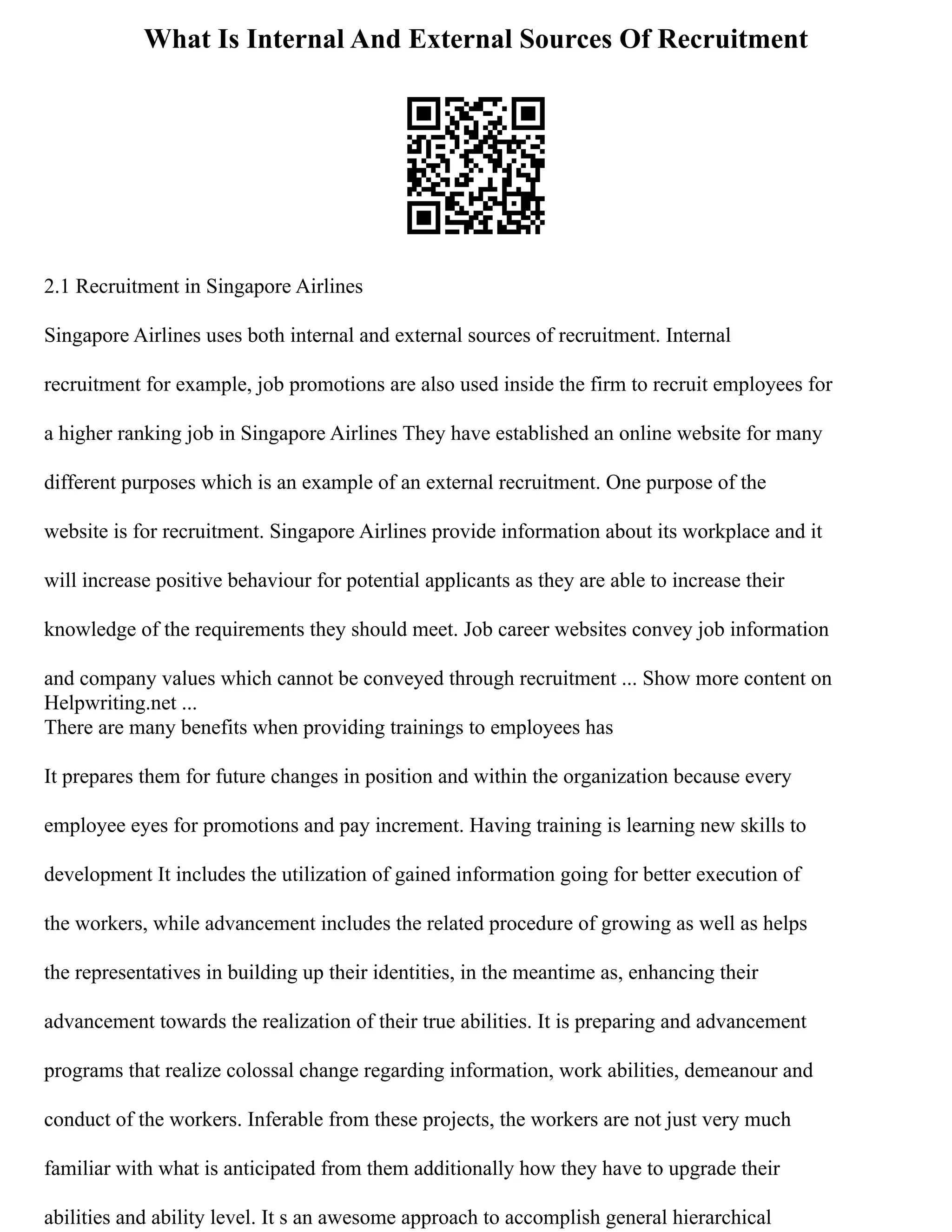 What Is Internal And External Sources Of Recruitment
2.1 Recruitment in Singapore Airlines
Singapore Airlines uses both internal and external sources of recruitment. Internal
recruitment for example, job promotions are also used inside the firm to recruit employees for
a higher ranking job in Singapore Airlines They have established an online website for many
different purposes which is an example of an external recruitment. One purpose of the
website is for recruitment. Singapore Airlines provide information about its workplace and it
will increase positive behaviour for potential applicants as they are able to increase their
knowledge of the requirements they should meet. Job career websites convey job information
and company values which cannot be conveyed through recruitment ... Show more content on
Helpwriting.net ...
There are many benefits when providing trainings to employees has
It prepares them for future changes in position and within the organization because every
employee eyes for promotions and pay increment. Having training is learning new skills to
development It includes the utilization of gained information going for better execution of
the workers, while advancement includes the related procedure of growing as well as helps
the representatives in building up their identities, in the meantime as, enhancing their
advancement towards the realization of their true abilities. It is preparing and advancement
programs that realize colossal change regarding information, work abilities, demeanour and
conduct of the workers. Inferable from these projects, the workers are not just very much
familiar with what is anticipated from them additionally how they have to upgrade their
abilities and ability level. It s an awesome approach to accomplish general hierarchical
 