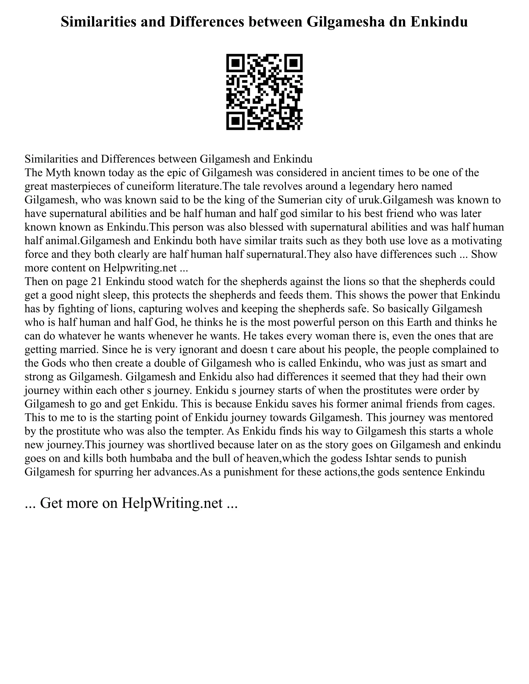 Similarities and Differences between Gilgamesha dn Enkindu
Similarities and Differences between Gilgamesh and Enkindu
The Myth known today as the epic of Gilgamesh was considered in ancient times to be one of the
great masterpieces of cuneiform literature.The tale revolves around a legendary hero named
Gilgamesh, who was known said to be the king of the Sumerian city of uruk.Gilgamesh was known to
have supernatural abilities and be half human and half god similar to his best friend who was later
known known as Enkindu.This person was also blessed with supernatural abilities and was half human
half animal.Gilgamesh and Enkindu both have similar traits such as they both use love as a motivating
force and they both clearly are half human half supernatural.They also have differences such ... Show
more content on Helpwriting.net ...
Then on page 21 Enkindu stood watch for the shepherds against the lions so that the shepherds could
get a good night sleep, this protects the shepherds and feeds them. This shows the power that Enkindu
has by fighting of lions, capturing wolves and keeping the shepherds safe. So basically Gilgamesh
who is half human and half God, he thinks he is the most powerful person on this Earth and thinks he
can do whatever he wants whenever he wants. He takes every woman there is, even the ones that are
getting married. Since he is very ignorant and doesn t care about his people, the people complained to
the Gods who then create a double of Gilgamesh who is called Enkindu, who was just as smart and
strong as Gilgamesh. Gilgamesh and Enkidu also had differences it seemed that they had their own
journey within each other s journey. Enkidu s journey starts of when the prostitutes were order by
Gilgamesh to go and get Enkidu. This is because Enkidu saves his former animal friends from cages.
This to me to is the starting point of Enkidu journey towards Gilgamesh. This journey was mentored
by the prostitute who was also the tempter. As Enkidu finds his way to Gilgamesh this starts a whole
new journey.This journey was shortlived because later on as the story goes on Gilgamesh and enkindu
goes on and kills both humbaba and the bull of heaven,which the godess Ishtar sends to punish
Gilgamesh for spurring her advances.As a punishment for these actions,the gods sentence Enkindu
... Get more on HelpWriting.net ...
 