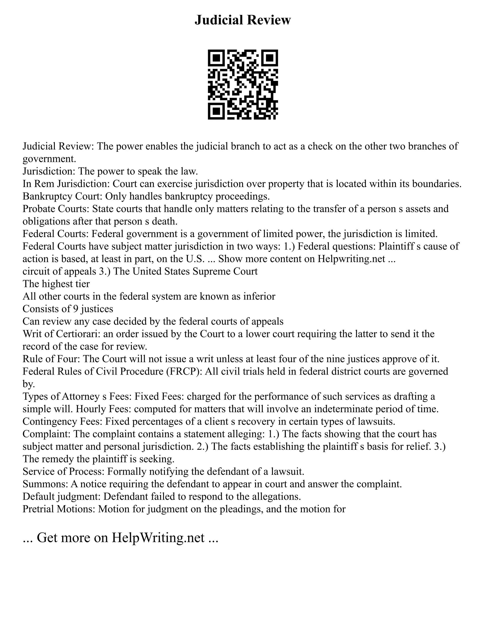 Judicial Review
Judicial Review: The power enables the judicial branch to act as a check on the other two branches of
government.
Jurisdiction: The power to speak the law.
In Rem Jurisdiction: Court can exercise jurisdiction over property that is located within its boundaries.
Bankruptcy Court: Only handles bankruptcy proceedings.
Probate Courts: State courts that handle only matters relating to the transfer of a person s assets and
obligations after that person s death.
Federal Courts: Federal government is a government of limited power, the jurisdiction is limited.
Federal Courts have subject matter jurisdiction in two ways: 1.) Federal questions: Plaintiff s cause of
action is based, at least in part, on the U.S. ... Show more content on Helpwriting.net ...
circuit of appeals 3.) The United States Supreme Court
The highest tier
All other courts in the federal system are known as inferior
Consists of 9 justices
Can review any case decided by the federal courts of appeals
Writ of Certiorari: an order issued by the Court to a lower court requiring the latter to send it the
record of the case for review.
Rule of Four: The Court will not issue a writ unless at least four of the nine justices approve of it.
Federal Rules of Civil Procedure (FRCP): All civil trials held in federal district courts are governed
by.
Types of Attorney s Fees: Fixed Fees: charged for the performance of such services as drafting a
simple will. Hourly Fees: computed for matters that will involve an indeterminate period of time.
Contingency Fees: Fixed percentages of a client s recovery in certain types of lawsuits.
Complaint: The complaint contains a statement alleging: 1.) The facts showing that the court has
subject matter and personal jurisdiction. 2.) The facts establishing the plaintiff s basis for relief. 3.)
The remedy the plaintiff is seeking.
Service of Process: Formally notifying the defendant of a lawsuit.
Summons: A notice requiring the defendant to appear in court and answer the complaint.
Default judgment: Defendant failed to respond to the allegations.
Pretrial Motions: Motion for judgment on the pleadings, and the motion for
... Get more on HelpWriting.net ...
 