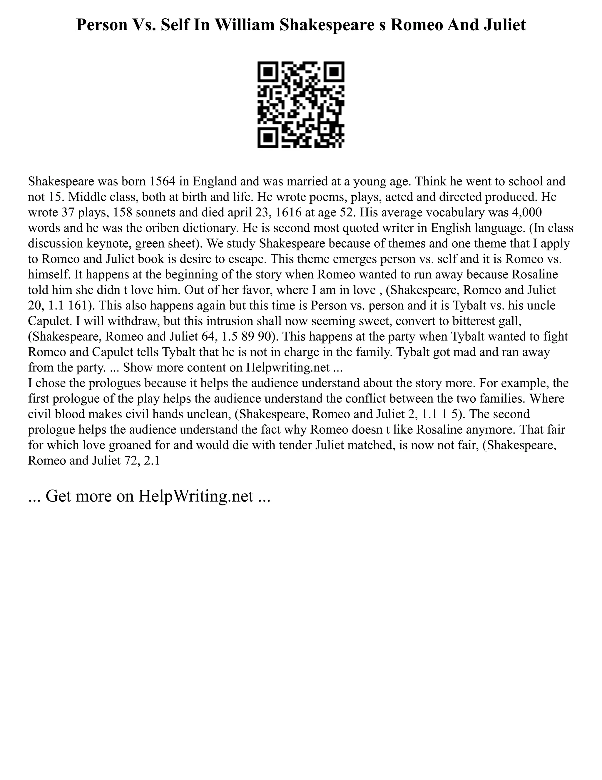 Person Vs. Self In William Shakespeare s Romeo And Juliet
Shakespeare was born 1564 in England and was married at a young age. Think he went to school and
not 15. Middle class, both at birth and life. He wrote poems, plays, acted and directed produced. He
wrote 37 plays, 158 sonnets and died april 23, 1616 at age 52. His average vocabulary was 4,000
words and he was the oriben dictionary. He is second most quoted writer in English language. (In class
discussion keynote, green sheet). We study Shakespeare because of themes and one theme that I apply
to Romeo and Juliet book is desire to escape. This theme emerges person vs. self and it is Romeo vs.
himself. It happens at the beginning of the story when Romeo wanted to run away because Rosaline
told him she didn t love him. Out of her favor, where I am in love , (Shakespeare, Romeo and Juliet
20, 1.1 161). This also happens again but this time is Person vs. person and it is Tybalt vs. his uncle
Capulet. I will withdraw, but this intrusion shall now seeming sweet, convert to bitterest gall,
(Shakespeare, Romeo and Juliet 64, 1.5 89 90). This happens at the party when Tybalt wanted to fight
Romeo and Capulet tells Tybalt that he is not in charge in the family. Tybalt got mad and ran away
from the party. ... Show more content on Helpwriting.net ...
I chose the prologues because it helps the audience understand about the story more. For example, the
first prologue of the play helps the audience understand the conflict between the two families. Where
civil blood makes civil hands unclean, (Shakespeare, Romeo and Juliet 2, 1.1 1 5). The second
prologue helps the audience understand the fact why Romeo doesn t like Rosaline anymore. That fair
for which love groaned for and would die with tender Juliet matched, is now not fair, (Shakespeare,
Romeo and Juliet 72, 2.1
... Get more on HelpWriting.net ...
 