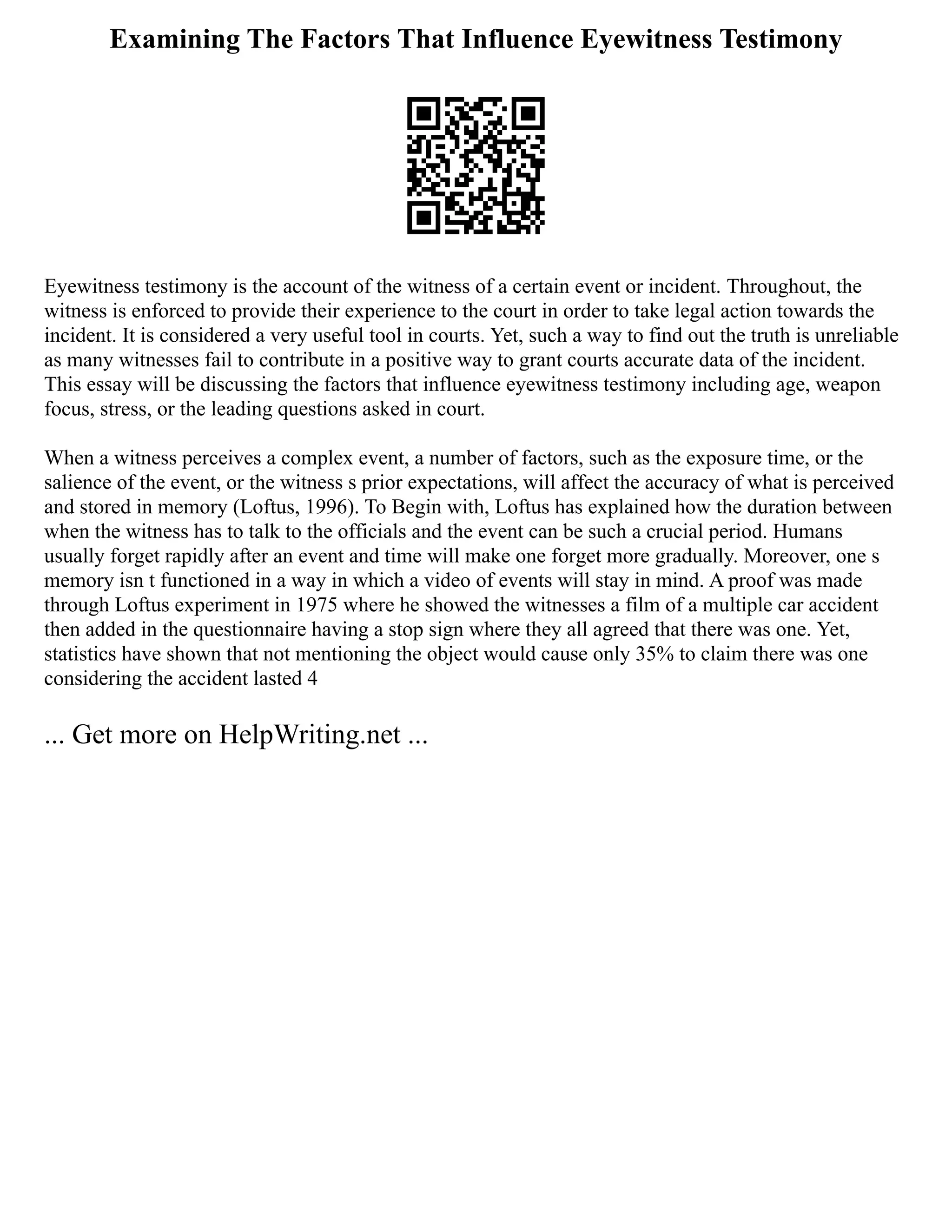 Examining The Factors That Influence Eyewitness Testimony
Eyewitness testimony is the account of the witness of a certain event or incident. Throughout, the
witness is enforced to provide their experience to the court in order to take legal action towards the
incident. It is considered a very useful tool in courts. Yet, such a way to find out the truth is unreliable
as many witnesses fail to contribute in a positive way to grant courts accurate data of the incident.
This essay will be discussing the factors that influence eyewitness testimony including age, weapon
focus, stress, or the leading questions asked in court.
When a witness perceives a complex event, a number of factors, such as the exposure time, or the
salience of the event, or the witness s prior expectations, will affect the accuracy of what is perceived
and stored in memory (Loftus, 1996). To Begin with, Loftus has explained how the duration between
when the witness has to talk to the officials and the event can be such a crucial period. Humans
usually forget rapidly after an event and time will make one forget more gradually. Moreover, one s
memory isn t functioned in a way in which a video of events will stay in mind. A proof was made
through Loftus experiment in 1975 where he showed the witnesses a film of a multiple car accident
then added in the questionnaire having a stop sign where they all agreed that there was one. Yet,
statistics have shown that not mentioning the object would cause only 35% to claim there was one
considering the accident lasted 4
... Get more on HelpWriting.net ...
 