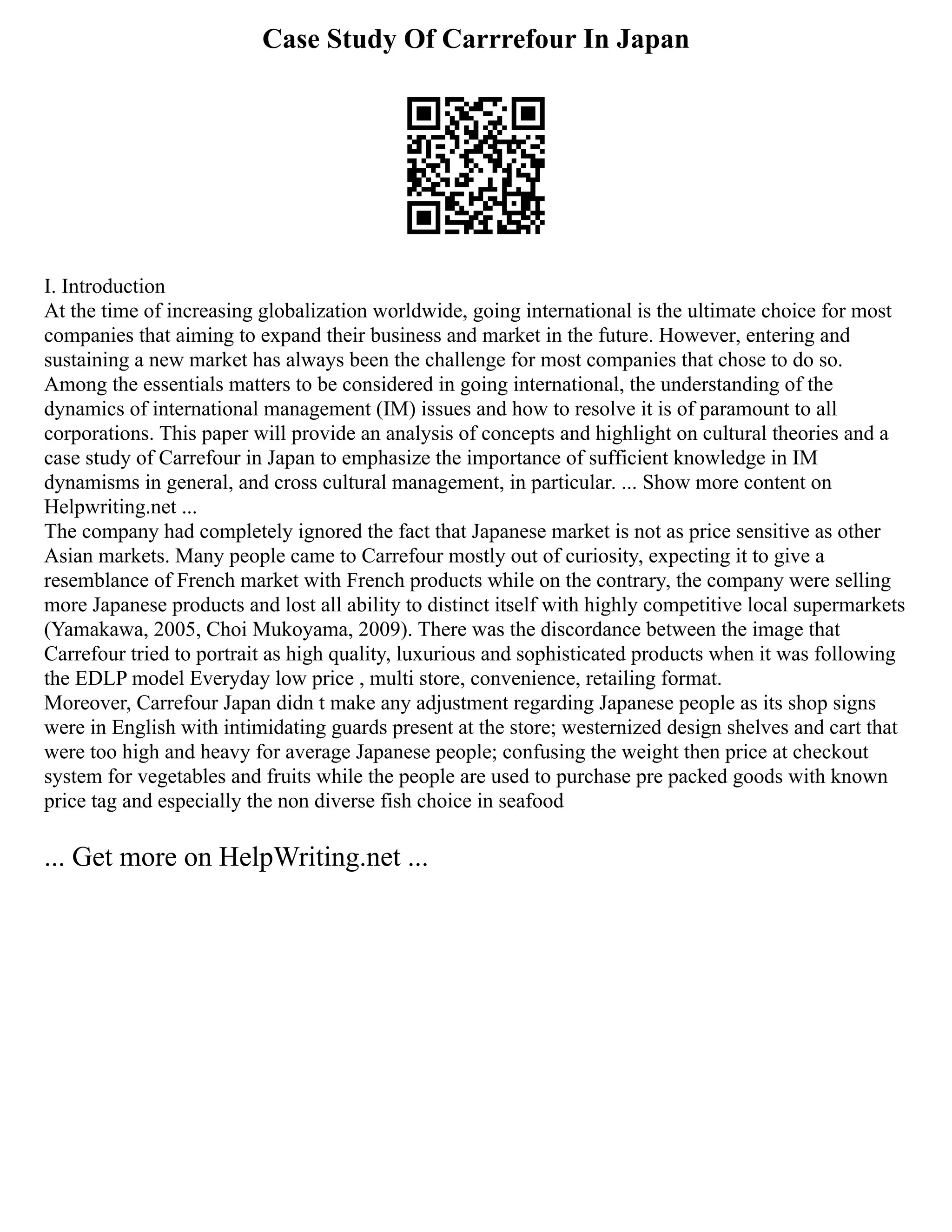 Case Study Of Carrrefour In Japan
I. Introduction
At the time of increasing globalization worldwide, going international is the ultimate choice for most
companies that aiming to expand their business and market in the future. However, entering and
sustaining a new market has always been the challenge for most companies that chose to do so.
Among the essentials matters to be considered in going international, the understanding of the
dynamics of international management (IM) issues and how to resolve it is of paramount to all
corporations. This paper will provide an analysis of concepts and highlight on cultural theories and a
case study of Carrefour in Japan to emphasize the importance of sufficient knowledge in IM
dynamisms in general, and cross cultural management, in particular. ... Show more content on
Helpwriting.net ...
The company had completely ignored the fact that Japanese market is not as price sensitive as other
Asian markets. Many people came to Carrefour mostly out of curiosity, expecting it to give a
resemblance of French market with French products while on the contrary, the company were selling
more Japanese products and lost all ability to distinct itself with highly competitive local supermarkets
(Yamakawa, 2005, Choi Mukoyama, 2009). There was the discordance between the image that
Carrefour tried to portrait as high quality, luxurious and sophisticated products when it was following
the EDLP model Everyday low price , multi store, convenience, retailing format.
Moreover, Carrefour Japan didn t make any adjustment regarding Japanese people as its shop signs
were in English with intimidating guards present at the store; westernized design shelves and cart that
were too high and heavy for average Japanese people; confusing the weight then price at checkout
system for vegetables and fruits while the people are used to purchase pre packed goods with known
price tag and especially the non diverse fish choice in seafood
... Get more on HelpWriting.net ...
 